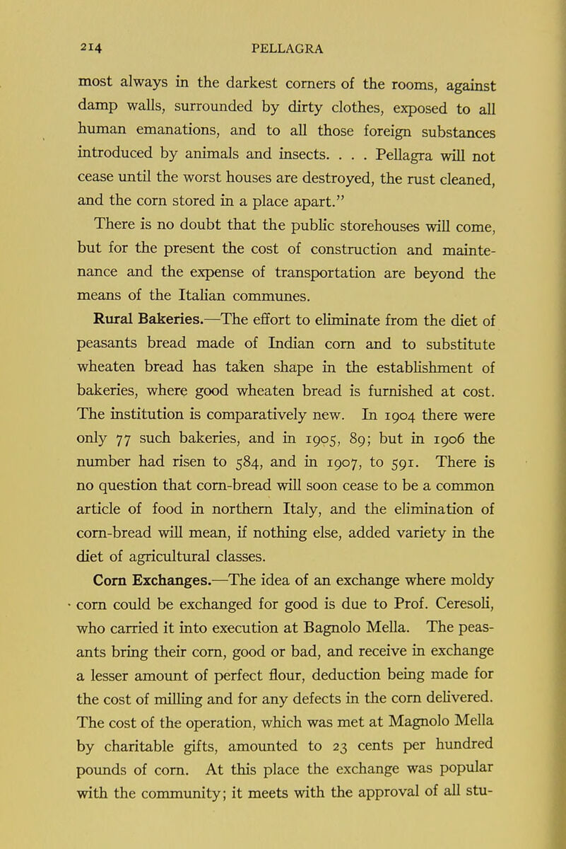 most always in the darkest comers of the rooms, against damp walls, surrounded by dirty clothes, exposed to all human emanations, and to all those foreign substances introduced by animals and insects. . . . Pellagra will not cease imtil the worst houses are destroyed, the rust cleaned, and the corn stored in a place apart. There is no doubt that the public storehouses will come, but for the present the cost of construction and mainte- nance and the expense of transportation are beyond the means of the Italian communes. Rural Bakeries.—The effort to eliminate from the diet of peasants bread made of Indian com and to substitute wheaten bread has taken shape in the establishment of bakeries, where good wheaten bread is furnished at cost. The institution is comparatively new. In 1904 there were only 77 such bakeries, and in 1905, 89; but in 1906 the mmaber had risen to 584, and in 1907, to 591. There is no question that corn-bread will soon cease to be a common article of food in northem Italy, and the elimination of corn-bread will mean, if nothing else, added variety in the diet of agricultural classes. Corn Exchanges.—The idea of an exchange where moldy com could be exchanged for good is due to Prof. Ceresoli, who carried it into execution at Bagnolo Mella. The peas- ants bring their corn, good or bad, and receive in exchange a lesser amount of perfect flour, deduction being made for the cost of milling and for any defects in the corn delivered. The cost of the operation, which was met at Magnolo Mella by charitable gifts, amounted to 23 cents per hundred poimds of com. At this place the exchange was popular with the community; it meets with the approval of all stu-