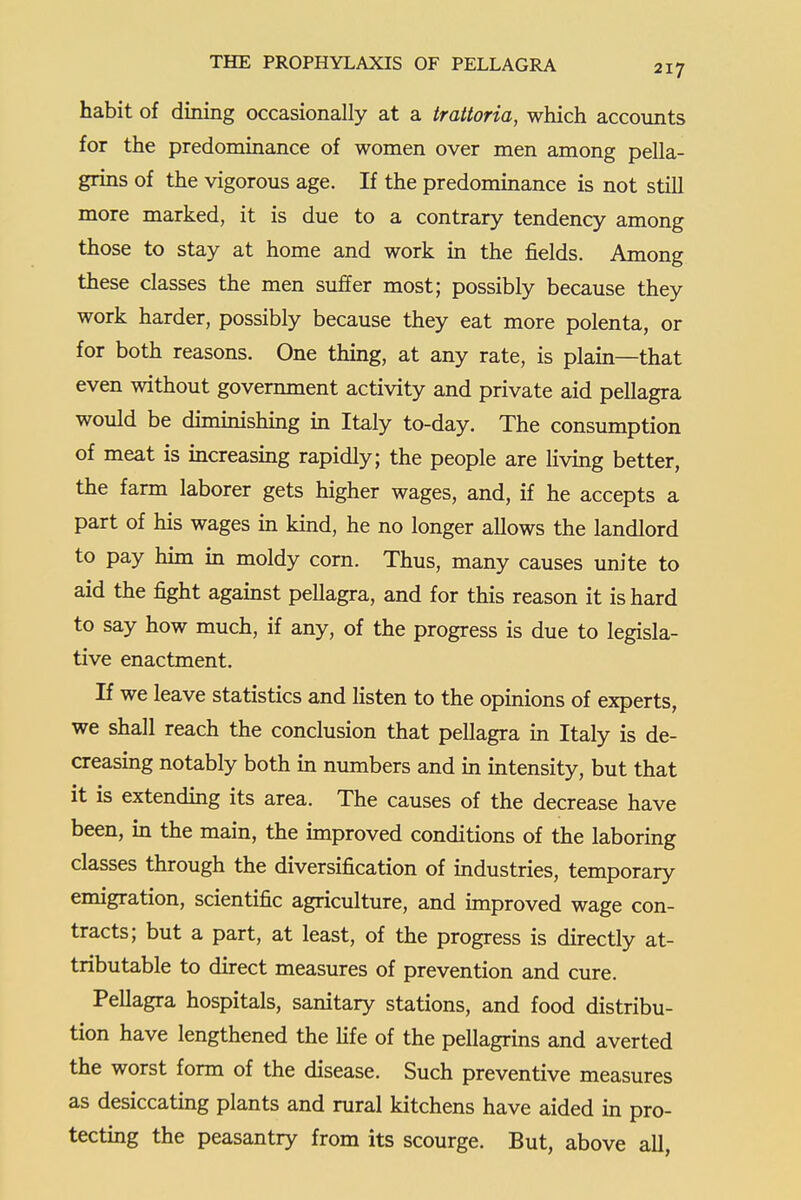 habit of dining occasionally at a trattoria, which accounts for the predominance of women over men among pella- grins of the vigorous age. If the predominance is not still more marked, it is due to a contrary tendency among those to stay at home and work in the fields. Among these classes the men suffer most; possibly because they work harder, possibly because they eat more polenta, or for both reasons. One thing, at any rate, is plain—that even without government activity and private aid pellagra would be dimmishing in Italy to-day. The consumption of meat is increasmg rapidly; the people are living better, the farm laborer gets higher wages, and, if he accepts a part of his wages in kind, he no longer allows the landlord to pay him in moldy corn. Thus, many causes unite to aid the fight agamst pellagra, and for this reason it is hard to say how much, if any, of the progress is due to legisla- tive enactment. If we leave statistics and listen to the opinions of experts, we shall reach the conclusion that pellagra in Italy is de- creasing notably both m numbers and m intensity, but that it is extending its area. The causes of the decrease have been, m the main, the improved conditions of the laboring classes through the diversification of industries, temporary emigration, scientific agriculture, and improved wage con- tracts; but a part, at least, of the progress is directly at- tributable to direct measures of prevention and cure. Pellagra hospitals, sanitary stations, and food distribu- tion have lengthened the life of the pellagrins and averted the worst form of the disease. Such preventive measures as desiccating plants and rural kitchens have aided in pro- tecting the peasantry from its scourge. But, above all,