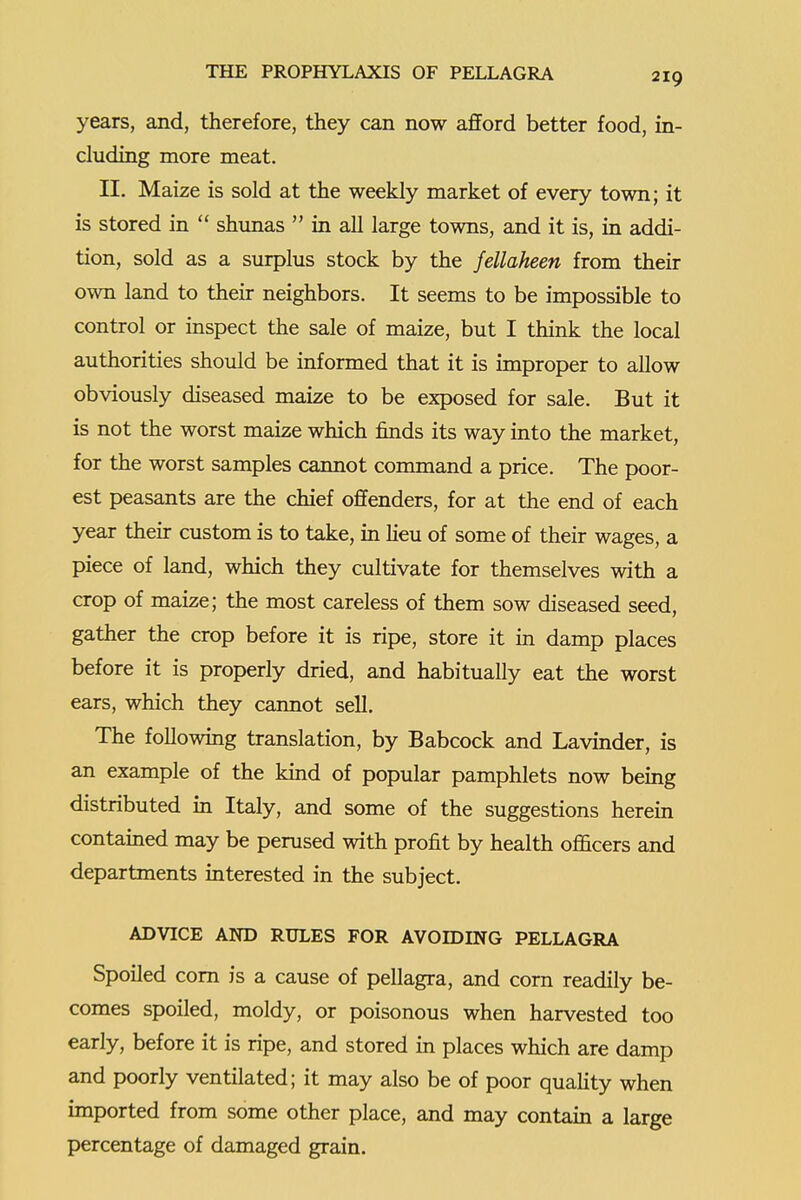 years, and, therefore, they can now afford better food, in- cluding more meat. II. Maize is sold at the weekly market of every town; it is stored in  shunas  in all large towns, and it is, in addi- tion, sold as a surplus stock by the fellaheen from their own land to their neighbors. It seems to be impossible to control or inspect the sale of maize, but I think the local authorities should be informed that it is improper to allow obviously diseased maize to be exposed for sale. But it is not the worst maize which finds its way into the market, for the worst samples cannot command a price. The poor- est peasants are the chief offenders, for at the end of each year their custom is to take, in heu of some of their wages, a piece of land, which they cultivate for themselves with a crop of maize; the most careless of them sow diseased seed, gather the crop before it is ripe, store it in damp places before it is properly dried, and habitually eat the worst ears, which they cannot sell. The followmg translation, by Babcock and Lavinder, is an example of the kind of popular pamphlets now being distributed m Italy, and some of the suggestions herein contamed may be perused with profit by health officers and departments interested in the subject. ADVICE AND RULES FOR AVOIDING PELLAGRA Spoiled com is a cause of pellagra, and corn readily be- comes spoiled, moldy, or poisonous when harvested too early, before it is ripe, and stored in places which are damp and poorly ventilated; it may also be of poor quahty when imported from some other place, and may contain a large percentage of damaged grain.