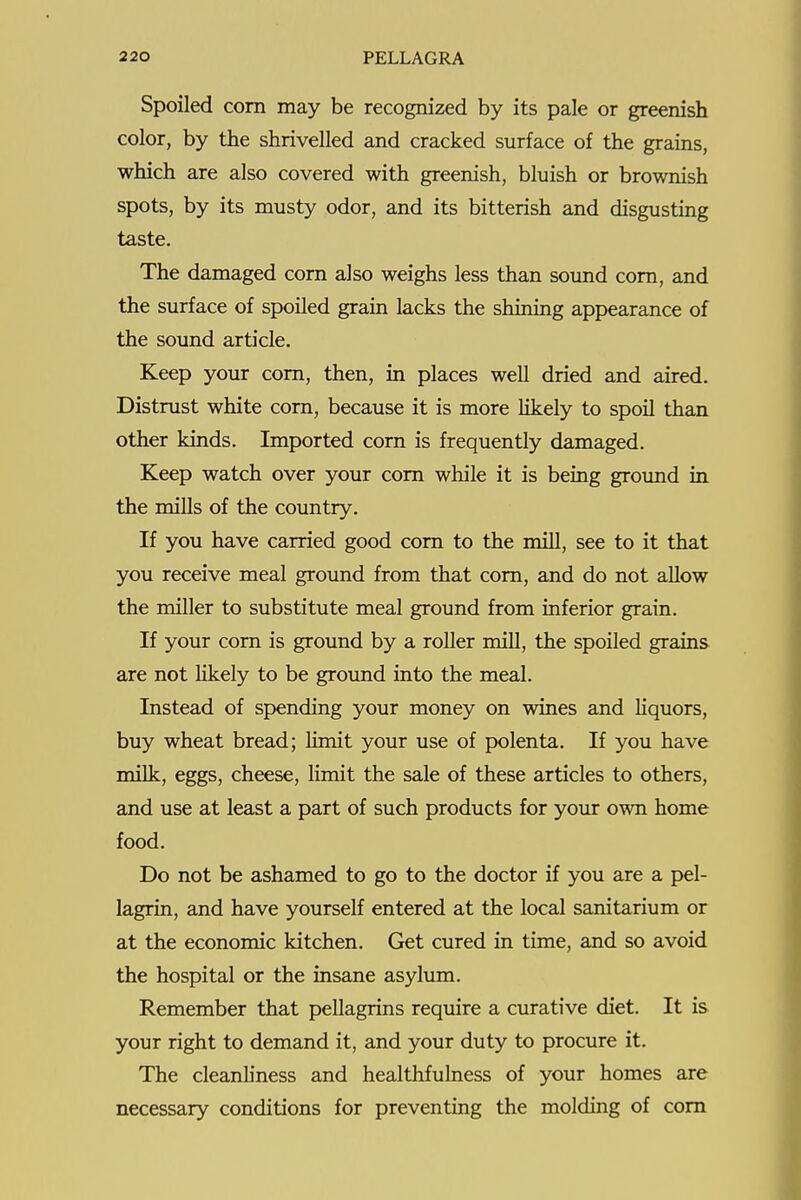 Spoiled corn may be recognized by its pale or greenish color, by the shrivelled and cracked surface of the grains, which are also covered with greenish, bluish or brownish spots, by its musty odor, and its bitterish and disgusting taste. The damaged com also weighs less than sound com, and the surface of spoiled grain lacks the shining appearance of the sound article. Keep your com, then, in places well dried and aired. Distmst white corn, because it is more likely to spoil than other kinds. Imported corn is frequently damaged. Keep watch over your com while it is being ground in the mills of the country. If you have carried good corn to the mill, see to it that you receive meal ground from that com, and do not allow the miller to substitute meal ground from inferior grain. If your corn is ground by a roller mill, the spoiled grains are not likely to be ground into the meal. Instead of spending your money on wines and hquors, buy wheat bread; limit your use of polenta. If you have milk, eggs, cheese, limit the sale of these articles to others, and use at least a part of such products for your own home food. Do not be ashamed to go to the doctor if you are a pel- lagrin, and have yourself entered at the local sanitarium or at the economic kitchen. Get cured in time, and so avoid the hospital or the insane asylum. Remember that pellagrins require a curative diet. It is your right to demand it, and your duty to procure it. The cleanliness and healthfulness of your homes are necessary conditions for preventing the molding of com