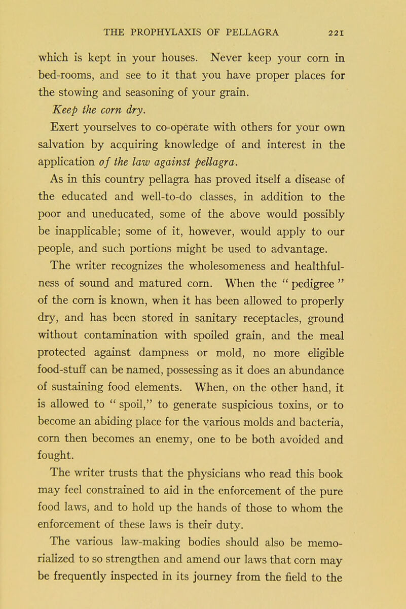 which is kept in your houses. Never keep your com in bed-rooms, and see to it that you have proper places for the stowing and seasoning of your grain. Keep the corn dry. Exert yourselves to co-operate with others for your own salvation by acquiring knowledge of and interest in the application of the law against pellagra. As in this country pellagra has proved itself a disease of the educated and well-to-do classes, in addition to the poor and uneducated, some of the above would possibly be inappKcable; some of it, however, would apply to our people, and such portions might be used to advantage. The writer recognizes the wholesomeness and healthful- ness of sound and matured corn. When the  pedigree  of the corn is known, when it has been allowed to properly dry, and has been stored in sanitary receptacles, ground without contamination with spoiled grain, and the meal protected against dampness or mold, no more eligible food-stuff can be named, possessing as it does an abundance of sustaining food elements. When, on the other hand, it is allowed to  spoil, to generate suspicious toxins, or to become an abiding place for the various molds and bacteria, com then becomes an enemy, one to be both avoided and fought. The writer tmsts that the physicians who read this book may feel constrained to aid in the enforcement of the pure food laws, and to hold up the hands of those to whom the enforcement of these laws is their duty. The various law-making bodies should also be memo- rialized to so strengthen and amend our laws that corn may be frequently inspected in its journey from the field to the