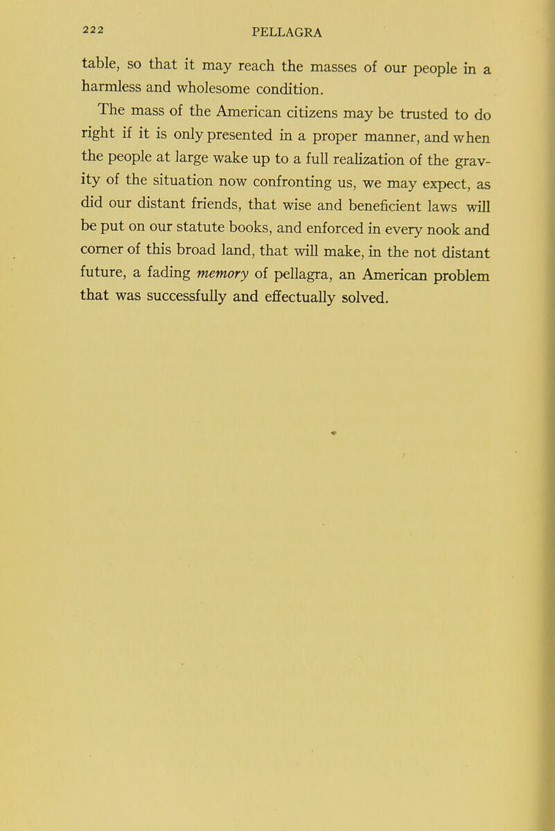 table, so that it may reach the masses of our people in a harmless and wholesome condition. The mass of the American citizens may be trusted to do right if it is only presented in a proper manner, and when the people at large wake up to a full realization of the grav- ity of the situation now confronting us, we may expect, as did our distant friends, that wise and beneficient laws will be put on our statute books, and enforced in every nook and comer of this broad land, that will make, in the not distant future, a fadmg memory of pellagra, an American problem that was successfully and effectually solved.