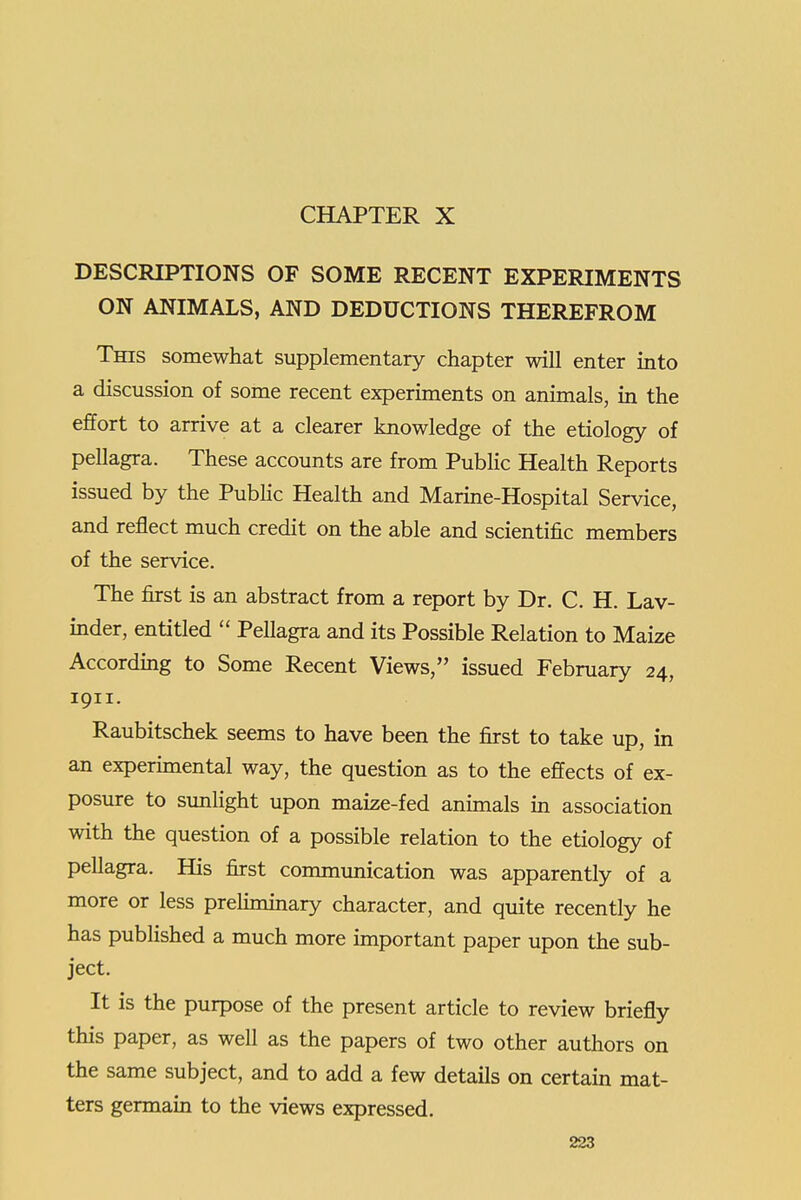 CHAPTER X DESCRIPTIONS OF SOME RECENT EXPERIMENTS ON ANIMALS, AND DEDUCTIONS THEREFROM This somewhat supplementary chapter will enter into a discussion of some recent experiments on animals, in the effort to arrive at a clearer knowledge of the etiology of pellagra. These accounts are from Public Health Reports issued by the Pubhc Health and Marine-Hospital Service, and reflect much credit on the able and scientific members of the service. The first is an abstract from a report by Dr. C. H. Lav- inder, entitled  Pellagra and its Possible Relation to Maize According to Some Recent Views, issued February 24, 1911. Raubitschek seems to have been the first to take up, in an expermiental way, the question as to the effects of ex- posure to sunlight upon maize-fed animals m association with the question of a possible relation to the etiology of pellagra. His first communication was apparently of a more or less preliminary character, and quite recently he has pubHshed a much more important paper upon the sub- ject. It is the purpose of the present article to review briefly this paper, as well as the papers of two other authors on the same subject, and to add a few details on certain mat- ters germain to the views expressed.