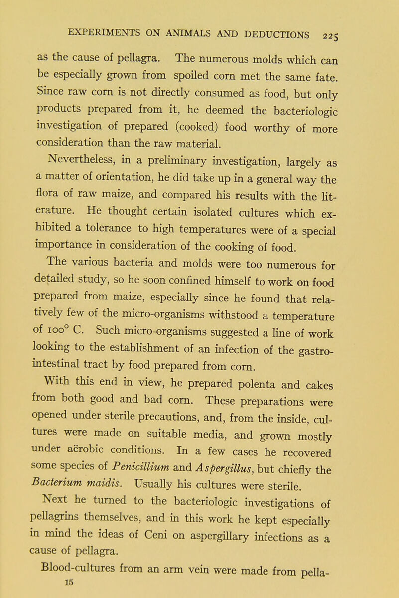 as the cause of pellagra. The numerous molds which can be especially grown from spoiled corn met the same fate. Since raw com is not directly consumed as food, but only products prepared from it, he deemed the bacteriologic mvestigation of prepared (cooked) food worthy of more consideration than the raw material. Nevertheless, in a prelimmary investigation, largely as a matter of orientation, he did take up in a general way the flora of raw maize, and compared his results with the Ht- erature. He thought certain isolated cultures which ex- hibited a tolerance to high temperatures were of a special importance in consideration of the cooking of food. The various bacteria and molds were too numerous for detailed study, so he soon confined himself to work on food prepared from maize, especially smce he found that rela- tively few of the micro-organisms withstood a temperature of ioo° C. Such micro-organisms suggested a line of work looking to the estabhshment of an infection of the gastro- intestinal tract by food prepared from corn. With this end in view, he prepared polenta and cakes from both good and bad com. These preparations were opened under sterile precautions, and, from the inside, cul- tures were made on suitable media, and grown mostly under aerobic conditions. In a few cases he recovered some species of PenicilUum and Aspergillus, but chiefly the Bacterium maidis. Usually his cultures were sterile. Next he turned to the bacteriologic investigations of pellagrins themselves, and in this work he kept especially in mind the ideas of Ceni on aspergiUary infections as a cause of pellagra. Blood-cultures from an arm vein were made from pella- 15