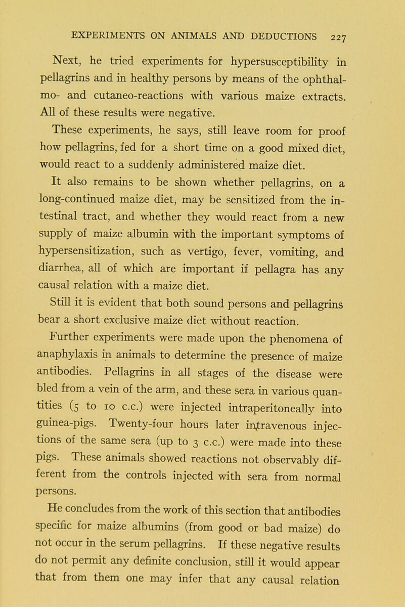 Next, he tried experiments for hj^ersusceptibility in pellagrins and in healthy persons by means of the ophthal- mo- and cutaneo-reactions with various maize extracts. All of these results were negative. These experiments, he says, still leave room for proof how pellagrins, fed for a short time on a good mixed diet, would react to a suddenly administered maize diet. It also remains to be shown whether pellagrins, on a long-continued maize diet, may be sensitized from the in- testinal tract, and whether they would react from a new supply of maize albumin with the important S3anptoms of h)^ersensitization, such as vertigo, fever, vomiting, and diarrhea, all of which are important if pellagra has any causal relation with a maize diet. Still it is evident that both sound persons and pellagrins bear a short exclusive maize diet without reaction. Further experiments were made upon the phenomena of anaphylaxis in animals to determine the presence of maize antibodies. Pellagrms in all stages of the disease were bled from a vein of the arm, and these sera in various quan- tities (5 to 10 c.c.) were injected intraperitoneally into guinea-pigs. Twenty-four hours later intravenous injec- tions of the same sera (up to 3 c.c.) were made into these pigs. These animals showed reactions not observably dif- ferent from the controls injected with sera from normal persons. He concludes from the work of this section that antibodies specific for maize albumins (from good or bad maize) do not occur in the serum pellagrins. If these negative results do not permit any definite conclusion, still it would appear that from them one may infer that any causal relation