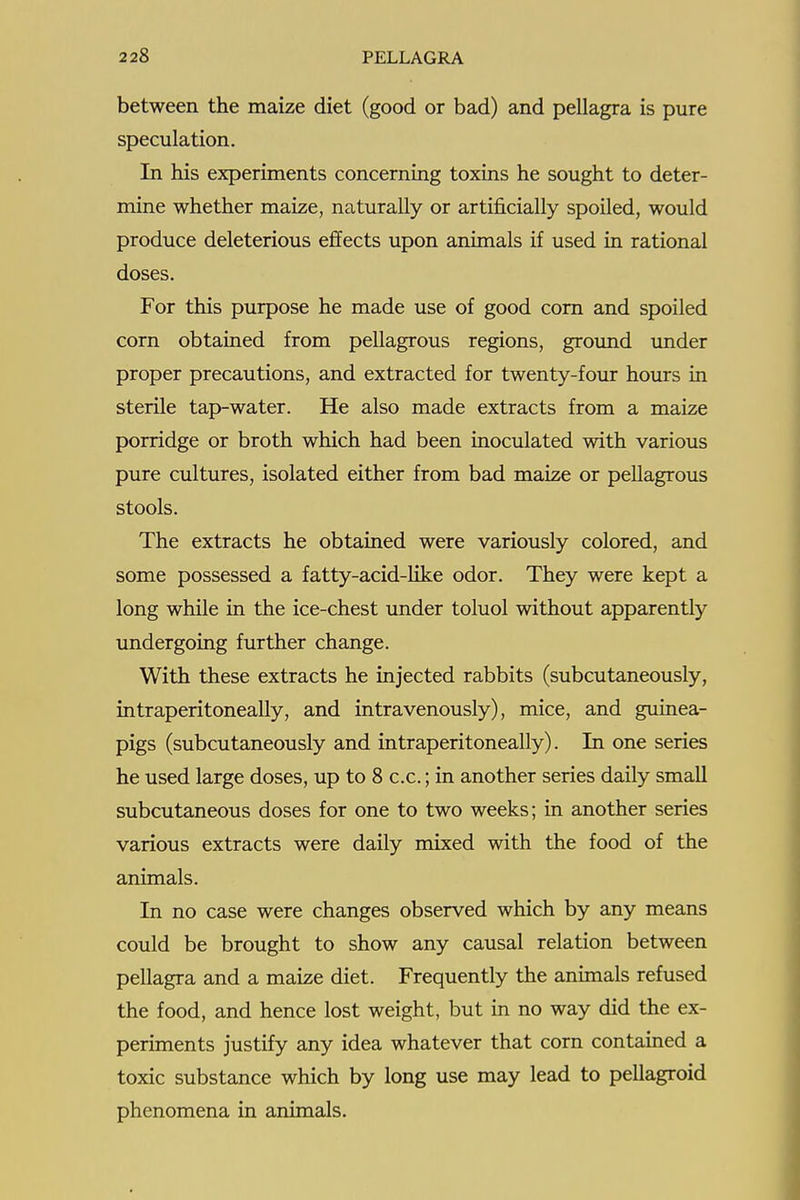 between the maize diet (good or bad) and pellagra is pure speculation. In his experiments concerning toxins he sought to deter- mine whether maize, naturally or artificially spoiled, would produce deleterious effects upon animals if used in rational doses. For this purpose he made use of good com and spoiled corn obtained from pellagrous regions, ground under proper precautions, and extracted for twenty-four hours in sterile tap-water. He also made extracts from a maize porridge or broth which had been inoculated with various pure cultures, isolated either from bad maize or pellagrous stools. The extracts he obtained were variously colored, and some possessed a fatty-acid-like odor. They were kept a long while in the ice-chest under toluol without apparently undergoing further change. With these extracts he injected rabbits (subcutaneously, intraperitoneally, and intravenously), mice, and guinea- pigs (subcutaneously and intraperitoneally). In one series he used large doses, up to 8 c.c.; in another series daily small subcutaneous doses for one to two weeks; in another series various extracts were daily mixed with the food of the animals. In no case were changes observed which by any means could be brought to show any causal relation between pellagra and a maize diet. Frequently the animals refused the food, and hence lost weight, but in no way did the ex- periments justify any idea whatever that corn contained a toxic substance which by long use may lead to pellagroid phenomena in animals.