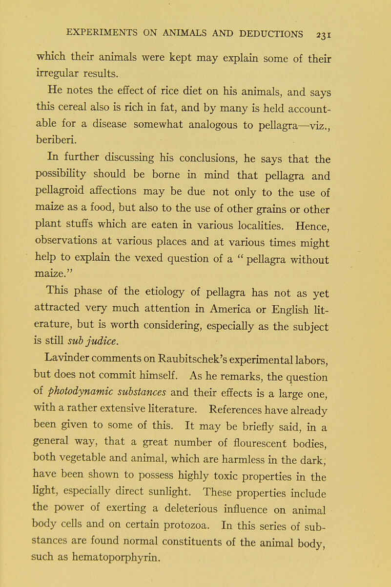 which their animals were kept may explain some of their irregular results. He notes the effect of rice diet on his animals, and says this cereal also is rich in fat, and by many is held account- able for a disease somewhat analogous to pellagra—viz., beriberi. In further discussing his conclusions, he says that the possibiHty should be borne in mind that pellagra and pellagroid affections may be due not only to the use of maize as a food, but also to the use of other grains or other plant stuffs which are eaten in various localities. Hence, observations at various places and at various times might help to explain the vexed question of a  pellagra without maize. This phase of the etiology of pellagra has not as yet attracted very much attention in America or EngHsh lit- erature, but is worth considering, especially as the subject is still sub jiddice. Lavinder comments on Raubitschek's experimental labors, but does not commit himself. As he remarks, the question of photodynamic substances and their effects is a large one, with a rather extensive Hterature. References have already been given to some of this. It may be briefly said, in a general way, that a great number of flourescent bodies, both vegetable and animal, which are harmless in the dark, have been shown to possess highly toxic properties in the hght, especially direct sunhght. These properties include the power of exerting a deleterious influence on animal body cells and on certain protozoa. In this series of sub- stances are found normal constituents of the animal body, such as hematoporphyrin.