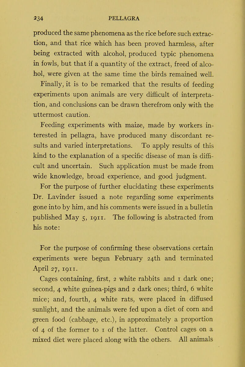 produced the same phenomena as the rice before such extrac- tion, and that rice which has been proved harmless, after being extracted with alcohol, produced typic phenomena in fowls, but that if a quantity of the extract, freed of alco- hol, were given at the same time the birds remained well. Finally, it is to be remarked that the results of feeding experiments upon animals are very difficult of interpreta- tion, and conclusions can be drawn therefrom only with the uttermost caution. Feeding experiments with maize, made by workers in- terested in pellagra, have produced many discordant re- sults and varied interpretations. To apply results of this kind to the explanation of a specific disease of man is diffi- cult and uncertain. Such apphcation must be made from wide knowledge, broad experience, and good judgment. For the purpose of further elucidating these experiments Dr. Lavinder issued a note regarding some experiments gone into by him, and his comments were issued in a bulletin published May 5, 1911. The following is abstracted from his note: For the purpose of confirming these observations certain experiments were begun February 24th and terminated April 27, 1911. Cages containing, first, 2 white rabbits and i dark one; second, 4 white guinea-pigs and 2 dark ones; third, 6 white mice; and, fourth, 4 white rats, were placed in diffused sunlight, and the animals were fed upon a diet of corn and green food (cabbage, etc.), in approximately a proportion of 4 of the former to i of the latter. Control cages on a mixed diet were placed along with the others. All animals