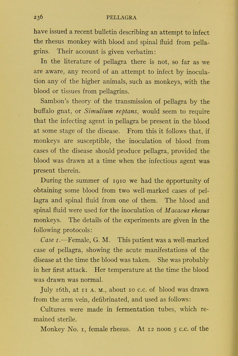 have issued a recent bulletin describing an attempt to infect the rhesus monkey with blood and spinal fluid from pella- grins. Their account is given verbatim: In the literature of pellagra there is not, so far as we are aware, any record of an attempt to infect by inocula- tion any of the higher animals, such as monkeys, with the blood or tissues from pellagrins. Sambon's theory of the transmission of pellagra by the buffalo gnat, or Simulium reptans, would seem to require that the infecting agent in pellagra be present in the blood at some stage of the disease. From this it follows that, if monkeys are susceptible, the inoculation of blood from cases of the disease should produce pellagra, provided the blood was drawn at a time when the infectious agent was present therein. During the summer of 1910 we had the opportunity of obtaining some blood from two well-marked cases of pel- lagra and spinal fluid from one of them. The blood and spinal fluid were used for the inoculation of Macacus rhesus monkeys. The details of the experiments are given in the following protocols: Case I.—Female, G. M. This patient was a well-marked case of pellagra, showing the acute manifestations of the disease at the time the blood was taken. She was probably in her first attack. Her temperature at the time the blood was drawn was normal. July i6th, at 11 a. m., about 10 c.c. of blood was drawn from the arm vein, defibrinated, and used as follows: Cultures were made in fermentation tubes, which re- mained sterile. Monkey No. i, female rhesus. At 12 noon 5 c.c. of the