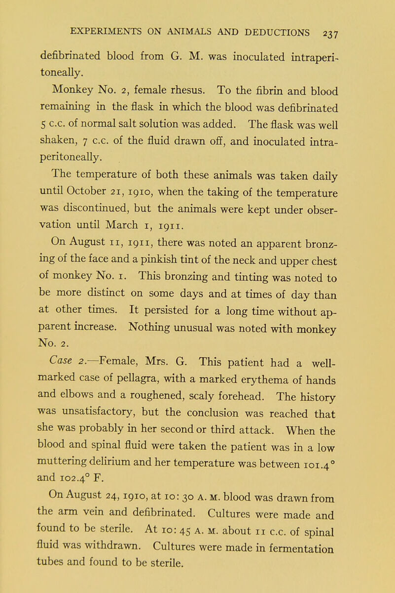 defibrinated blood from G. M. was inoculated intraperi- toneally. Monkey No. 2, female rhesus. To the fibrin and blood remaining m the flask in which the blood was defibrinated 5 c.c. of normal salt solution was added. The flask was well shaken, 7 c.c. of the fluid drawn off, and inoculated intra- peritoneally. The temperature of both these animals was taken daily until October 21,1910, when the taking of the temperature was discontinued, but the animals were kept under obser- vation imtil March i, 1911. On August II, 1911, there was noted an apparent bronz- ing of the face and a pinkish tint of the neck and upper chest of monkey No. i. This bronzing and tinting was noted to be more distinct on some days and at times of day than at other times. It persisted for a long time without ap- parent increase. Nothing unusual was noted with monkey No. 2. Case 2.—Female, Mrs. G. This patient had a well- marked case of pellagra, with a marked erythema of hands and elbows and a roughened, scaly forehead. The history was unsatisfactory, but the conclusion was reached that she was probably in her second or third attack. When the blood and spinal fluid were taken the patient was in a low muttering deHrium and her temperature was between 101.4° and 102.4° F. On August 24,1910, at 10: 30 a. m. blood was drawn from the arm vein and defibrinated. Cultures were made and found to be sterile. At 10: 45 a. m. about 11 c.c. of spinal fluid was withdrawn. Cultures were made in fermentation tubes and found to be sterile.