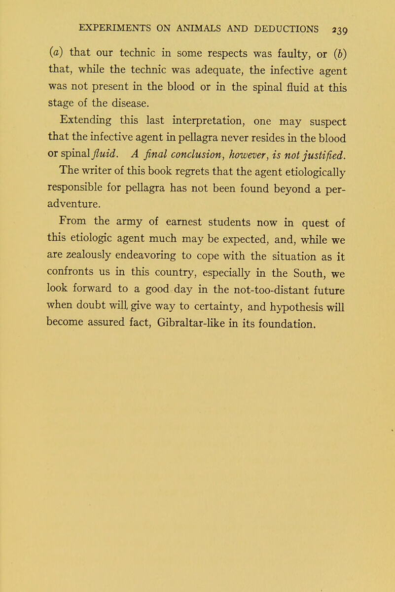 (a) that our technic in some respects was faulty, or (6) that, while the technic was adequate, the infective agent was not present in the blood or in the spinal fluid at this stage of the disease. Extending this last interpretation, one may suspect that the infective agent in pellagra never resides in the blood or spinal fluid. A final conclusion, however, is not justified. The writer of this book regrets that the agent etiologically responsible for pellagra has not been found beyond a per- adventure. From the army of earnest students now in quest of this etiologic agent much may be expected, and, while we are zealously endeavoring to cope with the situation as it confronts us in this country, especially in the South, we look forward to a good day in the not-too-distant future when doubt will give way to certainty, and hypothesis will become assured fact, Gibraltar-like in its foundation.