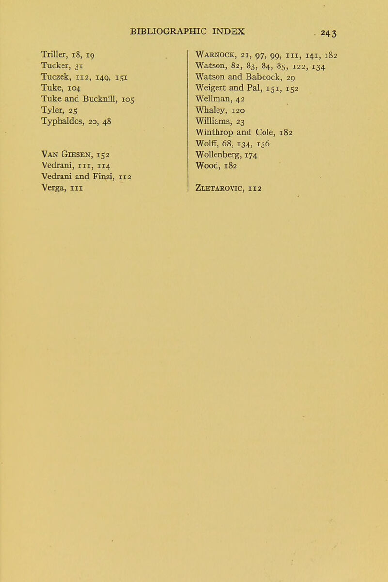 Triller, 18, 19 Tucker, 31 Tuczek, 112, 149, 151 TiJce, 104 Tuke and Bucknill, 105 Tyler, 25 Typhaldos, 20, 48 Van GiESEN, 152 Vedrani, iii, 114 Vedrani and Finzi, 112 Verga, m WaRNOCK, 21, 97, 99, III, 141, 182 Watson, 82, 83, 84, 8s, 122, 134 Watson and Babcock, 29 Weigert and Pal, 151, 152 Wellman, 42 Whaley, 120 Williams, 23 Winthrop and Cole, 182 Wolff, 68, 134, 136 Wollenberg, 174 Wood, 182 Zletakovic, 112