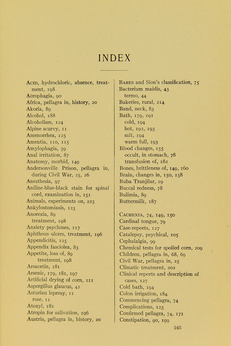 INDEX Acid, hydrochloric, absence, treat- ment, 198 Aerophagia, 90 Africa, pellagra in, history, 20 Akoria, 89 Alcohol, 188 Alcoholism, 124 Alpine scurvy, 11 Amenorrhea, 125 Amentia, no, 115 Amylophagia, 59 Anal irritation, 87 Anatomy, morbid, 149 Andersonville Prison, pellagra in, during Civil War, 25, 26 Anesthesia, 97 Aniline-blue-black stain for spinal cord, examination in, 151 Animals, experiments on, 223 Ankylostomiasis, 123 Anorexia, 89 treatment, 198 Anxiety psychoses, 117 Aphthous ulcers, treatment, 196 Appendicitis, 125 Appendix fasciolea, 83 Appetite, loss of, 89 treatment, 198 Arsacetin, 181 Arsenic, 179, 181, 197 Artificial drying of com, 211 Aspergillus glaucus, 42 Asturian leprosy, 11 rose, II Atoxyl, 181 Atropin for salivation, 196 Austria, pellagra in, history, 20 Babes and Sion's classification, 75 Bacterium maidis, 43 termo, 44 Bakeries, rural, 214 Band, neck, 83 Bath, 179, 191 cold, 194 hot, 192, 193 salt, 194 warm full, 193 Blood changes, 155 occult, in stomach, 78 transfusion of, 182 Bones, brittleness of, 149, 160 Brain, changes in, 150, 158 Buba Tranjilar, 19 Buccal redness, 78 Bulimia, 89 Buttermilk, 187 Cachexia, 74, 149, 150 Cardinal tongue, 79 Case-reports, 127 Catalepsy, psychical, 105 Cephalalgia, 99 Chemical tests for spoiled com, 209 Children, pellagra in, 68, 69 Civil War, pellagra in, 25 Climatic treatment, 202 Clinical reports and description of cases, 127 Cold bath, 194 Colon irrigation, 184 Commencing pellagra, 74 Complications, 123 Confirmed pellagra, 74, 171 Constipation, 90, 199