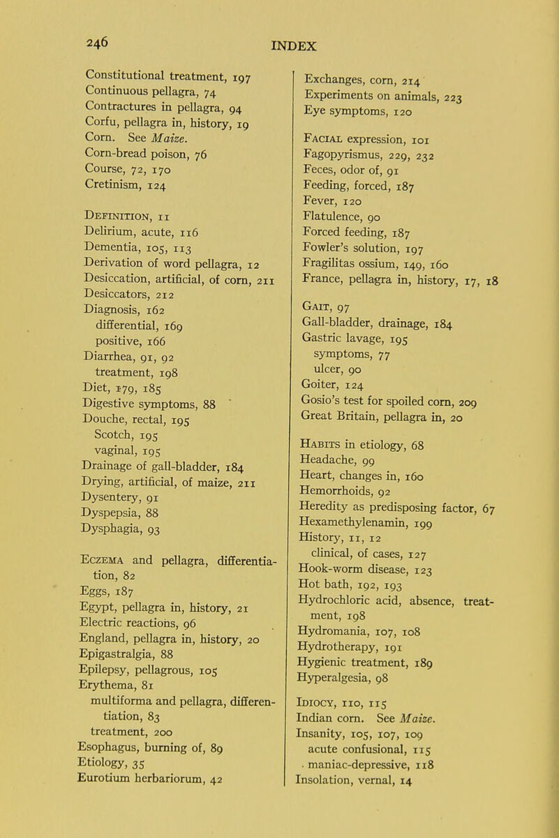 Constitutional treatment, 197 Continuous pellagra, 74 Contractures in pellagra, 94 Corfu, pellagra in, history, 19 Corn. See Maize. Corn-bread poison, 76 Course, 72, 170 Cretinism, 124 Definition, ii Delirilun, acute, 116 Dementia, 105, 113 Derivation of word pellagra, 12 Desiccation, artificial, of com, 211 Desiccators, 212 Diagnosis, 162 differential, 169 positive, 166 Diarrhea, 91, 92 treatment, 198 Diet, 179, 185 Digestive symptoms, 88 Douche, rectal, 195 Scotch, 195 vaginal, 195 Drainage of gall-bladder, 184 Drying, artificial, of maize, 211 Dysentery, 91 Dyspepsia, 88 Dysphagia, 93 Eczema and pellagra, differentia- tion, 82 Eggs, 187 Egypt, pellagra in, history, 21 Electric reactions, 96 England, pellagra in, history, 20 Epigastralgia, 88 Epilepsy, pellagrous, 105 Erythema, 81 multiforma and pellagra, differen- tiation, 83 treatment, 200 Esophagus, burning of, 89 Etiology, 35 Eurotiimi herbariorum, 42 Exchanges, com, 214 Experiments on animals, 223 Eye symptoms, 120 Facial expression, loi Fagopyrismus, 229, 232 Feces, odor of, 91 Feeding, forced, 187 Fever, 120 Flatulence, 90 Forced feeding, 187 Fowler's solution, 197 Fragilitas ossiimi, 149, 160 France, pellagra in, history, 17, 18 Gait, 97 Gall-bladder, drainage, 184 Gastric lavage, 195 symptoms, 77 ulcer, 90 Goiter, 124 Gosio's test for spoiled com, 209 Great Britain, pellagra in, 20 Habits in etiology, 68 Headache, 99 Heart, changes in, 160 Hemorrhoids, 92 Heredity as predisposing factor, 67 Hexamethylenamin, 199 History, 11, 12 clinical, of cases, 127 Hook-worm disease, 123 Hot bath, 192, 193 Hydrochloric acid, absence, treat- ment, 198 Hydromania, 107, 108 Hydrotherapy, 191 Hygienic treatment, 189 Hyperalgesia, 98 Idiocy, no, 115 Indian corn. See Maize. Insanity, 105, 107, 109 acute confusional, 115 maniac-depressive, 118 Insolation, vernal, 14