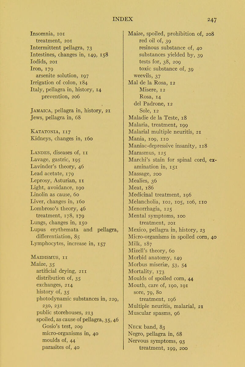 Insomnia, loi treatment, 201 Intermittent pellagra, 73 Intestines, changes in, 149, 158 lodids, 201 Iron, 179 arsenite solution, 197 Irrigation of colon, 184 Italy, pellagra in, history, 14 prevention, 206 Jamaica, pellagra in, history, 21 Jews, pellagra in, 68 Katatonia, 117 Kidneys, changes in, 160 Landes, diseases of, 11 Lavage, gastric, 195 Lavinder's theory, 46 Lead acetate, 179 Leprosy, Asturian, 11 Light, avoidance, igo Linolin as cause, 60 Liver, changes in, 160 Lombroso's theory, 46 treatment, 178, 179 Lungs, changes in, 150 Lupus erythemata and pellagra, differentiation, 85 Lymphocytes, increase in, 157 MaDDISITUS, II Maize, 35 artificial dr3nng, 211 distribution of, 35 exchanges, 214 history of, 35 photodjTiamic substances in, 229, 230, 231 public storehouses, 213 spoiled, as cause of pellagra, 35,46 Gosio's test, 209 micro-organisms in, 40 moulds of, 44 parasites of, 40 Maize, spoiled, prohibition of, 208 red oil of, 39 resinous substance of, 40 substances yielded by, 39 tests for, 38, 209 toxic substance of, 39 weevils, 37 Mai de la Rosa, 12 Misere, 12 Rosa, 14 del Padrone, 12 Sole, 12 Maladie de la Teste, 18 Malaria, treatment, 199 Malarial multiple neuritis, 21 Mania, 109, 110 Maniac-depressive insanity, 118 Marasmus, 125 Marchi's stain for spinal cord, ex- amination in, 151 Massage, 200 Mealies, 36 Meat, 186 Medicinal treatment, 196 Melancholia, 102, 105, 106, no Menorrhagia, 125 Mental symptoms, 100 treatment, 201 Mexico, pellagra in, history, 23 Micro-organisms in spoiled corn, 40 Milk, 187 Mizell's theory, 60 Morbid anatomy, 149 Morbus miseriae, 53, 54 Mortality, 173 Moulds of spoiled com, 44 Mouth, care of, 190, 191 sore, 79, 80 treatment, 196 Multiple neuritis, malarial, 21 Muscular spasms, 96 Neck band, 83 Negro, pellagra in, 68 Nervous symptoms, 93 treatment, 199, 200