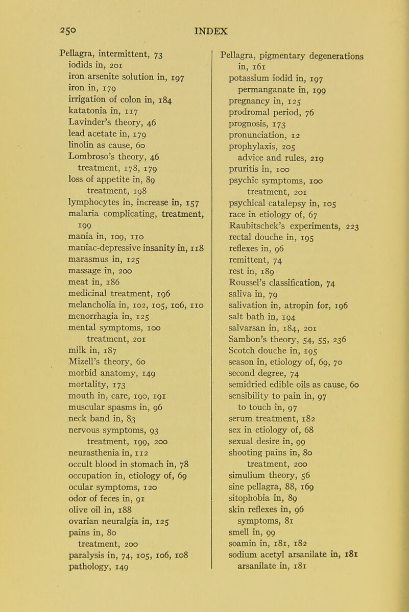 Pellagra, intermittent, 73 iodids in, 201 iron arsenite solution in, 197 iron in, 179 irrigation of colon in, 184 katatonia in, 117 Lavinder's theory, 46 lead acetate in, 179 linolin as cause, 60 Lombroso's theory, 46 treatment, 178, 179 loss of appetite in, 89 treatment, 198 lymphocytes in, increase in, 157 malaria complicating, treatment, 199 mania in, 109, no maniac-depressive insanity in, 118 marasmus in, 125 massage in, 200 meat in, 186 medicinal treatment, 196 melancholia in, 102, 105, 106, 110 menorrhagia in, 125 mental symptoms, 100 treatment, 201 milk in, 187 Mizell's theory, 60 morbid anatomy, 149 mortality, 173 mouth in, care, 190, 191 muscular spasms in, 96 neck band in, 83 nervous symptoms, 93 treatment, 199, 200 neurasthenia in, 112 occult blood in stomach in, 78 occupation in, etiology of, 69 ocular symptoms, 120 odor of feces in, 91 olive oil in, 188 ovarian neuralgia in, 125 pains in, 80 treatment, 200 paralysis in, 74, 105, 106, 108 pathology, 149 Pellagra, pigmentary degenerations in, 161 potassium iodid in, 197 permanganate in, 199 pregnancy in, 125 prodromal period, 76 prognosis, 173 pronunciation, 12 prophylaxis, 205 advice and rules, 219 prmntis in, 100 psychic symptoms, 100 treatment, 201 psychical catalepsy in, 105 race in etiology of, 67 Raubitschek's experiments, 223 rectal douche in, 195 reflexes in, 96 remittent, 74 rest in, 189 Roussel's classification, 74 saliva in, 79 saUvation in, atropin for, 196 salt bath in, 194 salvarsan in, 184, 201 Sambon's theory, 54, 55, 236 Scotch douche in, 195 season in, etiology of, 69, 70 second degree, 74 semidried edible oils as cause, 60 sensibility to pain in, 97 to touch in, 97 serum treatment, 182 sex in etiology of, 68 sexual desire in, 99 shooting pains in, 80 treatment, 200 simulium theory, 56 sine pellagra, 88, 169 sitophobia in, 89 skin reflexes in, 96 symptoms, 81 smell in, 99 soamin in, 181, 182 sodium acetyl arsanilate in, 181 arsanilate in, 181