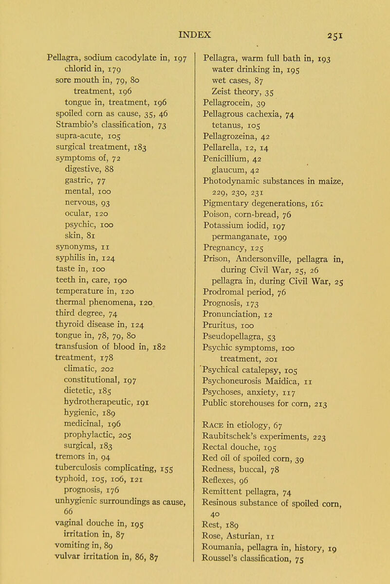 Pellagra, sodium cacodylate in, 197 chlorid in, 179 sore mouth in, 79, 80 treatment, 196 tongue in, treatment, 196 spoiled com as cause, 35, 46 Strambio's classification, 73 supra-acute, 105 surgical treatment, 183 symptoms of, 72 digestive, 88 gastric, 77 mental, 100 nervous, 93 ocular, 120 psychic, 100 skin, 81 synonjons, 11 syphilis in, 124 taste in, 100 teeth in, care, 190 temperatiure in, 120 thermal phenomena, 120 third degree, 74 th3n-oid disease in, 124 tongue in, 78, 79, 80 transfusion of blood in, 182 treatment, 178 climatic, 202 constitutional, 197 dietetic, 185 hydro therapeutic, 191 hygienic, 189 medicinal, 196 prophylactic, 205 surgical, 183 tremors in, 94 tuberculosis complicating, 155 typhoid, 105, 106, 121 prognosis, 176 unhygienic surroimdings as cause, 66 vaginal douche in, 195 irritation in, 87 vomiting in, 89 Pellagra, warm full bath in, 193 water drinking in, 195 wet cases, 87 Zeist theory, 35 Pellagrocein, 39 Pellagrous cachexia, 74 tetanus, 105 Pellagrozeina, 42 Pellarella, 12, 14 Penicillium, 42 glauciun, 42 Photodynamic substances in maize, 229, 230, 231 Pigmentary degenerations, 161 Poison, corn-bread, 76 Potassium iodid, 197 permanganate, 199 Pregnancy, 125 Prison, Andersonville, pellagra in, dmring Civil War, 25, 26 pellagra in, dmring Civil War, 25 Prodromal period, 76 Prognosis, 173 Pronunciation, 12 Pruritus, 100 Pseudopellagra, 53 Psychic symptoms, 100 treatment, 201 Psychical catalepsy, 105 Psychonexurosis Maidica, 11 Psychoses, anxiety, 117 Public storehouses for corn, 213 Race in etiology, 67 Raubitschek's experiments, 223 Rectal douche, 195 Red oil of spoiled corn, 39 Redness, buccal, 78 Reflexes, 96 Remittent pellagra, 74 Resinous substance of spoiled com, 40 Rest, 189 Rose, Asturian, 11 Roumania, pellagra in, history, 19