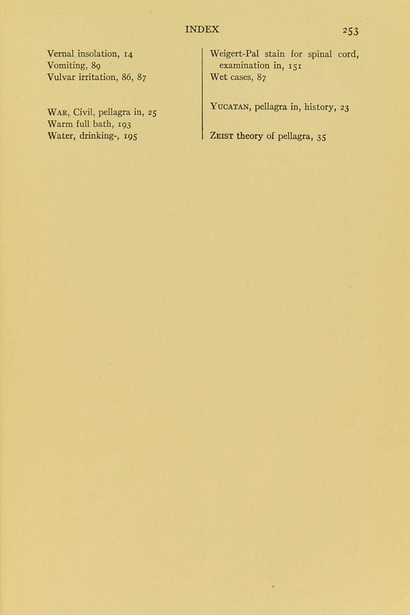2S3 Vernal insolation, 14 Vomiting, 89 Vulvar irritation, 86, 87 War, Civil, pellagra in, 25 Warm full bath, 193 Water, drinking-, 195 Weigert-Pal stain for spinal cord, examination in, 151 Wet cases, 87 Yucatan, pellagra in, history, 23 Zeist theory of pellagra, 35