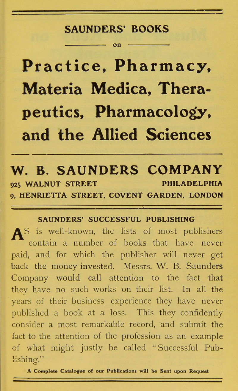 SAUNDERS* BOOKS on Practice, Pharmacy, Materia Medica, Thera- peutics, Pharmacology, and the Allied Sciences W. B. SAUNDERS COMPANY 925 WALNUT STREET PHILADELPHIA 9, HENRIETTA STREET, COVENT GARDEN, LONDON SAUNDERS' SUCCESSFUL PUBLISHING is well-known, the lists of most publishers contain a number of books that have never paid, and for which the publisher will never get back the money invested. Messrs. W. B. Saunders Company would call attention to the fact that they have no such works on their list. In all the years of their business experience they have never published a book at a loss. This they confidently consider a most remarkable record, and submit the fact to the attention of the profession as an example of what might justly be called  Successful Pub- lishing. A Complete Catelo^tie of our Publicadons will be Sent upon Request