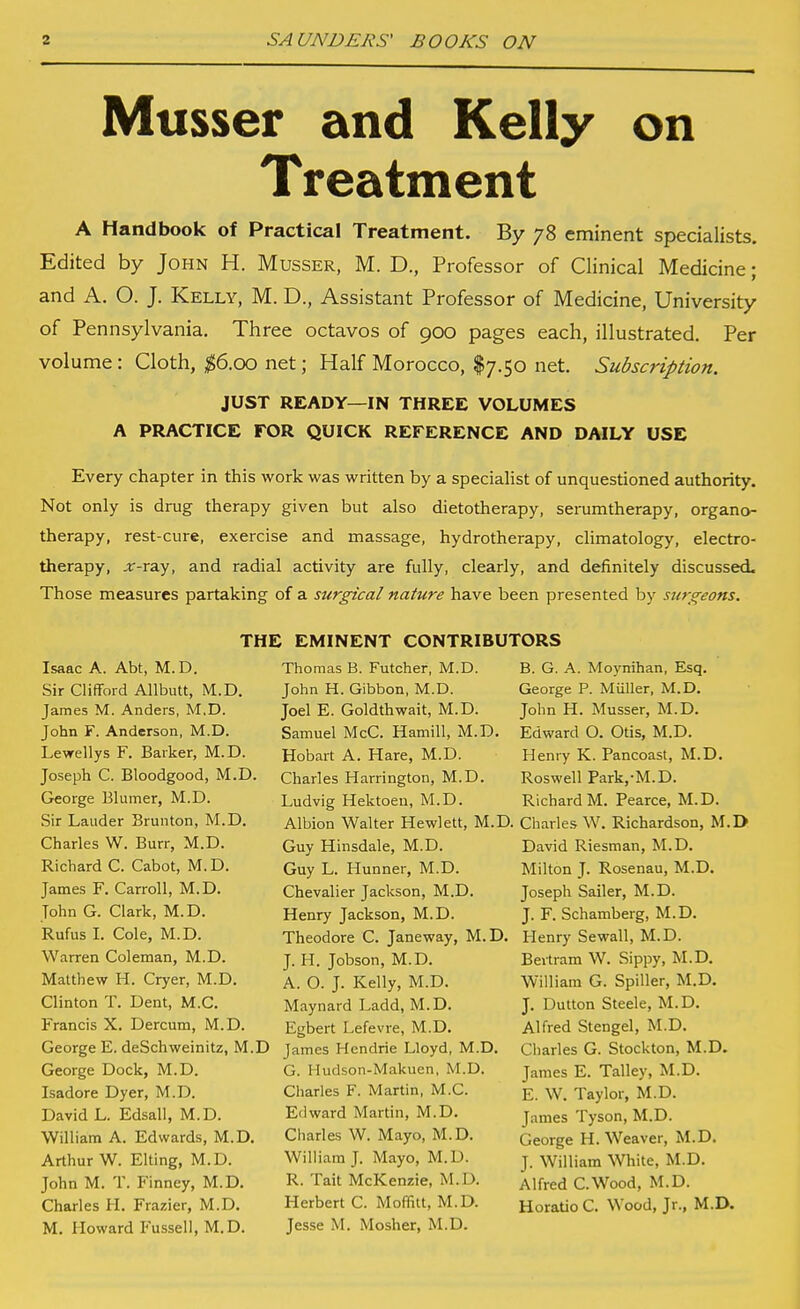 Musser and Kelly on Treatment A Handbook of Practical Treatment. By 78 eminent specialists. Edited by John H. Musser, M. D., Professor of Clinical Medicine; and A, O. J. Kelly, M. D., Assistant Professor of Medicine, University of Pennsylvania, Three octavos of 900 pages each, illustrated. Per volume : Cloth, ^6.00 net; Half Morocco, I7.50 net. Subscription. JUST READY—IN THREE VOLUMES A PRACTICE FOR QUICK REFERENCE AND DAILY USE Every chapter in this work was written by a specialist of unquestioned authority. Not only is drug therapy given but also dietotherapy, serumtherapy, organo- therapy, rest-cure, exercise and massage, hydrotherapy, climatology, electro- therapy, .r-ray, and radial activity are fully, clearly, and definitely discussed. Those measures partaking of a surgical nature have been presented by surgeons. Isaac A. Abt, M.D. Sir Clifford Allbutt, M.D. James M. Anders, M,D. John F. Anderson, M.D. Lewellys F. Barker, M.D. Joseph C. Bloodgood, M.D. George Elumer, M.D. Sir Lauder Brunton, M.D. Charles W. Burr, M.D. Ricbard C. Cabot, M. D. James F. Carroll, M.D. John G. Clark, M.D. Rufus L Cole, M.D. Warren Coleman, M.D. Matthew H. Cryer, M.D. Clinton T. Dent, M.C. Francis X. Dercum, M.D. THE EMINENT CONTRIBUTORS B. G. A. Moynihan, Esq. George P. Muller, M.D. John H. Musser, M.D. Edward O. Otis, M.D. Henry K. Pancoast, M.D. Roswell Park,-M.D. Thomas B. Futcher, M.D. John H. Gibbon, M.D. Joel E. Goldthwait, M.D. Samuel McC. Hamill, M.D Hobart A. Hare, M.D. Charles Harrington, M.D. Ludvig Hektoen, M.D. Richard M. Pearce, M.D. Albion Walter Hewlett, M.D. Charles W. Richardson, M.D Guy Hinsdale, M.D. Guy L. Hunner, M.D. Chevalier Jackson, M.D. Henry Jackson, M.D. Theodore C. Janeway, M.D. J. H. Jobson, M.D. A. O. J. Kelly, M.D. Maynard Ladd, M.D. Egbert Lefevre, M.D. George E. deSchweinitz, M.D James Hendrie Lloyd, M.D. George Dock, M.D. Isadora Dyer, M.D. David L. Edsall, M.D. William A. Edwards, M.D. Arthur W. Elting, M.D. John M. T. Finney, M.D. Charles H. Frazier, M.D. M. Howard Fussell, M.D. G. Hudson-Makuen, M.D. Charles F. Martin, M.C. Edward Martin, M.D. Charles W. Mayo, M.D. William J. Mayo, M.D. R. Tait McKenzie, M.D. Herbert C. Moffitt, M.D. Jesse M. Mosher, M.D. David Riesman, M.D. Milton J. Rosenau, M.D. Joseph Sailer, M.D. J. F. Schamberg, M.D. Henry Sewall, M.D. Bertram W. Sippy, M.D. William G. Spiller, M.D. J. Button Steele, M.D. Alfred Stengel, M.D. Charles G. Stockton, M.D. James E. Talley, M.D. E. W. Taylor, M.D. James Tyson, M.D. George H. Weaver, M.D. J. William White, M.D. Alfred C.Wood, M.D. HoraUo C. Wood, Jr., M.D.