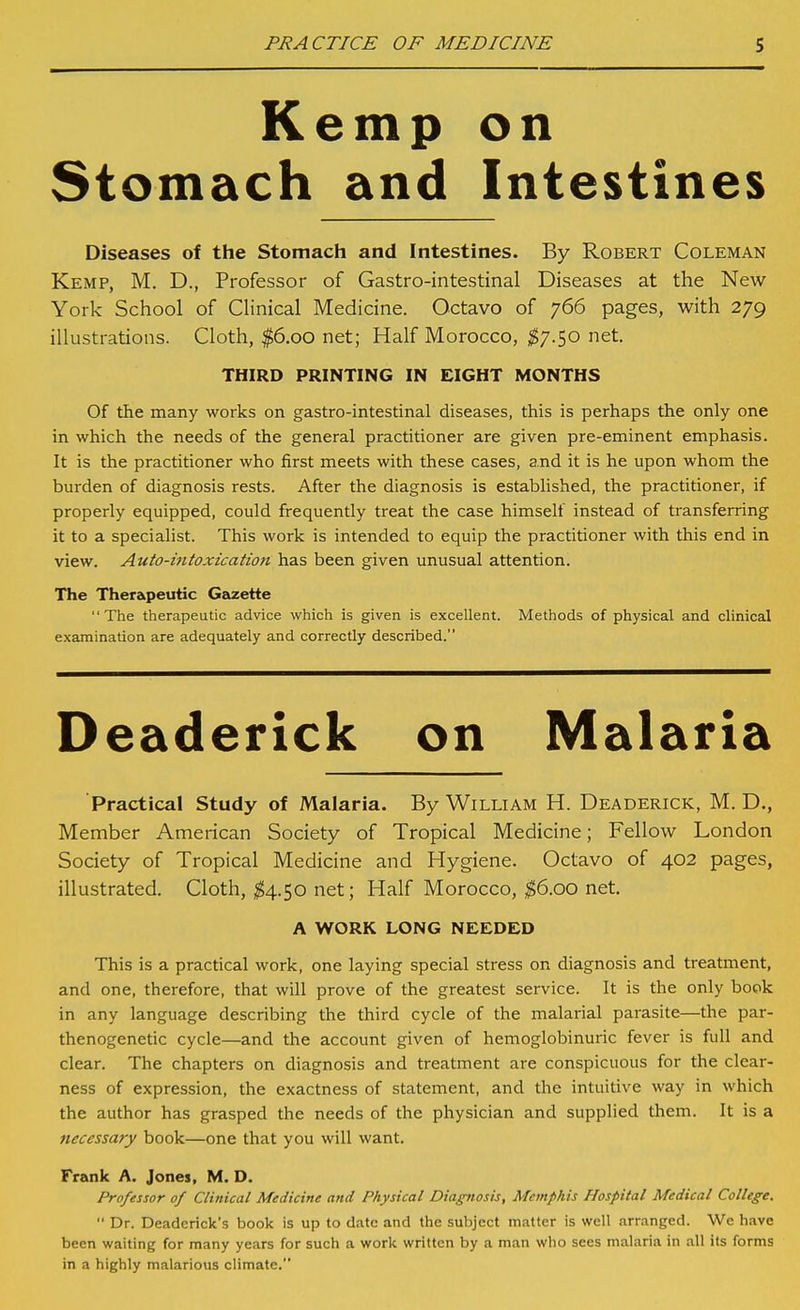 Kemp on Stomach and Intestines Diseases of the Stomach and Intestines. By Robert Coleman Kemp, M. D., Professor of Gastro-intestinal Diseases at the New York School of Clinical Medicine. Octavo of 766 pages, with 279 illustrations. Cloth, $6.00 net; Half Morocco, ^7.50 net. THIRD PRINTING IN EIGHT MONTHS Of the many works on gastro-intestinal diseases, this is perhaps the only one in which the needs of the general practitioner are given pre-eminent emphasis. It is the practitioner who first meets with these cases, and it is he upon whom the burden of diagnosis rests. After the diagnosis is established, the practitioner, if properly equipped, could frequently treat the case himself instead of transferring it to a specialist. This work is intended to equip the practitioner with this end in view. Auto-intoxication has been given unusual attention. The Therapeutic Gazette The therapeutic advice which is given is excellent. Methods of physical and clinical examination are adequately and correctly described. Deaderick on Malaria Practical Study of Malaria. By William H. Deaderick, M. D., Member American Society of Tropical Medicine; Fellow London Society of Tropical Medicine and Hygiene. Octavo of 402 pages, illustrated. Cloth, ^4.50 net; Half Morocco, ^6.00 net. A WORK LONG NEEDED This is a practical work, one laying special stress on diagnosis and treatment, and one, therefore, that will prove of the greatest service. It is the only book in any language describing the third cycle of the malarial parasite—the par- thenogenetic cycle—and the account given of hemoglobinuric fever is full and clear. The chapters on diagnosis and treatment are conspicuous for the clear- ness of expression, the exactness of statement, and the intuitive way in which the author has grasped the needs of the physician and supplied tliem. It is a necessary book—one that you will want. Frank A. Jones, M. D. Professor of Clinical Medicine and Physical Diagnosis, Memphis Hospital Medical College.  Dr. Deaderick's book is up to date and the subject matter is well arranged. We have been waiting for many years for such a work written by a man who sees malaria in all its forms in a highly malarious climate.