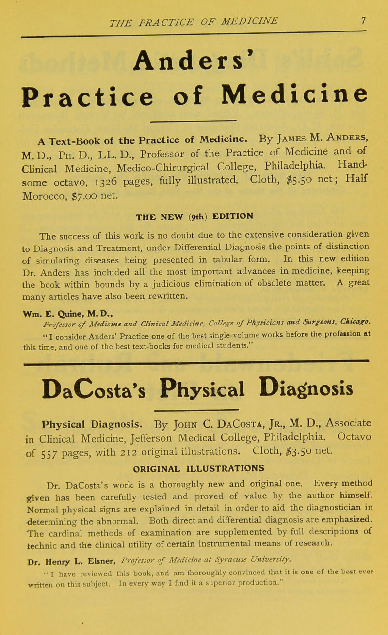 Anders* Practice of Medicine A Text=Book of the Practice of Medicine. By James M. Anders, M. D., Ph. D., LL. D., Professor of the Practice of Medicine and of Clinical Medicine, Medico-Chirurgical College, Philadelphia. Hand- some octavo, 1326 pages, fully illustrated. Cloth, ;^5.50 net; Half Morocco, $'].oo net. THE NEW (9th) EDITION The success of this work is no doubt due to the extensive consideration given to Diagnosis and Treatment, under Differential Diagnosis the points of distinction of simulating diseases being presented in tabular form. In this new edition Dr. Anders has included all the most important advances in medicine, keeping the book within bounds by a judicious elimination of obsolete matter. A great many articles have also been rewritten. Wm. E. Quine, M. D., Professor of Medicine and Clinical Medicine, College of Physicians and Surgeons, Chicago.  I consider Anders' Practice one of the best single-volume works before the profet»ion at this time, and one of the best text-books for medical students. DaCosta's Physical Diagnosis Physical Diagnosis. By John C. DaCosta, Jr., M. D., Associate in Clinical Medicine, Jefferson Medical College, Philadelphia. Octavo of 557 pages, with 212 original illustrations. Cloth, ;^3.50 net. ORIGINAL ILLUSTRATIONS Dr. DaCosta's work is a thoroughly new and original one. Every method given has been carefully tested and proved of value by the author himself. Normal physical signs are explained in detail in order to aid the diagnostician in determining the abnormal. Both direct and differential diagnosis are emphasized. The cardinal methods of examination are supplemented by full descriptions of technic and the chnical utility of certain instrumental means of research. Dr. Henry L. Elmer, Professor of Medicine at Syracuse University.  I have reviewed this bool<, and am thoroughly convinced that it is one of the best ever written on this subject. In every way I find it a superior production.