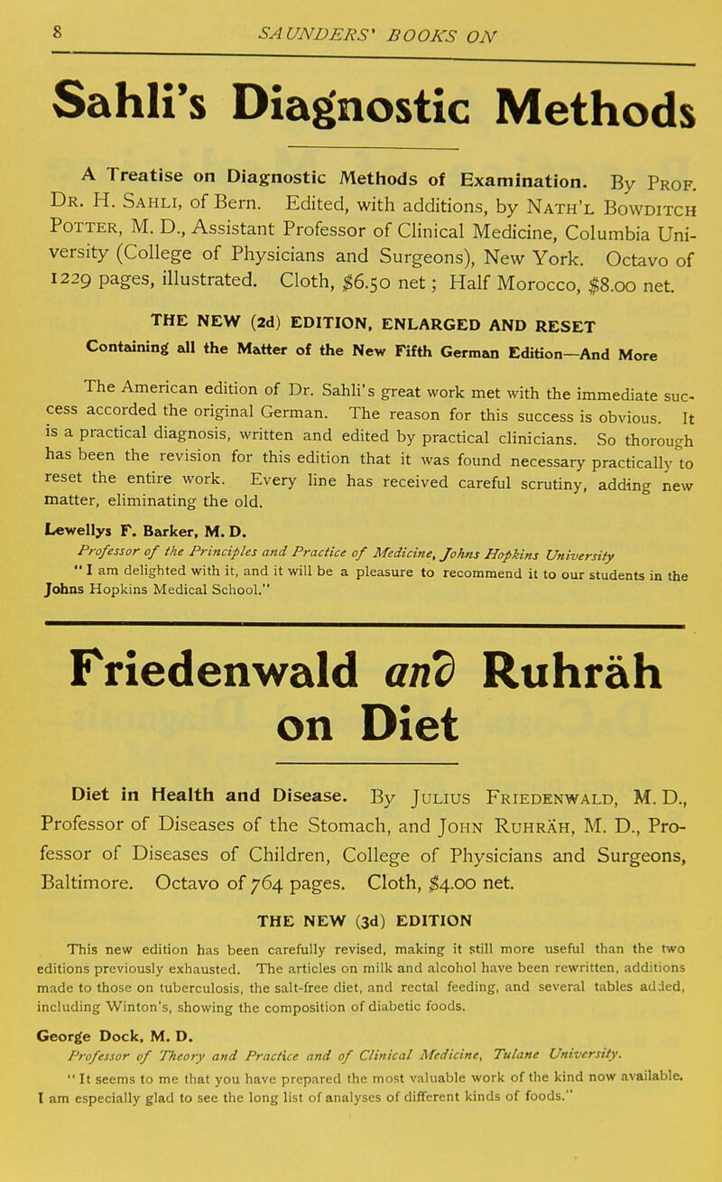 Sahli's Diagnostic Methods A Treatise on Diagnostic Metliods of Examination. By Prof. Dr. H. Sahli, of Bern. Edited, with additions, by Nath'l Bowditch Potter, M. D., Assistant Professor of Clinical Medicine, Columbia Uni- versity (College of Physicians and Surgeons), New York. Octavo of 1229 pages, illustrated. Cloth, ^6.50 net; Half Morocco, ^8.00 net. THE NEW (2d) EDITION. ENLARGED AND RESET Containing all the Matter of the New Fifth German Edition—And More The American edition of Dr. Sahli's great work met with the immediate sue- cess accorded the original German. The reason for this success is obvious. It is a practical diagnosis, written and edited by practical clinicians. So thorough has been the revision for this edition that it was found necessary practically to reset the entire work. Every line has received careful scrutiny, adding new matter, eliminating the old. Lewellys F. Barker, M. D. Professor of the Principles and Practice of Medicine, Johns Hopkins University  I am delighted with it, and it will be a pleasure to recommend it to our students in the Johns Hopkins Medical Scliool. Friedenwald an^ Ruhrah on Diet Diet in Health and Disease. By Julius Friedenwald, M. D., Professor of Diseases of the Stomach, and John Ruhrah, M. D., Pro- fessor of Diseases of Children, College of Physicians and Surgeons, Baltimore. Octavo of 764 pages. Cloth, ^4.00 net. THE NEW (3d) EDITION This new edition has been carefully revised, making it still more useful than the two editions previously exhausted. The articles on milk and alcohol have been rewritten, additions made to those on tuberculosis, the salt-free diet, and rectal feeding, and several tables added, including Winton's, showing the composition of diabetic foods. George Dock, M. D. Professor of Theory and Practice and of Clinical Medicine. Tulane University.  It seems to me that you have prepared the most valuable work of the kind now available, I am especially glad to see the long list of analyses of different kinds of foods.