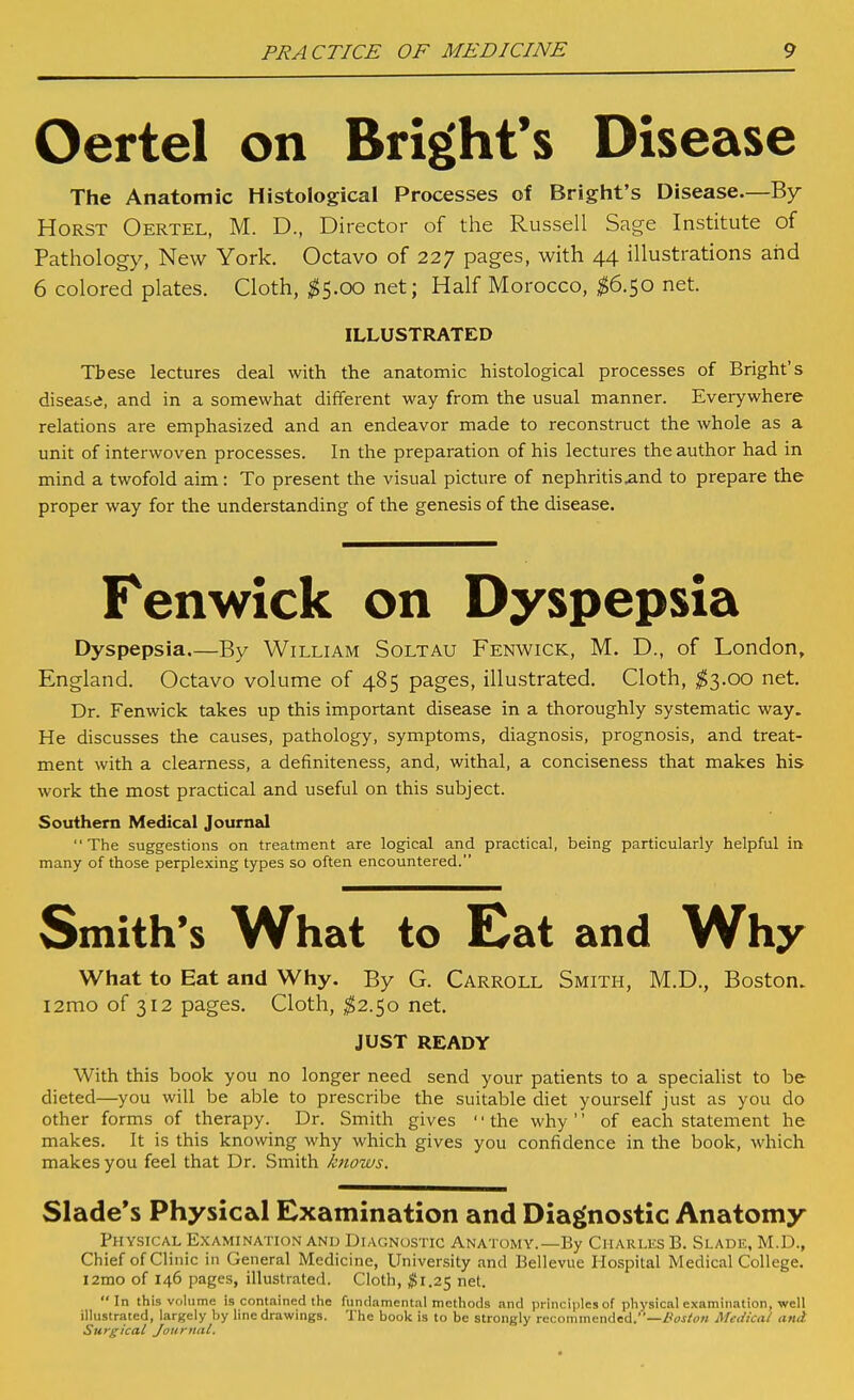 Oertel on Bright's Disease The Anatomic Histological Processes of Bright's Disease.—By HoRST Oertel, M. D., Director of the Russell Sage Institute of Pathology, New York. Octavo of 227 pages, with 44 illustrations and 6 colored plates. Cloth, ^5.00 net; Half Morocco, ^^6.50 net. ILLUSTRATED These lectures deal with the anatomic histological processes of Bright's disease, and in a somewhat different way from the usual manner. Everywhere relations are emphasized and an endeavor made to reconstruct the whole as a unit of interwoven processes. In the preparation of his lectures the author had in mind a twofold aim: To present the visual picture of nephritis.and to prepare the proper way for the understanding of the genesis of the disease. Fenwick on Dyspepsia Dyspepsia.—By William Soltau Fenwick, M. D., of London, England. Octavo volume of 485 pages, illustrated. Cloth, ;^3.oo net. Dr. Fenwick takes up this important disease in a thoroughly systematic way. He discusses the causes, pathology, symptoms, diagnosis, prognosis, and treat- ment with a clearness, a definiteness, and, withal, a conciseness that makes his work the most practical and useful on this subject. Southern Medical Journzd The suggestions on treatment are logical and practical, being particularly helpful in many of those perplexing types so often encountered. Smith's What to Eat and Why What to Eat and Why. By G. Carroll Smith, M.D., Boston. i2mo of 312 pages. Cloth, ^2.50 net. JUST READY With this book you no longer need send your patients to a specialist to be dieted—you will be able to prescribe the suitable diet yourself just as you do other forms of therapy. Dr. Smith gives ' ■ the why '' of each statement he makes. It is this knowing why which gives you confidence in the book, which makes you feel that Dr. Smith knows. Slade's Physical Examination and Diagnostic Anatomy Physical Examination and Diagnostic Anatomy.—By Charles B. Slade, M.D., Chief ofCli nic in General Medicine, University and Bellevue Hospital Medical College. l2ino of 146 pages, illustrated. Cloth, ^1.25 net. In this volume is contained the fundamental methods and principles of physical examination, well illustrated, largely by line drawings. The book is to be strongly recommended.—/'oj/om Medical and Surgical Journal.