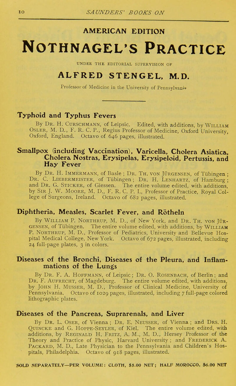 AMERICAN EDITION NOTHNAGEL'S PRACTICE UNDER THE EDITORIAL SUPERVISION OF ALFRED STENGEL. M.D. Professor of Medicine in the University of Pennsylvani* Typhoid and Typhus Fevers By Dr. H. Curschmann, of Leipsic. Edited, with additions, by William OSLER, M. D... F. R. C. P., Regius Professor of Medicine, Oxford University, Oxford, England. Octavo of 646 pages, illustrated. Smallpox (including Vaccination), Varicella, Cholera Asiatica, Cholera Nostras, Erysipelas, Erysipeloid, Pertussis, and Hay Fever By Dr. H. Immermann, of Basle ; Dr. Th. von Jurgensen, of Tubingen ; Dr. C. Liebermeister, of Tubingen; Dr. H. Lenhartz, of Hamburg ; and Dr. G. Sticker, of Giessen. The entire volume edited, with additions, by Sir J. W. Moore, M. D., F. R. C. P. I., Professor of Practice, Royal Col- lege of Surgeons, Ireland. Octavo of 682 pages, illustrated. Diphtheria, Measles, Scarlet Fever, and Rotheln By William P. Northrup, M. D., of New York, and Dr. Th. von Jur- gensen, of Tubingen. The entire volume edited, with additions, by William P. Northrup, M. D., Professor of Pediatrics, University and Bellevue Hos- pital Medical College, New York. Octavo of 672 pages, illustrated, including 24 full-page plates, 3 in colors. Diseases of the Bronchi, Diseases of the Pleura, and Inflam- mations of the Lungs By Dr. F. A. Hoffmann, of Leipsic ; Dr. O. Rosenbach, of Berlin; and Dr. F. Aufrecht, of Magdeburg. The entire volume edited, with additions, by John H. Musser, M. D., Professor of Clinical Medicine, University of Pennsylvania. Octavo of 1029 pages, illustrated, including 7 full-page colored lithographic plates. Diseases of the Pancreas, Suprarenals, and Liver By Dr. L. Oser, of Vienna ; Dr. E. Neusser, of Vienna ; and Drs. H. Quincke and G. Hoppe-Seyler, of Kiel. The entire volume edited, with additions, by Reginald H. Fritz, A. M., M. D., Hersey Professor of the Theory and Practice of Physic, Harvard University ; and Frederick A. Packard, M. D., Late Physician to the Pennsylvania and Children's Hos- pitals, Philadelphia. Octavo of 918 pages, illustrated. SOLO SEPARATELY—PER VOLUME: CLOTH, $5.00 NET; HALF MOROCCO, $<J.OO NET