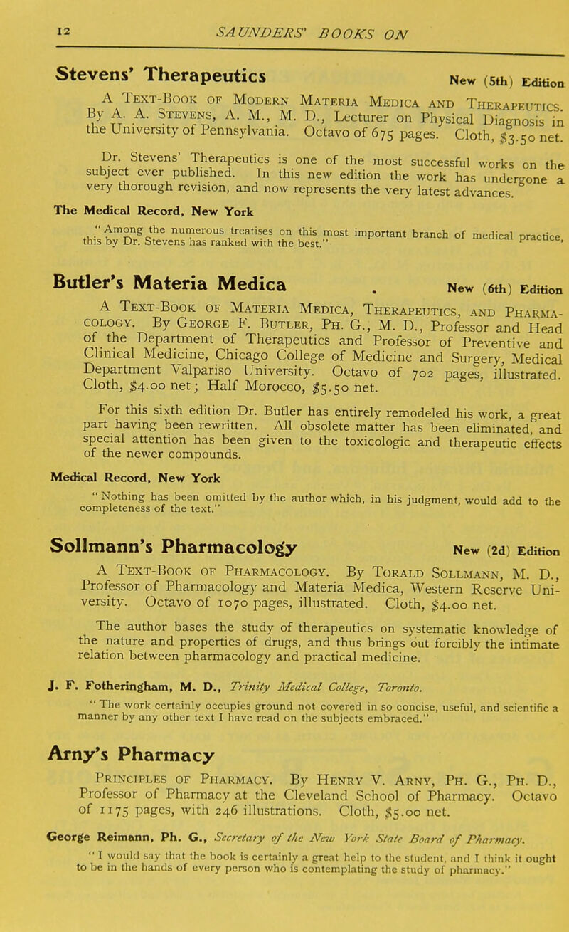 Stevens' Therapeutics New (sth) Edition A Text-Book of Modern Materia Medica and Therapeutics By A A. Stevens, A. M., M. D., Lecturer on Physical Diagnosis in the University of Pennsylvania. Octavo of 675 pages. Cloth, $^.k,o net. Dr. Stevens' Therapeutics is one of the most successful works on the subject ever published. In this new edition the work has undergone a very thorough revision, and now represents the very latest advances. The Medical Record, New York .wt'^'^^i^^ numerous treatises on this most important branch of medical practice this by Dr. Stevens has ranked with the best. pracuce, Butler's Materia Medica , New (6th) Edition A Text-Book of Materia Medica, Therapeutics, and Pharma- cology. By George F. Butler, Ph. G., M. D., Professor and Head of the Department of Therapeutics and Professor of Preventive and Clinical Medicine, Chicago College of Medicine and Surgery, Medical Department Valpariso University. Octavo of 702 pages, il'lustrated. Cloth, ^4.00 net; Half Morocco, ;^5.50 net. For this sixth edition Dr. Butler has entirely remodeled his work, a great part having been rewritten. All obsolete matter has been eliminated, and special attention has been given to the toxicologic and therapeutic effects of the newer compounds. Medical Record, New York  Nothing has been omitted by the author which, in his judgment, would add to the completeness of the text. Sollmann's Pharmacology New (2d) Edition A Text-Book of Pharmacology. By Torald Sollmann, M. D., Professor of Pharmacology and Materia Medica, Western Rese'rve Uni- versity. Octavo of 1070 pages, illustrated. Cloth, $4.00 net. The author bases the study of therapeutics on systematic knowledge of the nature and properties of drugs, and thus brings out forcibly the intimate relation between pharmacology and practical medicine. J. F. Fotheringham, M. D., Trinity Medical College, Toronto.  The work certainly occupies ground not covered in so concise, useful, and scientific a manner by any other text I have read on the subjects embraced. Amy's Pharmacy Principles of Pharmacy. By Henry V. Arny, Ph. G., Ph. D., Professor of Pharmacy at the Cleveland School of Pharmacy. Octavo of 1175 pages, with 246 illustrations. Cloth, ^5.00 net. George Reimann, Ph. G., Secretary of the New York State Board of Pharmacy.  I would say that the book is certainly a great help to the student, and I think it ought to be in the hands of every person who is contemplating the study of pharmacy.