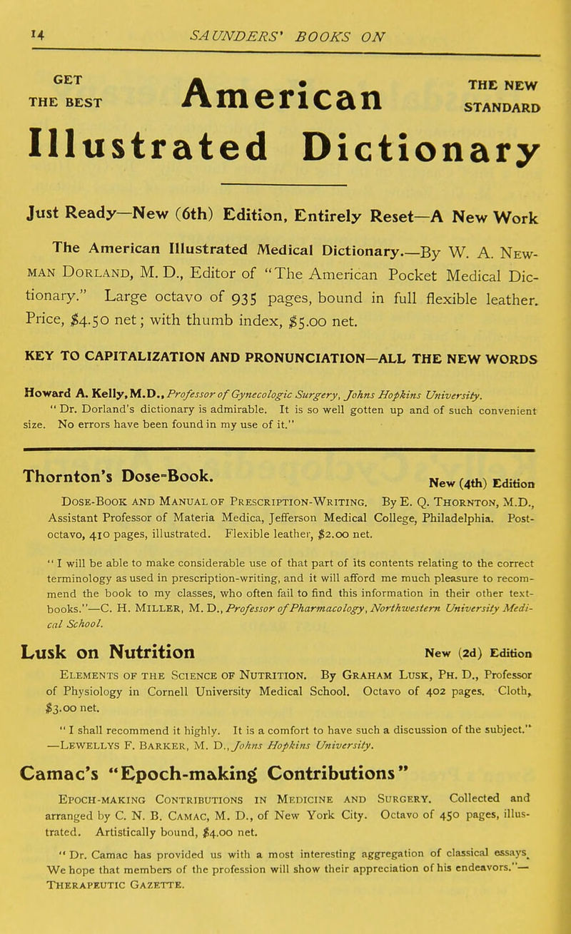 THE BEST AX m 6 r 1 C a n standard Illustrated Dictionary Just Ready—New (6th) Edition, Entirely Reset—A New Work The American Illustrated Medical Dictionary By W. A. New- man Borland, M. D., Editor of The American Pocket Medical Dic- tionary. Large octavo of 935 pages, bound in full flexible leather. Price, ^4.50 net; with thumb index, ^5.00 net. KEY TO CAPITALIZATION AND PRONUNCIATION—ALL THE NEW WORDS Howard A. Kelly, M.D., Professor of Gynecologic Surgery, Johns Hopkins University.  Dr. Dorland's dictionary is admirable. It is so well gotten up and of such convenient size. No errors have been found in my use of it. Thornton's Dose=Book. New (4th) Edition Dose-Book and Manual of Prescription-Writing. By E. Q. Thornton, M.D., Assistant Professor of Materia Medica, Jefferson Medical College, Philadelphia. Post- octavo, 410 pages, illustrated. Flexible leather, ;jS2.oo net.  I will be able to make considerable use of that part of its contents relating to the correct terminology as used in prescription-writing, and it will afford me much pleasure to recom- mend the book to my classes, who often fail to find this information in their other text- books.—C. H. Miller, yi.Vi., Professor of Pharmacology, Northwestern University Medi- cal School. Lusk on Nutrition New (2d) Edition Elements of the Science of Nutrition. By Graham Lusk, Ph. D., Professor of Physiology in Cornell University Medical School. Octavo of 402 pages. Cloth, $l.QO net.  I shall recommend it highly. It is a comfort to have such a discussion of the subject. —LeWELLYS F. Barker, M. V)., Johns Hopkins University. Camac's Epoch-making Contributions Epoch-making Contributions in Medicine and Surgery. Collected and arranged by C. N. B. Camac, M. D., of New York City. Octavo of 450 pages, illus- trated. Artistically bound, ^4.00 net.  Dr. Camac has provided us with a most interesting aggregation of classical essays^ We hope that members of the profession will show their appreciation of his endeavors.— Therapeutic Gazette.
