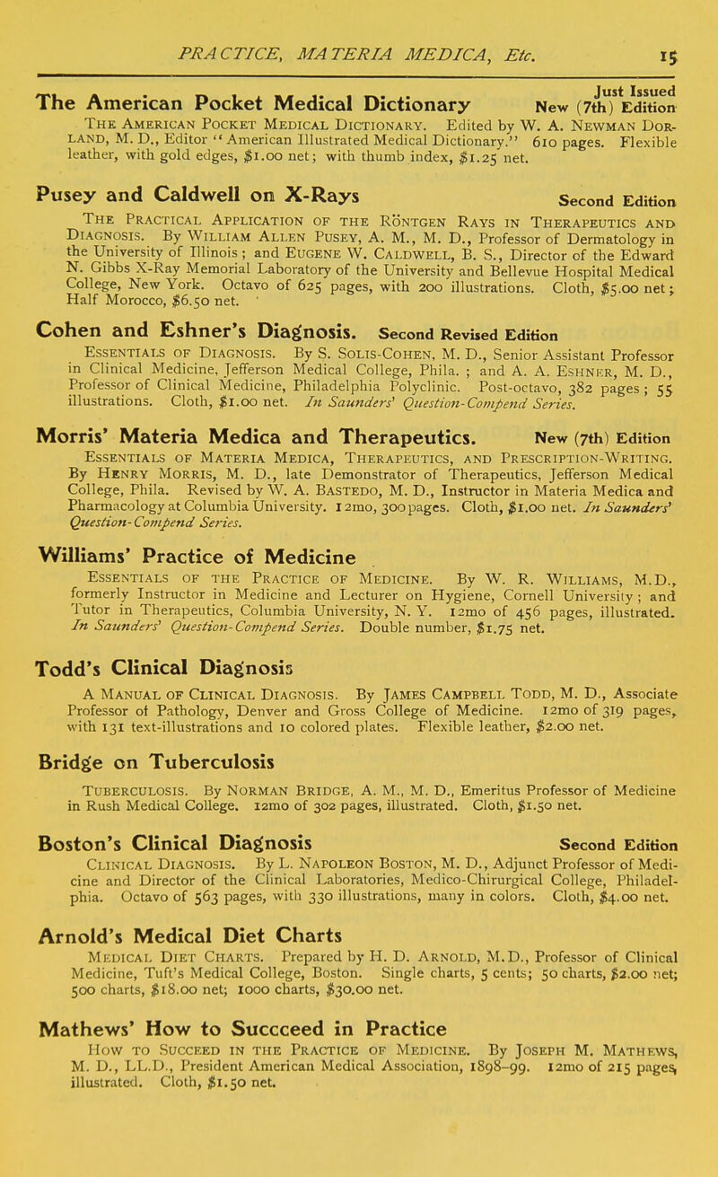 PRACTICE, MATERIA MEDICA, Etc. The American Pocket Medical Dictionary New (7th) Edition The American Pocket Medical Dictionary. Edited by W. A. Newman Dor- land, M. D., Editor American Illustrated Medical Dictionary. 6io pages. Flexible leather, with gold edges, ^Si.oo net; with thumb index, ^1.25 net. Pusey and Caldwell on X-Rays Second Edition The Practical Application of the Rontgen Rays in Therapeutics and Diagnosis. By William Allen Pusey, A. M., M. D., Professor of Dermatology in the University of Illinois ; and Eugene W. Caldwell, B. S., Director of the Edward N. Gibbs X-Ray Memorial Laboratory of the University and Bellevue Hospital Medical College, New York. Octavo of 625 pages, with 200 illustrations. Cloth, ^t^.oo net j Half Morocco, ^6.50 net. ' Cohen and Eshner's Diagnosis. Second Revised Edition Essentials of Diagnosis. By S. Solis-Cohen, M. D., Senior Assistant Professor in Clinical Medicine, Jefferson Medical College, Phila. ; and A. A. Eshnkr, M. D., Professor of Clinical Medicine, Philadelphia Polyclinic. Post-octavo, 382 pages ; 55 illustrations. Cloth, 00 net. In Saunders' Question-ComJ>etid Series. Morris* Materia Medica and Therapeutics. New (7th) Edition Essentials of Materia Medica, Therapeutics, and Prescription-Writing. By Henry Morris, M. D., late Demonstrator of Therapeutics, Jefferson Medical College, Phila. Revised by W. A. Bastedo, M. D., Instructor in Materia Medica and Pharmacology at Columbia University. 12mo, 300pages. Cloth, ;^i.oo net. In Saunders^ Question- Compend Series. Williams' Practice of Medicine Essentials of the Practice of Medicine. By W. R. Williams, M.D., formerly Instructor in Medicine and Lecturer on Hygiene, Cornell University ; and Tutor in Therapeutics, Columbia University, N. Y. i2mo of 456 pages, illustrated. In Saunders Question-Compend Series. Double number, net. Todd's Clinical Diagnosis A Manual of Clinical Diagnosis. By James Campbell Todd, M. D., Associate Professor ol Pathology, Denver and Gross College of Medicine. i2moof 319 pages, with 131 text-illustrations and 10 colored plates. Flexible leather, IS2.00 net. Bridge on Tuberculosis Tuberculosis. By Norman Bridge, A. M., M. D., Emeritus Professor of Medicine in Rush Medical College. i2mo of 302 pages, illustrated. Cloth, ^^1.50 net. Boston's Clinical Diagnosis Second Edition Clinical Diagnosis. By L. Napoleon Boston, M. D., Adjunct Professor of Medi- cine and Director of the Clinical Laboratories, Medico-Chirurgical College, Philadel- phia. Octavo of 563 pages, with 330 illustrations, many in colors. Cloth, $4.00 net. Arnold's Medical Diet Charts Medical Diet Charts. Prepared by H. D. Arnold, M.D., Professor of Clinical Medicine, Tuft's Medical College, Boston. Single charts, 5 cents; 50 charts, ^2.00 net; 500 charts, ^SiS.oo net; 1000 charts, ^30.00 net. Mathews' How to Succceed in Practice How to Succeed in the Practice of Medicine. By Joseph M. Mathews, M. D., LL.D., President American Medical Association, 1898-99. l2mo of 215 page% illustrated. Cloth, $1.50 net.