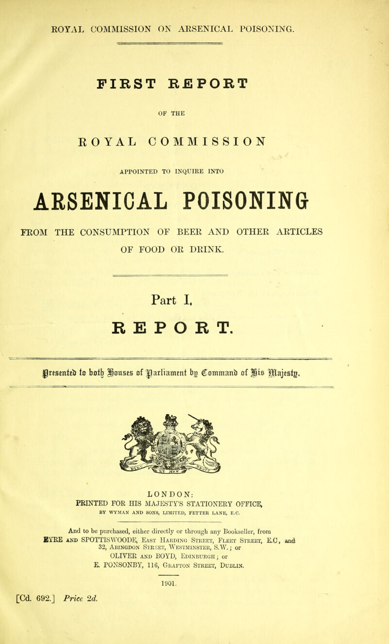 ROYAL COMMISSION ON ARSENICAL POISONING. FIRST REPORT OF THE ROYAL COMMISSION APPOINTED TO INQUIRE INTO ARSENICAL POISONING FROM THE CONSUMPTION OF BEER AND OTHER ARTICLES OF FOOD OR DRINK. Part I. REPORT, ^xmnttii ia hatl^ Rouses of Jarl'mmfnt bg Commanb of gis fUaj^slg. LONDON: FEINTED FOR HIS MAJESTY'S STATIONERY OFFICE, BY WYMAN AND SONS, LIMITED, FETTER LANE, E.G. And to be purchased, either directly or through any Bookseller, from BYRE AND SPOTTISWOODE, East Harding Stkeet, Fleet Street, E.a, and 32, Abingdon Sirset, Westminster, S.W. ; or OLIVER AND BOYD, Edinburgh; or E. PONSONBY, 116, Grafton Street, Dublin. 1901. [Cd. 692.J Price 2d.