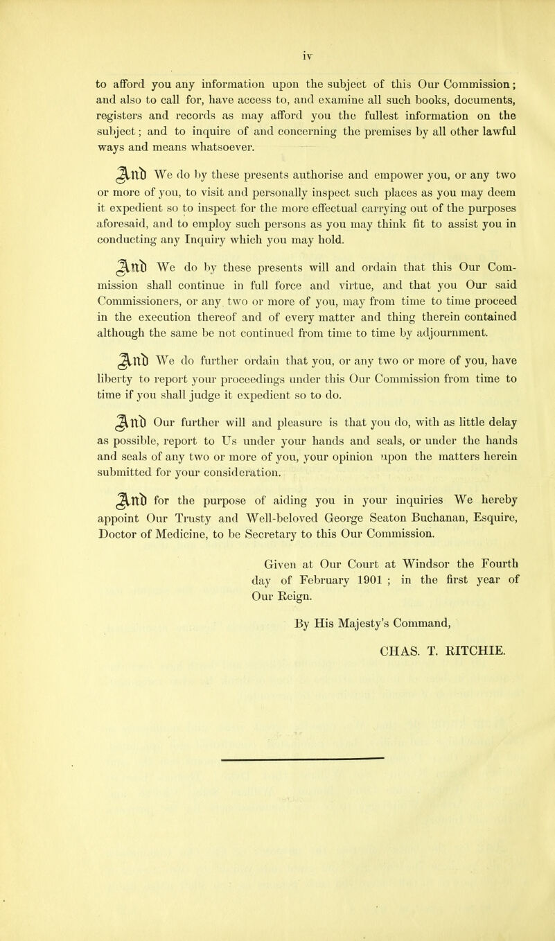 to afford you any information upon the subject of this Our Commission; and also to call for, have access to, and examine all such books, documents, registers and records as may afford you the fullest information on the subject; and to inquire of and concerning the premises by all other lawful ways and means whatsoever. ^Itt) We do by these presents authorise and empower you, or any two or more of you, to visit and personally inspect such places as you may deem it expedient so to inspect for the more effectual carrying out of the purposes aforesaid, and to employ such persons as you may think fit to assist you in conducting any Inquiry which you may hold. (^Ittl We do by these presents will and ordain that this Our Com- mission shall continue in full force and virtue, and that you Our said Commissioners, or any two or more of you, may from time to time proceed in the execution thereof and of every matter and thing therein contained although the same be not continued from time to time by adjournment. ^Ttt) We do further ordain that you, or any two or more of you, have liberty to report your proceedings under this Our Commission from time to time if you shall judge it expedient so to do, ^\tb Our further will and pleasure is that you do, with as little delay as possible, report to Us under your hands and seals, or under the hands and seals of any two or more of you, your opinion Tipon the matters herein submitted for your consideration. ^Xtb for the purpose of aiding you in your inquiries We hereby appoint Our Trusty and Well-beloved George Seaton Buchanan, Esquire, Doctor of Medicine, to be Secretary to this Our Commission. Given at Our Court at Windsor the Fourth day of February 1901 ; in the first year of Our Reign. By His Majesty's Command, CHAS. T. RITCHIE.