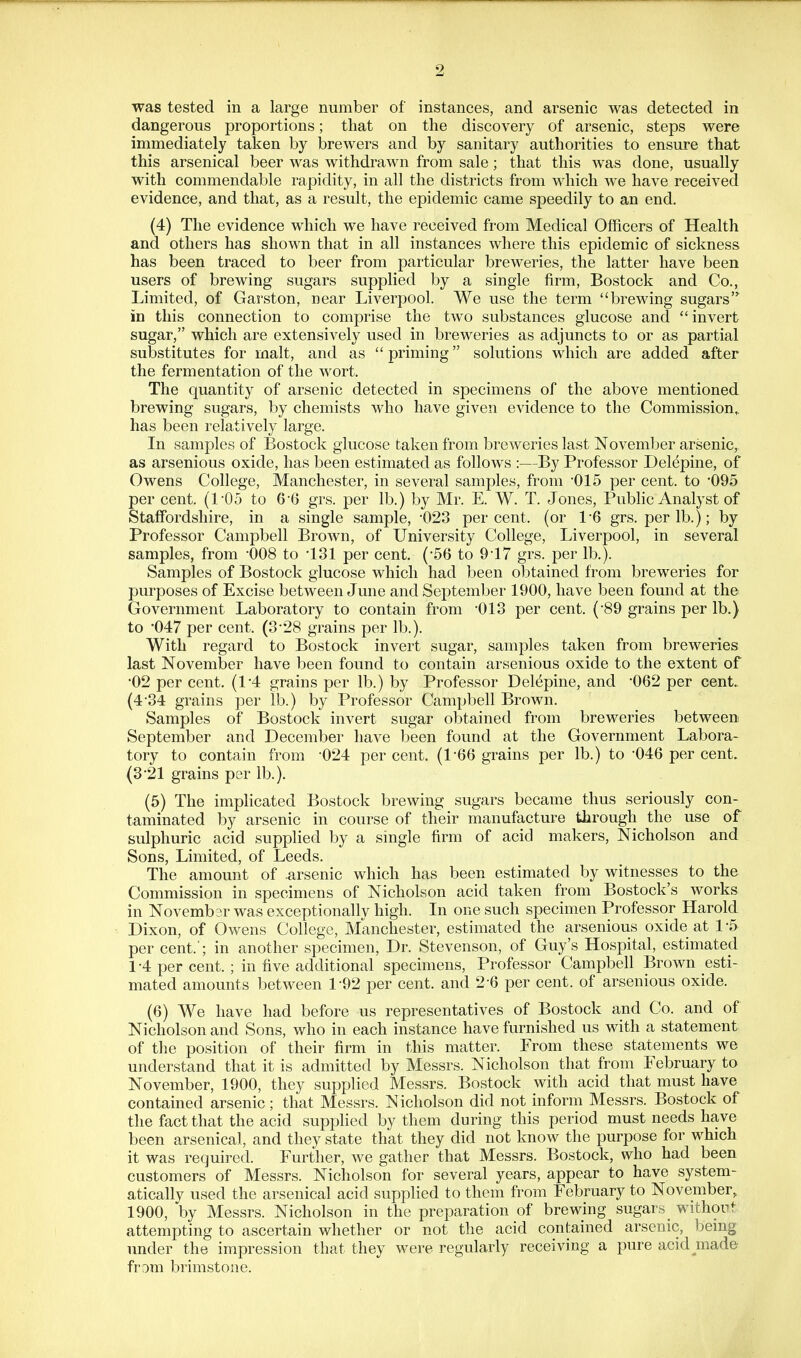 was tested in a large number of instances, and arsenic was detected in dangerous proportions; that on the discovery of arsenic, steps were immediately taken by brewers and by sanitary authorities to ensure that this arsenical beer was withdrawn from sale; that this was done, usually with commendable rapidity, in all the districts from which we have received evidence, and that, as a result, the epidemic came speedily to an end. (4) The evidence which we have received from Medical Officers of Health and others has shown that in all instances where this epidemic of sickness has been traced to beer from particular breweries, the latter have been users of brewing sugars supplied by a single firm, Bostock and Co., Limited, of Garston, near Liverpool. We use the term brewing sugars in this connection to comprise the two substances glucose and invert sugar, which are extensively used in breweries as adjuncts to or as partial substitutes for malt, and as priming solutions which are added after the fermentation of the wort. The quantity of arsenic detected in specimens of the above mentioned brewing sugars, by chemists who have given evidence to the Commission,, has been relatively large. In samples of Bostock glucose taken from breweries last November arsenic, as arsenious oxide, has been estimated as follows :—By Professor Delepine, of Owens College, Manchester, in several samples, from 015 per cent, to '095 per cent. (105 to 66 grs. per lb.) by Mr. E. W. T. Jones, Public Analyst of Staffordshire, in a single sample, •023 percent, (or 16 grs. per lb.); by Professor Campbell Brown, of University College, Liverpool, in several samples, from -008 to '131 per cent. (56 to 9-17 grs. per lb.). Samples of Bostock glucose which had been obtained from breweries for purposes of Excise between June and September 1900, have been found at the Government Laboratory to contain from '013 per cent. (89 grains per lb.) to 047 per cent. (3-28 grains per lb.). With regard to Bostock invert sugar, samples taken from breweries last November have been found to contain arsenious oxide to the extent of ■02 per cent. (1*4 grains per lb.) by Professor Delepine, and '062 per cent. (4-34 grains per lb.) by Professor Campbell Brown. Samples of Bostock invert sugar obtained from breweries between September and December have been found at the Government Labora- tory to contain from -024 percent. (1-66 grains per lb.) to -046 per cent. (321 grains per lb.). (5) The impHcated Bostock brewing sugars became thus seriously con- taminated by arsenic in course of their manufacture through the use of sulphuric acid supplied by a smgle firm of acid makers, Nicholson and Sons, Limited, of Leeds. The amount of .arsenic which has been estimated by witnesses to the Commission in specimens of Nicholson acid taken from Bostock's works in Novembar was exceptionally high. In one such specimen Professor Harold Dixon, of Owens College, Manchester, estimated the arsenious oxide at 1 -5 per cent.'; in another specimen, Dr. Stevenson, of Guy's Hospital, estimated 1-4 percent.; in five additional specimens, Professor Campbell Brown esti- mated amounts between 1-92 per cent, and 2-6 per cent, of arsenious oxide. (6) We have had before us representatives of Bostock and Co. and of Nicholson and Sons, who in each instance have furnished us with a statement of the position of their firm in this matter. From these statements we understand that it is admitted by Messrs. Nicholson that from February to November, 1900, they supplied Messrs. Bostock with acid that must have contained arsenic; that Messrs. Nicholson did not inform Messrs. Bostock of the fact that the acid supphed by them during this period must needs have been arsenical, and they state that they did not know the purpose for which it was required. Further, we gather that Messrs. Bostock, who had been customers of Messrs. Nicholson for several years, appear to have system- atically used the arsenical acid supplied to them from February to November, 1900, by Messrs. Nicholson in the preparation of brewing sugars without attempting to ascertain whether or not the acid contained arsenic, being under the impression that they were regularly receiving a pure acid^made frDm brimstone.