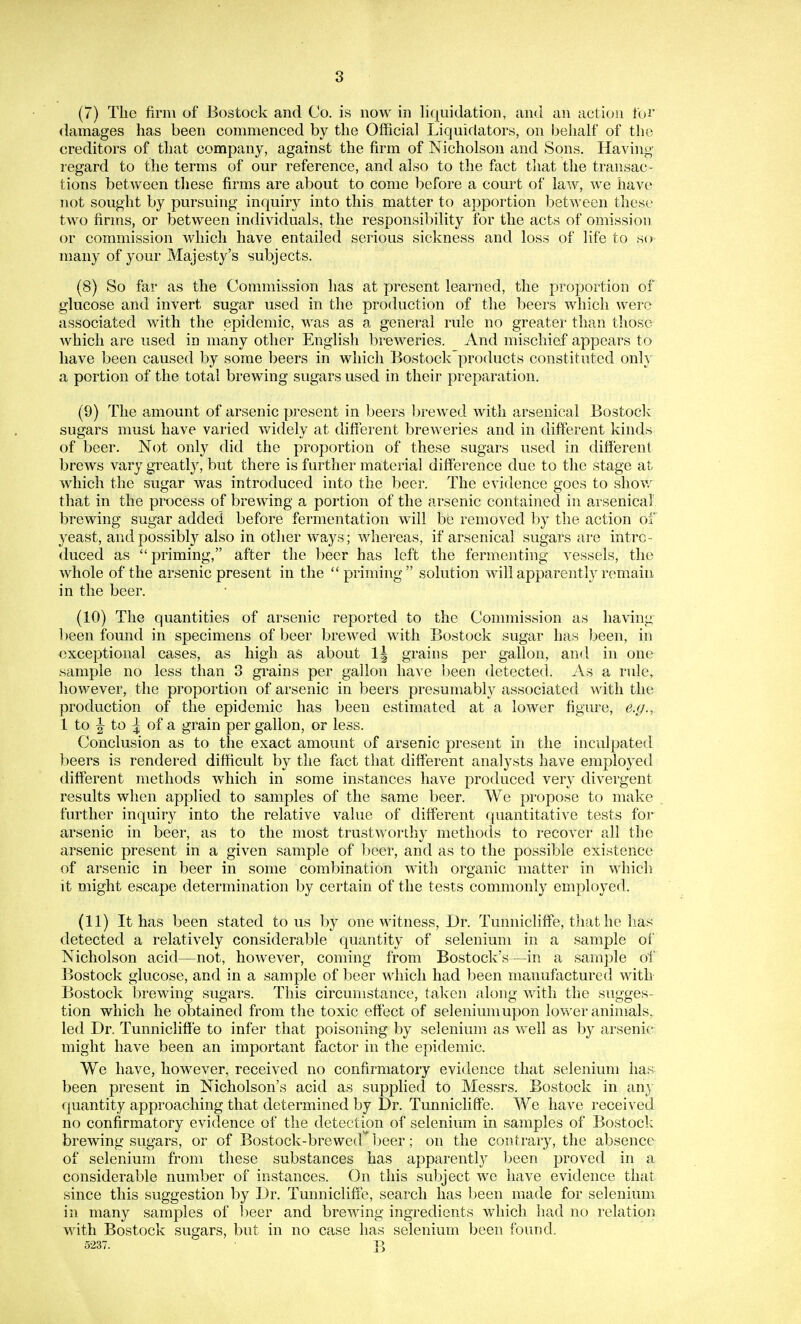 (7) The firm of Bostock and Co. is now in liquidation, and an action foi' damages has been commenced by the Official Liquidators, on behalf of the creditors of that company, against the firm of Nicholson and Sons. Having regard to the terms of our reference, and also to the fact that the transac- tions between tliese firms are about to come before a court of law, we have not sought by pursuing inquiry into this matter to apportion between these two firms, or between individuals, the responsibility for the acts of omission or commission which have entailed serious sickness and loss of life to so many of your Majesty's subjects. (8) So far as the Commission has at present learned, the proportion of glucose and invert sugar used in the production of the beers which were associated with the epidemic, was as a general rule no greater than those Avhich are used in many other English breweries. And mischief appears to have been caused by some beers in which Bostock products constituted onh a portion of the total brewing sugars used in their preparation. (9) The amount of arsenic present in beers brewed with arsenical Bostock sugars must have varied widely at different breweries and in different kinds of beer. Not only did the proportion of these sugars used in different brews vary greatly, but there is further material difference due to the stage at which the sugar was introduced into the beer. The evidence goes to show that in the process of brewing a portion of the arsenic contained in a,rsenical' brewing sugar added before fermentation will be removed by the action of yeast, and possibly also in other ways; whereas, if arsenical sugars are intro- duced as priming, after the beer has left the fermenting vessels, the whole of the arsenic present in the  priming solution will apparently remain in the beer. (10) The quantities of arsenic reported to the Commission as having-^ 1)een found in specimens of beer brewed with Bostock sugar has l^een, in exceptional cases, as high as about 1| grains per gallon, and in one sample no less than 3 grains per gallon have l)een detected. As a rule, however, the proportion of arsenic in beers presumably associated with the production of the epidemic has been estimated at a lower figure, e.g., 1 to ^ to :| of a grain per gallon, or less. Conclusion as to the exact amount of arsenic present in the inculpated beers is rendered difficult by the fact that different analysts have employed different methods which in some instances have produced very divergent results when applied to samples of the same beer. We propose to make further inquiry into the relative value of different f[uantitative tests for arsenic in beer, as to the most trustworthy methods to recover all the arsenic present in a given sample of beer, and as to the possible existence of arsenic in beer in some combination with organic matter in which it might escape determination by certain of the tests commonly employed. (11) It has been stated to us by one witness. Dr. Tunnicliffe, that he has detected a relatively considerable quantity of selenium in a sample of Nicholson acid—not, however, coming from Bostock's—in a sample of Bostock glucose, and in a sample of beer which had been manufactured with Bostock brewing sugars. This circumstance, ta,kcn along with the sugges- tion which he obtained from the toxic effect of selenium upon lower animals, led Dr. Tunnicliffe to infer that poisoning by selenium as well as by arsenic might have been an important factor in the epidemic. We have, however, received no confirmatory evidence that selenium has been present in Nicholson's acid as supplied to Messrs. Bostock in an} quantity approaching that determined by Dr. Tunnicliffe. We have received no confirmatory evidence of the detection of selenium in samples of Bostock brewing sugars, or of Bostock-brewed beer; on the contrary, the absence of selenium from these substances has apparentl}^ l)een proved in a considerable number of instances. On this subject we have evidence that since this suggestion by Dr. Tunnicliffe, search has been made for selenium in many samples of l^eer and brewing ingredients which had no relation with Bostock sugars, but in no case has selenium been found. 5237. J\