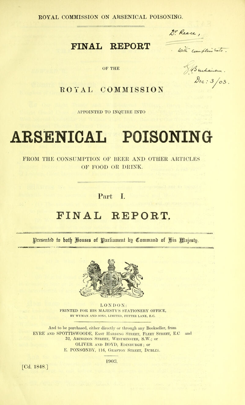 ^fc : 3 /o5 FINAL REPORT OF THE EOYAL COMMISSION APPOINTED TO INQUIRE INTO ARSENICAL POISONING FROM THE CONSUMPTION OF BEER AND OTHER ARTICLES OF FOOD OR DRINK. Part I. FINAL REPORT. Irfsmtetr ia bol^ Pauses of Harliaminl bn Commanb of jpis ^ajesto. LONDON: PRINTED FOR HIS MAJESTY'S STATIONERY OFFICE, BY WYMAN AND SONS, LIMITED, FETTER LANE, E.G. And to be purchased, either dii-ectly or through any Bookseller, from EYRE AND SPOTTISWOODE, East Harding Street, Fleet Street, E.C and 32, Abingdon Street, Westminster, S.W.; or OLIVER AND BOYD, Edinburgh; or E. PONSONBY, 116, Grafton Street, Dublin. [Cd. 1848.] 190: