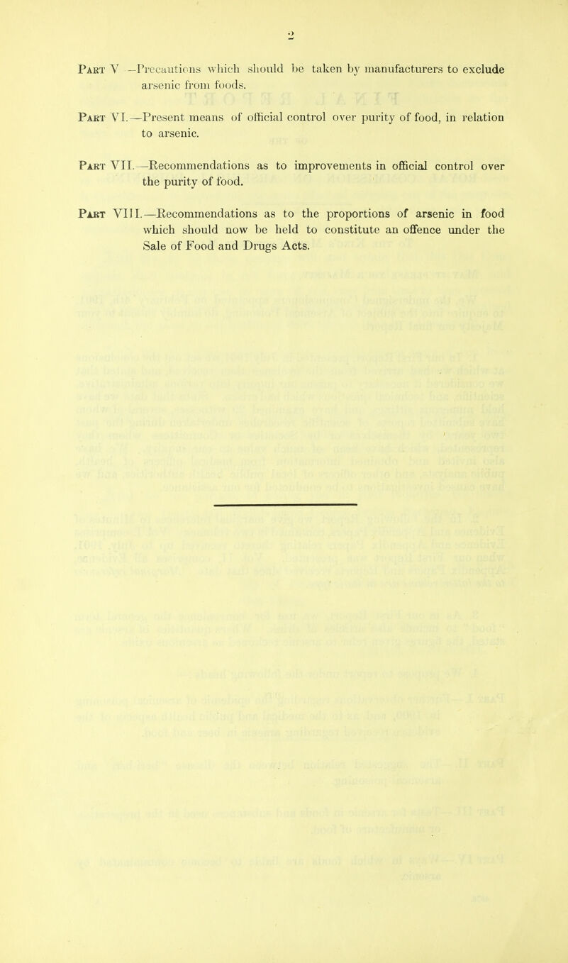 Paet V —Precautions which should be taken by manufacturers to exclude arsenic from foods. Part VI.—Present means of official control over purity of food, in relation to arsenic. Part VII.—Recommendations as to improvements in official control over the purity of food. Part VIII.—Recommendations as to the proportions of arsenic in food which should now be held to constitute an oflFence under the Sale of Food and Drugs Acts.