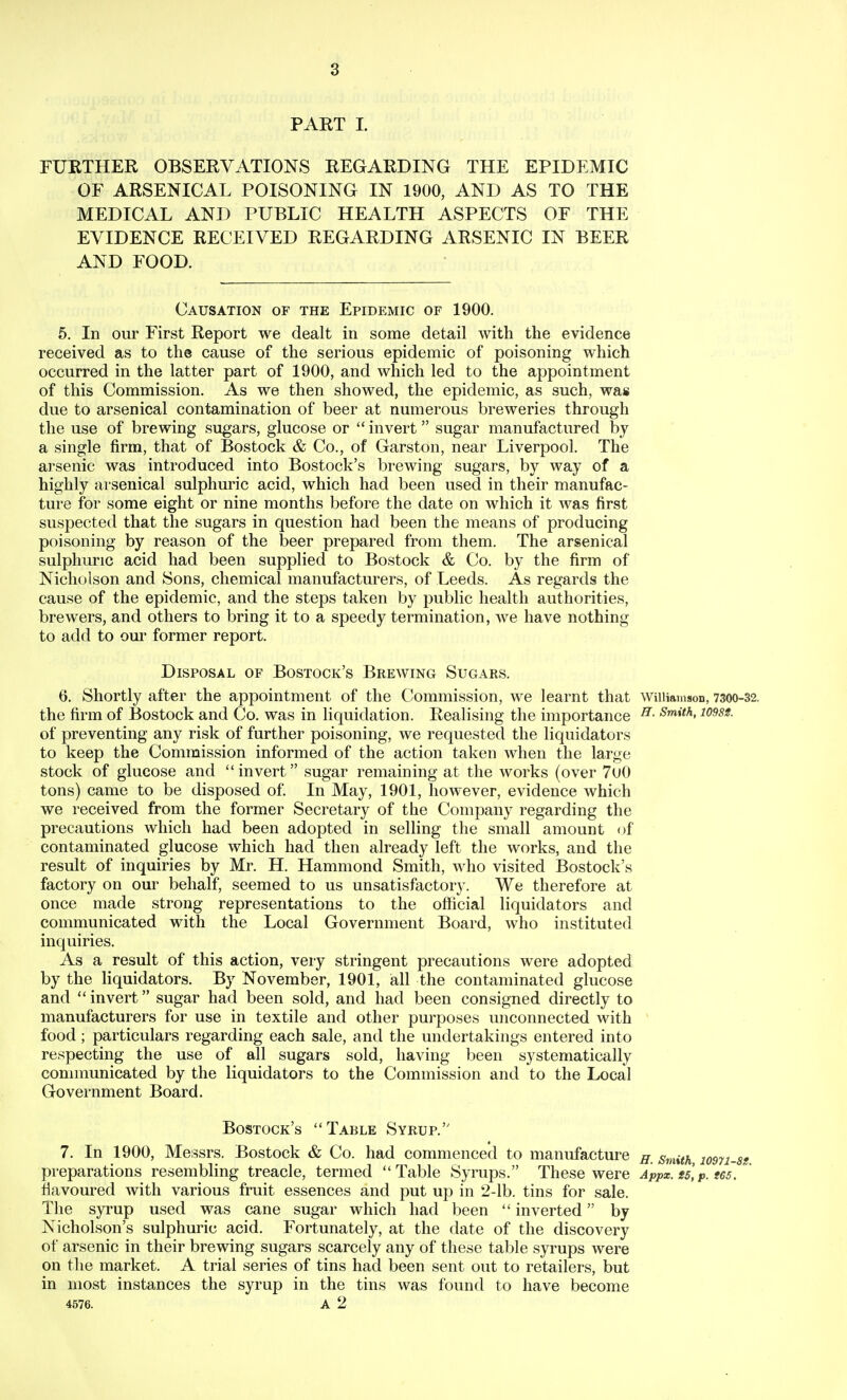 PAKT I. FURTHER OBSERVATIONS REGARDING THE EPIDEMIC OF ARSENICAL POISONING IN 1900, AND AS TO THE MEDICAL AND PUBLIC HEALTH ASPECTS OF THE EVIDENCE RECEIVED REGARDING ARSENIC IN BEER AND FOOD. Causation of the Epidemic of 1900. 5. In our First Report we dealt in some detail with the evidence received as to the cause of the serious epidemic of poisoning which occurred in the latter part of 1900, and which led to the appointment of this Commission. As we then showed, the epidemic, as such, was due to arsenical contamination of beer at numerous breweries through the use of brewing sugars, glucose or  invert sugar manufactured by a single firm, that of Bostock & Co., of Garston, near Liverpool. The arsenic was introduced into Bostock's brewing sugars, by way of a highly arsenical sulphuric acid, which had been used in their manufac- ture for some eight or nine months before the date on which it was first suspected that the sugars in question had been the means of producing poisoning by reason of the beer prepared from them. The arsenical sulphuric acid had been supplied to Bostock & Co. by the firm of Nicholson and Sons, chemical manufacturers, of Leeds. As regards the cause of the epidemic, and the steps taken by public health authorities, brewers, and others to bring it to a speedy termination, we have nothing to add to cm' former report. Disposal of Bostock's Brewing Sugars. 6. Shortly after the appointment of the Commission, we learnt that Williamson, 7300-32. the firm of Bostock and Co. was in liquidation. Realising the importance ^- -S'^i^a, io^89. of preventing any risk of further poisoning, we requested the liquidators to keep the Commission informed of the action taken when the large stock of glucose and invert sugar remaining at the works (over 7u0 tons) came to be disposed of. In May, 1901, however, evidence which we received from the former Secretary of the Company regarding the precautions which had been adopted in selling the small amount of contaminated glucose which had then already left the works, and the result of inquiries by Mr. H. Hammond Smith, who visited Bostock's factory on our behalf, seemed to us unsatisfactory. We therefore at once made strong representations to the official liquidators and communicated with the Local Government Board, who instituted inquiries. As a result of this action, very stringent precautions were adopted by the liquidators. By November, 1901, all the contaminated glucose and  invert sugar had been sold, and had been consigned directly to manufacturers for use in textile and other purposes unconnected with food; particulars regarding each sale, and the undertakings entered into respecting the use of all sugars sold, having been systematically connnunicated by the liquidators to the Commission and to the Local Government Board. Bostock's Table Syrup. 7. In 1900, Messrs. Bostock & Co. had commenced to manufacture jy. smith losn-, preparations resembling treacle, termed Table Syrups. These were Appx. is,p. tes. flavoured with various fruit essences and put up in 2-lb. tins for sale. The syrup used was cane sugar which had been  inverted by Nicholson's sulphuric acid. Fortunately, at the date of the discovery of arsenic in their brewing sugars scarcely any of these table syrups were on the market. A trial series of tins had been sent out to retailers, but in most instances the syrup in the tins was found to have become 4576. A 2