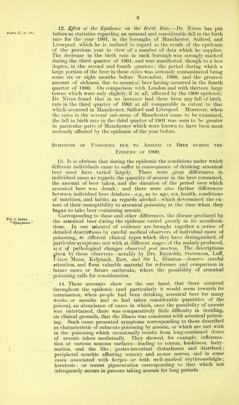 12. Effect of the Epidemic on the Birth Rate.—Dr. Niven has put App'ji. 17, V- 1S6. before us statistics regarding an unusual and considerable fall in the birth rate for the year 1901, in the boroughs of Manchester, Salford, and Liverpool, which he is inclined to regard as the result of the epidemic of the previous year in view of a number of data which he supplies. The decrease in the birth rate in each borough was strongly marked during the third quarter of 1901, and was manifested, though to a less degree, in the second and fourth quarters; the period dm'ing which a large portion of the beer in these cities was seriously contaminated being some six or eight months before November, 1900, and the greatest amount of sickness due to arsenical beer having occurred in the fourth quarter of 1900. On comparison with London and with thirteen large towns which were only slightly, if at all, affected by the 1900 epidemic, Dr. Niven found that in no instance had there been any fall of birth rate in the third quarter of 1901 at all comparable in extent to that which occurred in Manchester, Salford and Liverpool. Moreover, when the rates in the several sub-areas of Manchester came to be examined,^ the fall in birth rate in the third quarter of 1901 was seen to be greater in particular parts of Manchester which were known to have been most seriously affected by the epidemic of the year before. Symptoms of Poisoning due to Arsenic in Beer during the Epidemic of 1900. 13. It is obvious that during the epidemic the conditions under which different individuals came to suffer in consequence of drinking arsenical beer must have varied largely. There were great differences in individual cases as regards the quantity of arsenic in the beer consumed, the amount of beer taken, and the duration of the period over which arsenical beer was drunk; and there were also further differences between individual beer drinkers—e.g., as to age, sex, health, conditions of nutrition, and habits as regards alcohol—which determined the ex- tent of their susceptibility to arsenical poisoning at the time when they began to take beer containing arsenic. Corresponding to these and other differences, the disease produced by ^Symptoms. the arscuical beer daring the epidemic varied greatly in its manifesta- tions. In our minutes^ of evidence are brought together a series of detailed descriii<,itons by careful medical observers of individual cases of poisoning, of Jifferent clinical types which they have distinguished, of particular symptoms met with at different stages of the malady produced, 'dcXJi of pathological changes observed post mortem. The descriptions fiven by these observers—notably by Drs. Keynolds, Stevenson, Luff, ixon Mann, Kelynack, Kaw, and Sir L. Brunton—deserve careful ;«ttention, and form valuable material for reference and comparison in future cases or future outbreaks, where the possibility of arsenical poisoning calls for consideration. 14. These accounts show on the one hand, that there occurred throughout the epidemic (and particularly it would seem towards its termination, when people had been drinking arsenical beer for many weeks or months and so had taken considerable quantities of the poison), an abundance of cases in which, once the possibility of arsenic was entertained, there was comparatively little difficulty in deciding, on clinical grounds, that the illness was consistent with arsenical poison- ing. Such cases presented symptoms corresponding to those described as characteristic of subacute poisoning by arsenic, or which are met with in the poisoning which occasionally results from long-continued doses of arsenic taken medicinally. They showed, for example, inflamma- tion of various mucous surfaces—leading to coryza, huskiness, lacry- \ mation, and the like; gastro-intestinal disturbance and diarrhoea; peripheral neuritis affecting sensory and motor nerves, and in some cases associated with herpes or with Avell-marked erythromelalgia; keratosis; or recent pigmentation corresponding to that which not infrequently occurs in persons taking arsenic for long periods.