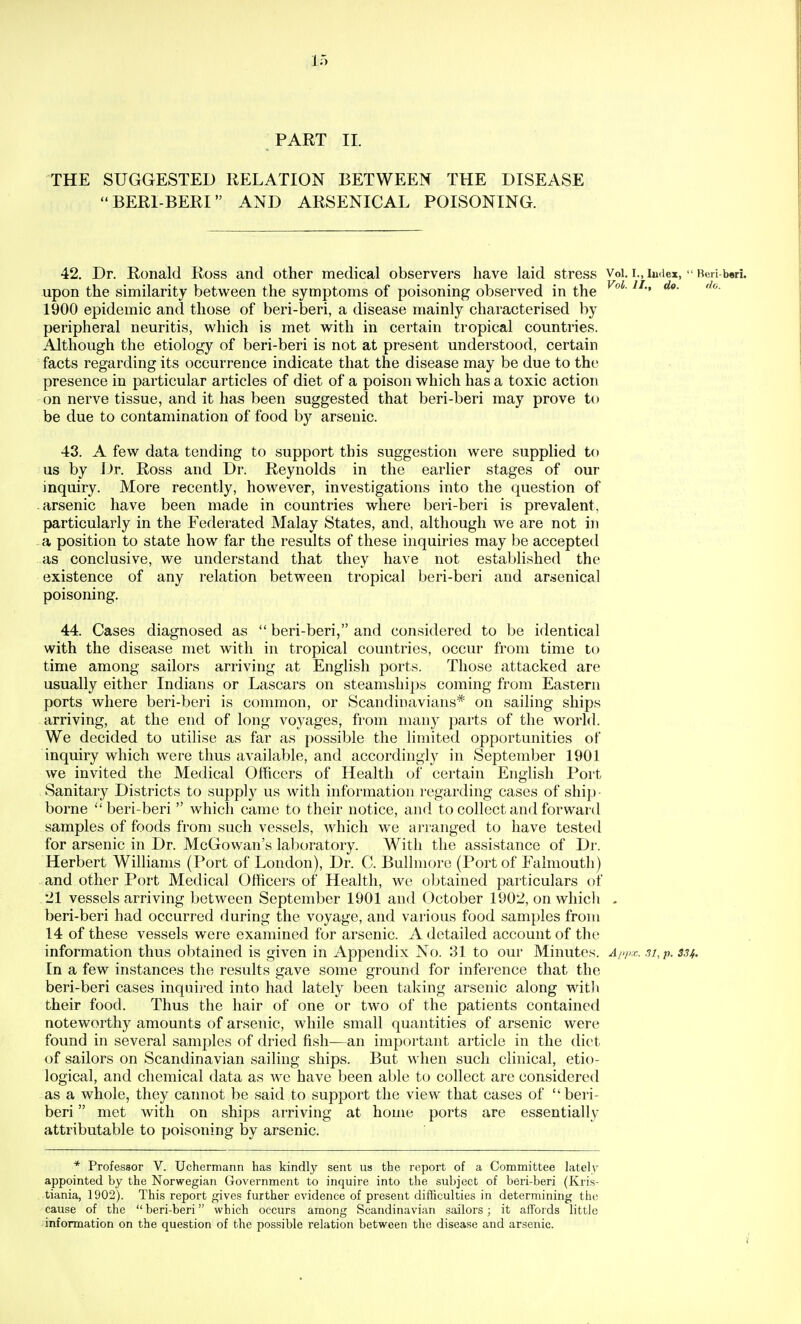 PART II. THE SUGGESTED RELATION BETWEEN THE DISEASE BERIBERI AND ARSENICAL POISONING. 42. Dr. Ronald Ross and other medical observers have laid stress Voi. i.,iuriex,  Reri-bori, upon the similarity between the symptoms of poisoning observed in the 1900 epidemic and those of beri-beri, a disease mainly characterised by peripheral neuritis, which is met with in certain tropical countries. Although the etiology of beri-beri is not at present understood, certain facts regarding its occurrence indicate that the disease may be due to the presence in particular articles of diet of a poison which has a toxic action on nerve tissue, and it has been suggested that beri-beri may prove to be due to contamination of food by arsenic. 43. A few data tending to support this suggestion were supplied to us by Dr. Ross and Dr. Reynolds in the earlier stages of our inquiry. More recently, however, investigations into the question of -arsenic have been made in countries where beri-beri is prevalent, particularly in the Federated Malay States, and, although we are not in a position to state how far the results of these inquiries may be accepted as conclusive, we understand that they have not established the existence of any relation between tropical beri-beri and ar.senical poisoning. 44. Cases diagnosed as  beri-beri, and considered to be identical with the disease met with in tropical countries, occur from time to time among sailors arriving at English ports. Those attacked are usually either Indians or Lascars on steamshi})s coming from Eastern ports where beri-beri is common, or Scandinavians* on sailing ships arriving, at the end of long voyages, from many parts of the world. We decided to utilise as far as possible the limited opportunities of inquiry which were thus available, and accordingly in September 1901 we invited the Medical Officers of Health of certain English Port Sanitary Districts to supply us with information regarding cases of shij) - borne beri-beri  which came to their notice, and to collect and forward samples of foods from such vessels, which we arranged to have tested for arsenic in Dr. McGowan's laboratory. With the assistance of Dr. Herbert Williams (Port of London), Dr. C. Bullmore (Port of Falmoutli) and other Port Medical Officers of Health, wc obtained particulars of 21 vessels arriving between September 1901 and October 1902, on wliicli - beri-beri had occurred during the voyage, and various food samples from 14 of these vessels were examined for arsenic. A detailed account of the information thus obtained is given in Appendix No. 31 to our Minutes. A/>p:c. 3i,p. 334. In a few instances the results gave some ground for inference that the beri-beri cases inquired into had lately been taking arsenic along with their food. Thus the hair of one or two of the patients contained noteworthy amounts of arsenic, while small quantities of arsenic were found in several samples of dried fish^—an important article in the diet of sailors on Scandinavian sailing ships. But when such clinical, etio- logical, and chemical data as we have been able to collect are considered as a whole, they cannot be said to support the view that cases of  beri- beri  met with on ships arriving at home ports are essentially attributable to poisoning by arsenic. * Professor V. Uchermann has kindly sent us the report of a Committee lately appointed by the Norwegian Government to inquire into the subject of beri-beri (Kris- tiania, 1902). This report gives further evidence of present difficulties in determining the cause of the  beri-beri which occurs among Scandinavian sailors; it affords little information on the question of the possible relation between the disease and arsenic.