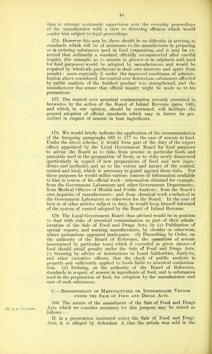 than to attempt systematic supervision over the everyday proceedinsfs of the manufacturer with a vievr to detecting offences which would render him subject to legal proceedings. 176. However this may be, there should be no difficulty in arriving at standards which will be of assistance to the manufacturer in preparing or in ordering substances used in food iireparation, and it may he ex- pected that ordinarily a standard officially recommended after careful inquiry (for example, as to arsenic in glucose or in sulphuric acid used for food purposes) would be adopted by manufacturers and would be required by wholesale purchasers in their own interests and apart from penalty ; more especially if, under the improved conditions of adminis- tration above considered, the control over deleterious substances afforded by public analysis of the finished product was strengthened, and the manufacturer was aware that official inquiry might be made as to his precautions. 177. The control over arsenical contamination recently exercised in breweries by the action of the Board of Inland Revenue (para. 149), and which, in our opinion, should be continued, will facilitate the general adoption of official standards which may in future be pre- scribed in respect of arsenic in beer ingredients. 178. We would briefly indicate the application of the recommendation of the foregoing paragraphs 163 to 177 to the case of arsenic in food. Under the above scheme, it would form part of the duty of the expert officer appointed by the Local Government Board for food purposes to advise the Board as to risks from arsenic in particular foods and materials used in the preparation of foods, as to risks newly discovered (particularly in regard of new preparations of food and new ingre- dients and methods), and as to the extent and nature of the control, central and local, which is necessary to guard against these risks. For these purposes he would utilise various sources of information available to him in course of his official work—information obtained for example, from the Government Laboratory and other Government Departments ; from Medical Officers of Health and Public Analysts ; from the Board's own inquiries of manufacturers ; and from chemical work conducted in the Government Laboratory or otherwise for the Board. In the case of beer or of other articles subject to duty, he would keep himself informed of the system of control adopted by the Board of Inland Revenue. 179. The Local Government Board thus advised would be in position to deal Avith risks of arsenical contamination as part of their admin- istration of the Sale of Food and Drugs Acts, by (a) Publication of special reports, and warning manufiicturers, by circular or otherwise, where precautions appeared inadequate, (b) Prescribing by Order, on the authority of the Board of Reference, the quantities of arsenic (ascertained by particular tests) which if exceeded in given classes of food should entail penalty under the Sale of Food and Drugs Acts. (c) Securing by advice or instructions to Local Authorities, Analysts, and other executive officers, that the check of public analysis is properly and sufficiently applied to foods liable to arsenical contamina- tion, (d) Defining, on the authority of the Board of Reference, standards in respect of arsenic in ingredients of food, and in substances used in the preparation of food, foi* adoption by the manufacturer and user of such substances. C.—Responsibility of Manufacturer or Intermediate Vendor UNDER THE SaLE OF FoOD AND DrUGS AcTS. 180. The nature of the amendment of the Sale of Food and Drugs Acts which we consider necessary for this purpose may be stated as follows :— If, in a prosecution instituted under the Sale of Food and Drug.:; Acts, it is alleged by defendant A that the article was sold in the