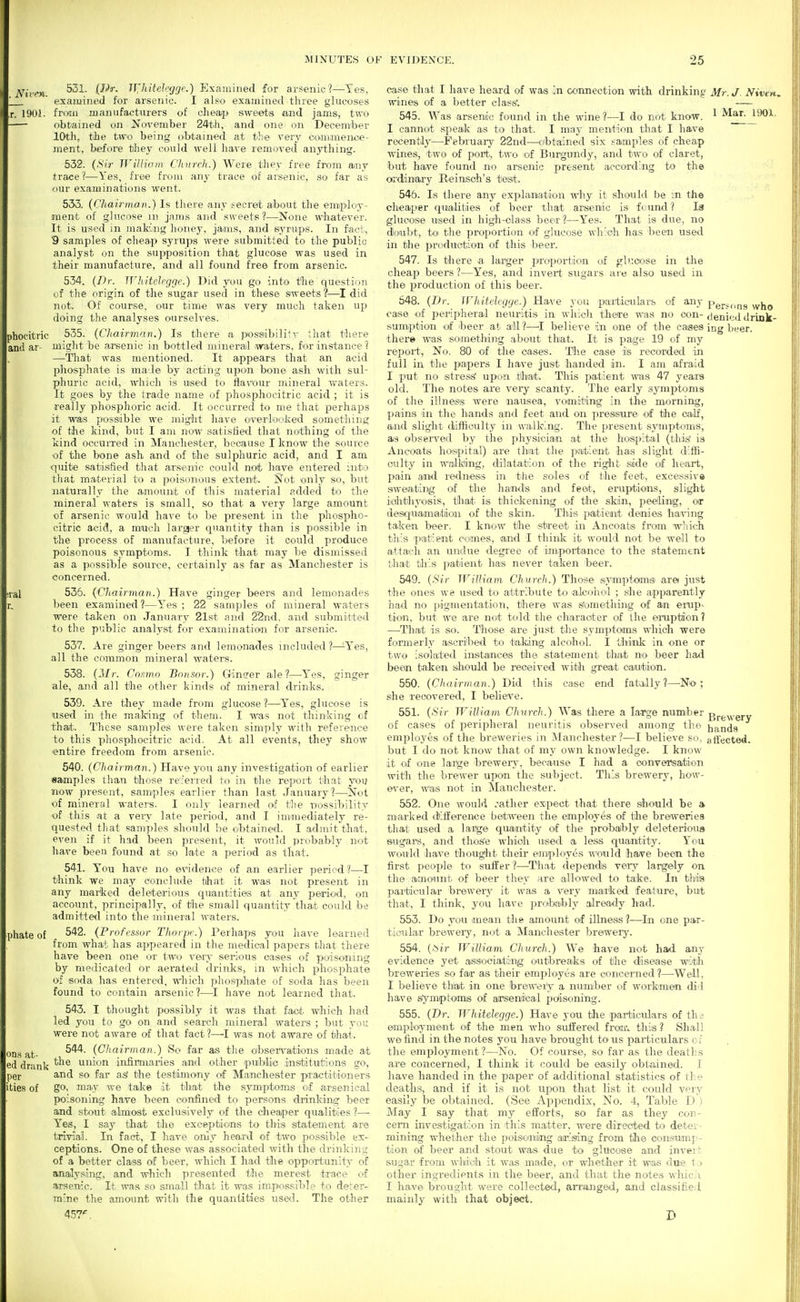 . Niren. J. 1901. phocitric and ar- ;ral r. phate of ODs at- ed drank per ities of 531. (JPr. IT^hitelefjgc.) Examined for arsenic?—Yes, examined for arsenic. I also examined tliree glucoses froan manufacturers of clieaj> sweeps and jams, tvro obtained on JJovember 24th, and one on December 10th, tiie two being obtained at the very co^mmene*- ment, before they could well have removed anything. 532. (Sir JViUiaiii Church.) Were they free from ajny trace?—Yes, free from any trace of arsenic, so far as our exanainations went. 553. (Chairman.) Is there any secret about the emipiloy- ment of glucose m jams and sweets?—None whatever. It is used in makimg honey, jaans, and syrupis. In fact, 9 samples of oh^ap syrups were submitted to the public analyst on the supposition that glucose was used in their manufacture, and all found free from arsenic. 534. (Dr. Whitdrggr.) Did you go into the question of the origin of the sugar used in these sweets ?—I did not. Of course, our time was very much taken up doing the analyses ourselves. 535. (Chairman.) Is there a possabilitv that there miglit be arsenic in bottled mineral waters, for instance ? —That was mentioned. It appears that an acid phosphate is male by acting upon bone ash with sul- phuric acid, which is used to flavour mineral vi^aters. It goes by the trade name of phosphocitric acid ; it is really jihosphoric acid. It occurred to me that perhaps it was possible we might have overloolied something of the kind, but I am now satisfied that nothing of the kind occurred in Manchester, because I know the source of the bone ash and of the sulphuric acid, and I am quite satisfied that arsenic could noifc have entered into that material to a poisimous extent. Not only so, but ■naturally the amount of this material added to the mineral waters is small, so that a very large amount of arsenic would have to be present in the phospho- citric acid, a much larger quantity than is possible in the process of manufacture, before it could produce poisonous symptoms. I think that may be dismissed as a possible source, certainly as far as Manchester is concerned. 535. (Chairman.) Have ginger beers and lemonades been examined ?—Yes ; 22 samples of mineral waters Were taken on January 21st and 2'2nd, and submitted to the public analyst fjr examination for arsenic. 537. Are ginger beers and lemonades included?—^Yes, all the common mineral waters. 538. (Mr. Co.'mn Bonsor.) Gincrer ale?—Yes, ginger ale, and all tlie other kinds of mineral drinks. 539. Are they made from glucose 1—Yes, glucose is used in the making of them. I was not thinking of tha/t. These sam]}les were taken simply with reference to this phosphocitric acid. At all events, they show entire freedom from arsenic. 540. (Chairm,an.) Have you any investigation of earlier samples than those re'ferred to in the report that you now present, sam-ples earlier than last January?—Not of mineral waters. I only learned of tlie nossibility of this at a very late period, and I immediately re- quested that samples should be obtained. I admit that, even if it had been present, it would probably not have been found at so late a period as that. 541. You have no evidence of an earlier period ?—I think we may conclude that it was not present in any marked deleterious quantities at any period, on account, principally, of the small quantity that could be admitted into the-mineral waters. 542. (Frofcssor Thorpe.) Perhaps you have learned from what has appeared in the medical papers that there have been one or two veiy serious oases of poisoning by medicated or aerated drinks, in which phosphate of soda has entered, which phospihate of soda has been found to contain arsenic ?—I have not learned that. 543. I thought possibly it was that fact which had led you to go on and search mineral waters ; but you were not aware of that fact ?—^I was not aware of that. 544. (CJiairman.) So far ais the oibseiH'-ations made at the union infirmaries and other public institutions go, and so far as' the testimomy of Ma-nchester practitioners go, may we take it that the symptoms of arsenical poisoning have been confined to persons drinking beer and stout almost exclusively of the cheaper qualities ?—• Yes, I say that the exceptioins to this statement are trivial. In fact, I have only heard of two possible ex- ceptions. One of these was associated with the drinkini; of a better class of beer, which I had the opportunity of analysing, and which presented the merest trace of arsenic. It was so small that it was impossible to deter- mine the amount with the quantities used. The other 457'. case that I have heard of was In connection with drinking Mr. J Nivtn. wines of a better class'. 545. Was arseniic found in the wine?—I do not know. ^ Mar. 190i I cannot speak as to that. I may mention that I have recently—^Februaiy 22nd—^oibtained six samples of cheap wines, two of port., two of Burgundy, and two of claret, but have found no arsenic present according to the ordimaiy Reinsch's test. 546. Is there any explaniation why it should be m the cheaper qualities of beer that arsenic is found? la glucose used in high-olass beea' ?—Yes. That is due, no doubt, to the propoi-tion of glucose which lias l)een used in the produotion of this beer. 547. Is there a larger proportion of gluoose in the cheap beers ?—Yes, and invert sugars are also used in the production of this beer. 648. (Dr. irhitelcgge.) Have you particulars of any Persons who case of peripheral neuritis in which there was no con- denjijii drLnk- sumption of ibeer at all?—I believe in one of the cases ing beer, there was something about that. It is page 19 of my report, No. 80 of the cases. The case is recorded in full in the papers I have just handed in. I am afraid I put no stress' upon that. Tliis patient was 47 years old. The notes are very scanty. The early symptoms of the illness were nausea, vomiting in the m.orning, pains in the hands and feet and on pressure ^of the oa.lf, and slight diftioulty in walking. The present symptoms, as obseiTed by the physiician at the hospital (this' is Ancoatis hospital) axe that the patient has slight diffi- culty in walking, dilatation of the right side of heart, pain and rediress in the soles of the feet, excessive siweating of the handte and feet, eruptions, slight iohthyoisis, that is thickening of the skin, peeling, or desquamaitioai of the skin. This patient denies having taken beer. I know the street in Ancoats from wliich this patient comes, and I think it would not be well to attach an undue degree of impoi-tance to the statement that til's patient has never taken beer. 549. (Sir William Church.) Those symptomsi arei just the ones W8 used to attribute to alcohol ; she apparently had no pigmentation, there was s'omething of an erup- tion, but we are not told the cbaraater of the ea'uptabn? —That is so. Those are just the symptoms which were formerly ascribed to taking alcohol. I think in one or two isolated instances the statement that no beer had been taken should be received with great canition. 550. (Chairman.) Did this case end fatally?—^No; she recovered, I belieTe. 551. (Sir William Church.) Was there a large numiber Bi-g^yrgrv of cases of perif)heral neuritis observed among the hands employes of the breweries in Manchester ?—I believe so, atlected. but I do not know that of my own knowledge. I know it of one large breweiy, because I had a oonversation with the brewer upon the subject. This brewery, ho'W- e\'er, was not in Manchester. 552. One would rather expect that there sihould be a marked (KflEerence between the employes of the breweries that used a large quantity of the pro'baibly deleterioua sugars, and tlios'e wliioh used a less quantity. You would ihave thought their employes would have been the first people to suffer?—^That depends very largely on the amount of beer they are allowed to take. In this particular brewery it was a very marked feature, but that, I think, you have probably alrea-dy had. 553. Do you mean the amount of illness?—^In one par- ticular breweiy, not a Manchester brewery. 554. (Sir William Church.) We have not had any evidence yet as&ociating outbreaks of the disease witli breweries so far as their employes are concerned?—^Well, I believe th>at in one breweiV a number of workmen did have symptoms of arseniteal poiisoning. 555. (Dr. Whitelegge.) Have you tlie particulars of thi employmeait of the men who suffered froir. this? Shall we find in the notes you have brought to us paiticulars o i the employment?—No. Of course, so far as the deaths are concerned, I think it could be easily obtained. I have handed in the paper of additional statistics of the deaths, and if it is not upon that list it could very easily be obtained. (See Appendix, No. 4, Table D ) May I say that my efforts, so far as they con- cern investigation in this matter, were directed to deter- mining whether the poisoaiing ai'isdng from the consumj-- tion of beer and stout was due to glucose and invert sugar fro'm which it was made, or whether it was due t:> other ingredients in the beer, and that the notes wliicii I have brought were collected, an-anged, and classified mainly with that object. D