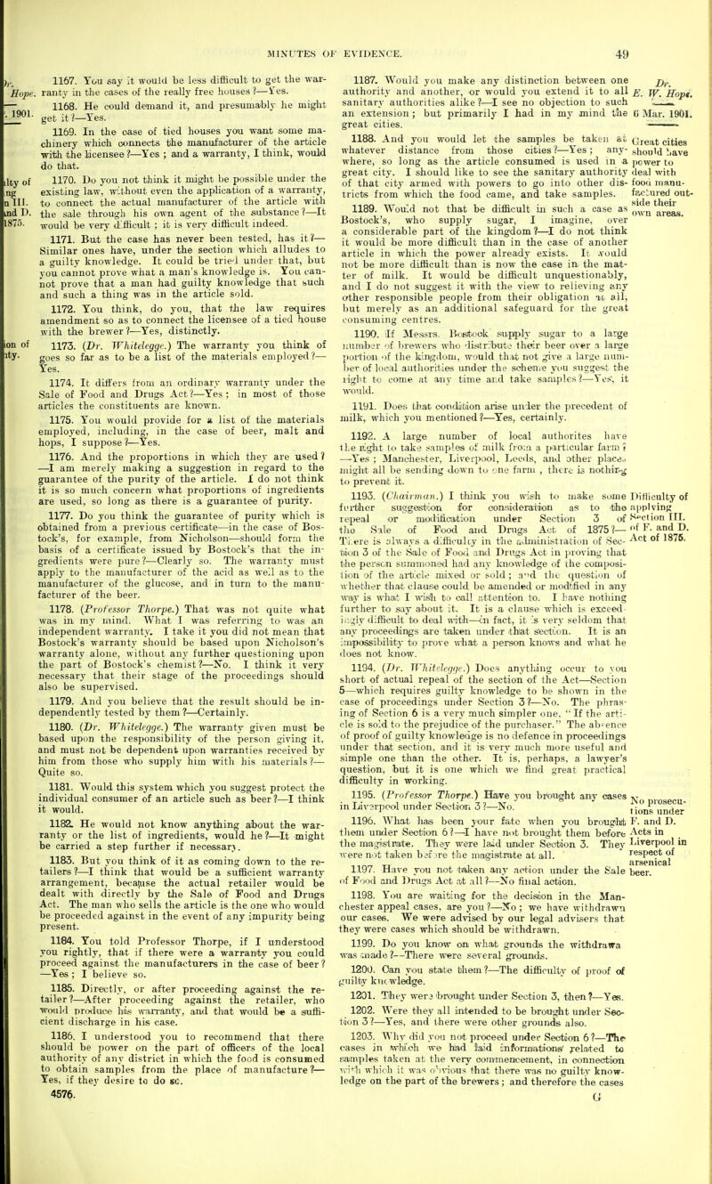 Hope. 1901. 1157. You say it would be less difficult to get the war- ranty ill the cases of the really free huuses ?—tes. 1168. He could demand it, and presumaibly he might get it l—Yes. 1169. In the case of tied houses you wajit some ma- chinery which connects the manufacturer of the article •with the licensee ?—Yes ; and a warranty, I think, would do that. 1170. Do you not think it might be possible under the existing law, without even the application of a waiTaiity, to connect the actual manufacturer of the article with the sale through his own agent of the substance?—It would be very A'fiicult ; it is very difficult indeed. 1171. But the case has never been tested, has it?— Similar ones have, under the section which alludes to a guilty knowledge. It could be trie'.l under that, but you cannot prove what a man's knowledge is. You can- not prove that a man had guilty knowledge that such and such a thing was in the article sold. 1172. You think, do you, that the law requires amendment so as to connect the licensee of a tied house with the brewer ?—Yes, distinctly. 1173. (Dr. Whitelegge.) The warranty you think of goes so far as to be a list of the materials employed?— Yes. 1174. It diil'ers from an ordinary warranty under the Sale of Food and Drugs Act ?—Yes ; in most of those articles the constituents are known. 1175. You would provide for a list of the materials employed, including, in the case of beer, malt and hops, I suppose 1—Yes. 1176. And the proportions in which they are used ? —^I am merely making a suggestion in regard to the guarantee of the purity of the article. 1 do not think it is so much concern what proportions of ingredients are used, so long as there is a guarantee of purity. 1177. Do you think the guarantee of purity which is obtained from a previous certificate—in the case of Bos- tock's, for example, from Nicholson—should form the basis of a certificate issued by Bostock's that the in- gredients were pure ?—Clearly so. The warranty must apply to the manufacturer of the acid as well as to the manufacturer of the glucose, and in turn to the manu- facturer of the beer. 1178. {Professor Thorpe.) That was not quite what was in my mind. What I was referring to was an independent warranty. I take it you did not mean that Bostock's warranty should be based upon Nicholson's warranty alone, without any further questioning upon the part of Bostock's chemist?—No. I think it very necessary that their stage of the proceedings should also be supervised. 1179. And you believe that the result should be in- dependently tested by them ?—Certainly. 1180. {Dr. Whitelegge.) The warranty given must be based upon the responsibility of the person giving it, and must not be dependent upon warranties received by him from those who supply him with his materials ?— Quite so. 1181. Would this system which you suggest protect the individual consumer of an article such as beer ?—I think it would. 1182. He would not know anything about the war- ranty or the list of ingredients, would he?—^It might be carried a step further if necessar-^. 1183. But you think of it as coming down to the re- tailers ?—I think that would be a sufficient warranty arrangement, because the actual retailer would be dealt with directly by the Sale of Food and Drugs Act. The man wlio sells the article is the one who would be proceeded against in the event of any impurity being present. 1184. You told Professor Thorpe, if I understood you rightly, that if there were a warranty you could proceed against the manufa<?turers in the case of beer ? —Yes ; I believe so. 1185. Directly, or after proceeding against the re- tailer ?—^After proceeding against the retailer, who Would produce his- warranty, and that would be a suffi- cient discharge in his case. 1186. I understood you to recommend that there should be power on the part of officers of the local authority of any district in which the food is consumed to obtain samples from the place of manufacture ?— Yes, if they desire to do sc. 4576. 1187. Would you make any distinction between one authority and another, or would you extend it to all sanitary authorities alike?—^I see no objection to such an extension; but primarily I had in my mind the great cities. 1188. And you would let the samples be taken at whatever distance from those cities ?—Yes; any- where, so long as the article consumed is used in a great city. I should like to see the sanitary authority of that city armed with powers to go into other dis- tricts from which the food came, and take samples. 1189. Would not that be difficult in such a case as Bostock's, who supply sugar, I imagine, over a considerable part of the kingdom ?—I do not think it would he more difficult tlian in the case of another article in which the power already exists. It .voald not be more difficult than is now the case in the mat- ter of milk. It would be difficult unquestionably, and I do not suggest it with the view to relieving any other responsible people from their obligation id ail, but merely as an additional safeguard for the great consuming centres. 1190. if MeaisTS. lioBitoak siipiply ,sugar to a large i:umb;r of brewers who 'lisitrlbuta their beer over a large poi-tion of the kingdom, would that not give a largo nuni- liev of local autliorities under the scheme you suggest the light to come at any time and take samples ?—Yes', it would. 1191. Does that oonditiion arise under the precedent of milk, which you mentioned?—Yes, certainly. 1192. A large number of local authorites have the night to take samples of milk fj'o;ii a particular farm 5 —Yes ; Manche.'-'ter, Liverpool, Leeds, and other placeo jiiiglit all be sending down to' one farm , there is notliir-^ io prevent it. 1193. {Chairman.) I think you wish to make some fi'i'thcr suggetst>iori for oonsideratdon as to itihe repeal or modification under Section 3 of tho Sale of Food and Drugs Act of 1875?— Ti.ere is always a dlfficulcy in the a^lministration of Sec- tiion 3 of the Sale of Food and Drugs Act in proving that tihe pefscn sum'mujned had any knowledge of the composi- tion of the article mixed or sold; a-'d the question of whether that clause could be amemled or modtfied in any way is what I wish to call attentnlon bo. I have nothing further to say about it. It is a clause which is exceed- ir-:glv difficult to deal with—cn fact, it Is very seldom that any proceedings are taken under that s'ectton. It is an Impossibiliity to prove whad> a person knows and what he does not know. 1194. {T)r. Tf'hifdcggc.) Does anything occur to you short of actual repeal of the section of the Act—Section 5—which requires guilty knowledge to be shown in the case of proceedings under Section 3?—No. The phras- ing of Section 6 is a very much simpler one.  If the arti- cle is sold to the prejudice of the purchaser. The ab-ence of proof of guilty knowledge is no defence in proceedings under that section, and it is very much more useful and simple one than the other. It is, perhaps, a lawyer's question, but it is one which we find great practical difficulty in working. 1195. {Professor Thorpe.) Have you brought any oases in Liv?rpool under Section 3 ?—No. 1196. What has been your fate when you broughib them under Seotion 6?—'I have not brought them before the miagi'Strate. They were laid under Secition 3. They were not taken bef jre tlie magistrate at all. 1197. Have you not token any action under the Sale of Food and Drugs Act at all?—No final action. 1198. You are waiting for the decision in the Man- chester appeal cases, are you ?—No ; we have withdrawn our cases. We were advised by our legal advisers that they were cases which should be withdrawn. 1199. Do you know on what grounds the withdrawa was i-.nade ?—Tliere were several grounds. 1200. Can you state them ?—The difficulty of proof of ^'uilty kiic wledge. 1201. They wen brought under Section 3, then?—Yes. 1202. Were they all intended to be brought under Seo- tion 3 ?—Yes, and there were other groundis also. 1203. Why did you not proceed under Section 6 ?—The- cases in Avhiloh w© hlad laid infonnations' ^elated to samples taken at the very commenicement, in connection rr.'']\ which il was o^\-ious that there wa>s no guilty know- ledge on the part of the brewers; and therefore the cases a Dr. E. W. Hopt. C Mar. 1901. Great cities should ^lave power to deal with food 111 an u- faciured out- side their own areas. Ditliculty of applying Section ni. of F. and D. Act of 1876. No prosecu- tions under F. and D. Acts in laverpool in respect of arsenical beer.