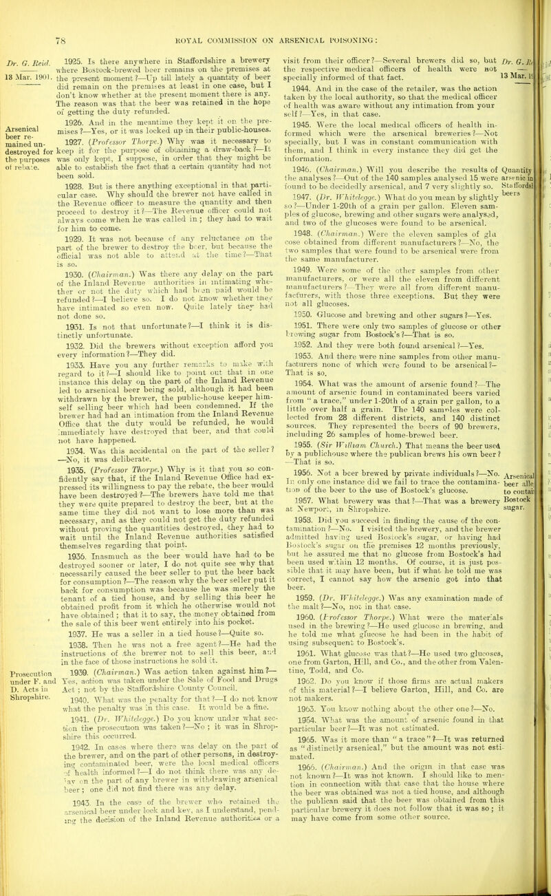 Arsenical beer re- mained un- destroyed for the purposes oi rebate. Dr. G. Reicl. 1^>25. Is there anywhere in Staffordshire a brewery Avhere B'ostiook-brewed beer remains on the' premises ait 13 Mar. 1901. yie presemit momenit?—Up till lately a quantity of beer did remain on the premises at least in one case, but I don't know whether at the present moment there is any. The reason was that the beer was retained in the hope of getting the duty refunded. 1926. And in the meantime they kept it on the pre- mises ?—Yes, or it was locked ap in their public-houses. 1927. {Professor Thorpe.) Why was it necessary to keep it for the pui-^>oee of 'Olbfaadning a. draw^baak?—It was onily kept, I suppose, in order that they might be aHe to esitaiblish the fact thait a certain quantiity had not been sold. 1928. But is there anything exeeptional in that parti- cular case. Why should ibhe brewer <not have called in the Revenue officer to -measure tte quantity and then proceed to destroy it?^—The Revenue officer could not always come when he was called in; they had to wait for him to come. 1929. It was not because cf any reluctance pn the part of the brewer to destroy the beer, but because the official was not able to attend id tlie time?—That is so. 1930. {Chairman.) Was there any delay on the part of the Inland Revenue authorities in intimating whe- tlier or not the duty which had been naid would be refunded 1—^I believe' so. I do not know whether tliey have intimated so even now. Quite lately they had not done so. 1931. Is not that unfortunate?—! think it is dis- tinctly unfortunate. 1932. Did the brewers without exception afford you every information ?—They did. 1933. Have you any further remarks to mike wilh regard to it?—I should like to point out that in one instance this delay on the part of the Inland Revenue led to arsenical beer being sold, ,although it had been withdrawn by the brewer, the public-house keeper him- self selling beer which had been condemned. If the brewer had had an intimation from the Inland Revenue Office that the duty would be refunded, he would Immediately have destroyed that beer, and that could not have happened. 1934. Was this accidental on the part of the seller ? —'No, it was deliberate. 1935. {Professor Thorpe.) Why is it that you so con- fidently say that, if the Inland Revenue Office had ex- pressed its willingness to pay the rebate, the beer would have been destroyed'?—^The brewers have -told me that they were quite prepared to destroy the beer, but at the same time they did not want to lose more than was necessary, ;and 'as they could not get the duty refunded without proving the quantities destroyed, they had to w-ait until the Inland Revenue authorities satisfied themselves regarding that point. 1936. Inasmuch as the beer would have had to be destroyed sooner or later, I do not quite see why that ■ necessardly caused the beer seller to put the beer back for consamption ?—The reason why the beer seller put it back for consumption was because he was merely the tenant of a tied house, and by selling tbis beer he obtained profit from it which he otherwise would not have obtained ; that it to say, the money obtained from the s.ale of this beer went entirely into his pockeit. 1937. He was a seller in a tied house?—Quite so. 1938. Then he was not a free agent?—^^He had the instructions of .the brewer not to sell this beer, atid in the face of those instructions he sold it. ■ Prosecution 1939. {Chairman.) Was action taken against him?— under F. and Yes, action was taken under the Sale of Foocl and Drugs D. Acts in Act ; not by the Staffordislidre Oonnty Council. Shropshire. -,^g^Q_ What was the penalty for tliat ?—I do not know what the penalty was in this case. It would be a fine. 1941. (Dr. Whitelegge.) Do you know undar what sec- tion the prosecution was taiken?—^No ; it was' in Shrop- shixe this oocuiTed. 1942. In cases where tliere was delay on the part of the brewer, and on tiie part of other persons, in destroy- ing contaminated beer, were the local medical officers -_>f \ealth informed ?—I do not think there was any de- lay on the part of any brewer in withdrawing arsenical beer; o-ne did not find there was any delay. 1943. In the cas'e of the brewer wh-o retained thu arsenical beer under -look and key, as I understand, pend- ing- the decision of the Inland Revenue authorities or a visit from their officer?—Several brewers did so, but Dr. G.Ili the respective medical officers of health were HOt — specially informed of that fact. Mar. 1! 1944. And in the case of the retailer, was the action taken by the local authority, so that the medical officer of health was aware without any intimation from your self ?—Yes, in that case. 1945. Were the local medical officers of health in- formed which were the arsenical breweries ?—Not specially, but I was in constant communication with them, and I think in every instance they did get the information. 1946. {Chairman.) Will you describe the results of Quantitj' tlie analyses ?—Out of the 140 samples analysed 15 were ar.'^enic in found to be decidedly arsenical, and 7 very slightly so. Staffordsl 1947. {Dr. Whitelegge.) What do you mean by slightly so ?—Under l-20th of a grain per gallon. Eleven sam- ples of glucose, brewing and other sugars were analysed, and two of the glucoses were found to be arsenical. 1948. {Chairman.) Were the eleven samples of gla cose obtained from different manufacturers ?—No, the two samples that were found to be arsenical were from the same manufacturer. 1949. Were some of the other samples from other manufacturers, or were all the eleven from different maniifacturers ?—They were all from different manu- facturers, with those three exceptions. But they were not all glucoses. 1950. (xluoose and brewing and other sugars?—-Yes. 1951. There were only two- samples of glucose or other I'r owing siugar from Btostock's?—That is so. 1952. Aru.1 they were both found arsenical ?—Yes. 1953. And there were nine samples from otlier manu- facturers none of which were found to be arsenical?— That is so. 1954. What was the amount of arsenic found?—The amount of arsenic found in contaminated beers varied from  a trace, under l-20th of a grain per gallon, to a little over half a grain. The 140 samrvles were col- lected from 28 different districts, and 140 distinct sources. They represented the beers of 90 brewers, including 26 samples of home-brewed beer. 1955. {Sir William Church.) That means the beer used hy a publichouse where the publican brews his own beer ? —That is so. 1956. Not a beer brewed by private individnals ?—No. ^ggnical Ir, only on© instance did we fail to trace the contamina- -beer a,lle' tion of the beer to tlie use of Bostock's glucose. to contaii 1957. What brewery was that ?—That was a brewery Bostock at Newport, in Shropshire. sugar. 1958. Did you succeed in finding the cause of the con- tamination ?—No. I visited the brewery, and the brewer admitted having used Boscock's -sugar, or having had Bostock's sugar on the premises 12 months previously, but he assured me that no glucose from Bostock's had been used within 12 months. Of cO'Urse, it is just pos- sible that it may have been, but if what he told me was correct, I cannot say how the arsenic got into that beer. 1959. {Dr. Wliifelcgge.) Was any examination made of the malt?—No, not; in that case. 1960. {Professor Thorpe.) What were the materials used in the bre'\ving ?—He used gluco'Se in brewing, and he told me what glucose he had been in the -habit of using subsequent to Bostock's. 1961. What glucose was that?—^He used two glucoses, one from Garton, Hill, and Co., and the other from Valen- tine, Todd, and Co. 1962. Do you know if those firms are actual makers of this material?—^I believe Garton, Hill, and Co. are not makers. 1963. You know nothing about the other one?—No. 1954. What was the amount of arsenic found in that particular beer?—It was not estimated. 1965. Was it more than  a trace ?—It was returned as  distinctly arsenical, but the amount was not esti- mated. 1966. {Chairman.) And the origin in that case was not known ?—It was not known. I should like to men- tion in -connection witli- -that case that the house where the beer was obtained was no-i; a tied house, and although the publican said that the beer was obtained from this particular brewery it does not follow that it was so; it may have come from some other source.