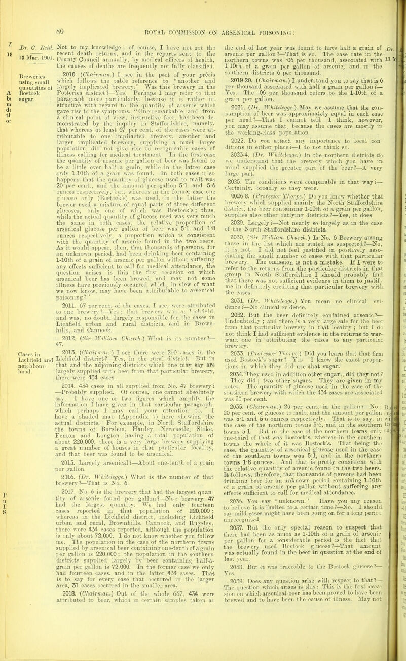 ! Dr. G. Reid. Not to my knowledge ; of course, I have not got tlas Ij recent death returns, and in the reports sent to the 13 Mar. 190L County Council annually, by medical officers of health, the causes of deaths are frequently not fully classified. Brewer'es 2010. (Chairman.) I see in the part of your pr&is usin *mall which follows the table reference to  another and quantities of largely implicated lorewery. Was this hrewery in the A' Bostock Potteries district?—Yes. Perhaps I may refer to that h« sugar. paragraph more particularly, because it is rather in- m stfuctive with regard to the quantity of arsenic which gave rise to the symptoms. One remarkable, and. from a clinical point of view, instructive fact, has been de- I ^ j monstrated by the inquiry in Staffordshire, namely, ' that whereas at least 67 per cent, of the cases were at- tributable to one impliacted brewery, another and larger implicated brewery, supplying a much larger population, did not give rise to recognisable cases of illness calling for medical treatment. In the first case the quantity of arsenic per gallon of beer was found to be a little over half a grain, while in the latter case only 1-lOth of a grain was found. In both cases it so happens that the quantity of glucose used to malt was 20 per cent., and the amount per gallon 51 and 5'6 ■ ounces respectively, but, whereas in the former case one glucose only (Bost-ock's) was used, in the latter the brewer used a mixture of equal parts of three different glucoses, only one of which was Bostock's; thus, while tlie actual quantity of glucose used was very much the same in both cases, the relative proportion of arsenical glucose per gallon of beer was 5'1 and 18 ounces respectively, a proportion which is consistent with the quantity of arsenic found in the two beers. As it would appear, then, that thousands of persons, for an unknown period, had been drinking beer containing 1-lOth of a grain of arsenic per gallon without suffering any effects sufficient to call for medical attendance, the question arises is this the first occasion on which arsenical beer has been brewed, and may not some illness have previously occurred which, in view of what we now know, may have been attributable to arsenical poisoning? 2011. 67 per cent, of the cases, I see, were attributed to one brewery?—Yes ; that brewerv was at ich+ieWl, and was, no doubt, largely responsible for the cases in Lichfield urban and rural districts, and in Brown- hills, and Cannock. 2012. {Sir William Church.) WTiat is its number?— 47. Case.> in 2013. (Chairman.) I see there were 250 . ases in the LichKehi and Ijichfield district?—Tes. in the rural district. But in neighbour- that and the adjoining districts which one may say are I hood. largely supplied with beer from that particular brewery, I there were 434 cases. 2014. 434 cases in all supplied from No. 47 brewery? •—^Probably supplied. Of course, one cannot absolutely say. I have one or two figures which amplify the information I have given in that particular paragraph, which perhaps I may ceAl your attention to. I have a shaded map (Appendix 7) here showing the actual districts. For example, in North Stafi'ordshire the towns of Burslem, Hanley, 5^'ewcastle, Stoke, Fenton and Longton having a total population of about 220,000, there is a very large brewery supplying a great number of houses in that particular locality, and that beer was found to be arsenical. 2015. Largely arsenical ?—About one-tenth of a grain per gallon. 2016. (Dr. Whitelegge.) What is the number of that brewery?—That is No. 6. p 2017. No. 6 is the brewery that had the largest quan- ^ tity of arsenic found per gallon ?—^No ; brewery 47 j; had the largest quantity. We had only fourt-een S cases reported in that population of 220,000 ; whereas in the Liolifield district, including Lichfield urban and rural, BTownhills, Cannock, and Rugeley, there were 434 cases reported, although the population is only about 72,000. I do not know whether you follow me. The population in the case of the northern towns supplied by arsenical beer containing one-tenth of a grain j'fir gallon is 220,000; the population in the southern districts supplied largely by beer containing h^alf-a- grain per gallon is 72,000. In the former case we only had fourteen cases, and in the latter 434 cases. That is to say for ©very case that occurred in the larger area, 31 cases occurred in the smaller area. 2018. (Chairman.) Out of the whole 667, 434 were attributed to beer, which in certain samples taken at the end of last year was found to have half a grain of arsenic per gallon ?—That is so. The case rate in the northern towns was 06 per thousand, associated with 1^ ^ 1-lOth of a grain per gallon of arsenic, and in the southern districts 6 per thousand. 2019-20. (Chairman.) I understand you to say that is 6 per thousand associated with half a grain per gallon V— Yes. The '06 per thousand refers to the 1-lOth of a grain per gallon. 2021. (Dr. Whitelegge.) May we assume that the con- sumption of beer was approximately equal in each case per he'ad ?—That I cannot tell. I think, however, j-ou may assume that, because the cases are mostly in the working-class population, 2022. Do you attach anj importance to local con- ditions in either place?—^I do not think so. 2023-4. (Dr. Whitelegge.) In the northern districts dc we under.stand that the brewery which you have in. mind supplied the greater part of the beer?—^A very large part. 2025. The conditions were comparable in that way ?— Certainly, broadly so they were. 2026-8. (Professor Thorpe.) Do you know whether that brewery which supplied mainly the North Staffordshire district, the beer containing 1-lOth of a grain per gallon^ supplies also other outlying districts?—Yes, it doesi 2029. Largely?—Not nearly so largely as in the case of the North Staffordshire districts. 2030. (Sir William Church.) Is No. 6 Brewery among, those in the list which are stated as suspected?—No, it is not. I did not feel justified in positively asso- ciating the small number of oases with that pai-ticular brewery. The omission is not a mistake. If I were to refer to the returns from the particular districts in that group in North Staffordshire I should probably find that there was not sufficient evidence in them to justify me in definitely crediting tha;t particular brewery witli the cases. 2031. (Dr. Whitelegge.) You mean no clinical evi- dence ?—No clinical eviidence. 2032. But the beer definitely contained arsenic ?— Undoubtedly ; and there is a very large sale for the beei- from tliat paiiioular brewery in that locality ; but I do not think I had sufficient evidence in the returns t-o war- want one in attributing tiie cases to any particular brewery. 2033. (Professor Thorpe.) Did you learn that that firm used Bostock's .sugar?—Yes. I know the exact propor- tions in which they did use that sugar. 2034. 'T?hey used in addition other sugars, did they not 1 —They did; two other sug^'ars. They are given in my notes. The quantity of glucose used in the case of the south'ern brewery witli which the 434 cases ai-e associated was 20 per cent. 2035. (Chairman.) 20 per cent, in the gallon?—No : Bo 20 per cent, of glucoise to malt, and the amount per gallon ,• u; was 5'1 and 56 ounces respectively. That is to say, in wi the case of the northern towns 5'6, and in the southern '!r towns 5'1. But in the case of the northern tc-s^s only -^'i; one-tiiird of that was Bostock's, whereas in the southern towns the whole of it was Bostock's. That being the- case, the quantity of ansenical glucose used in the case of the southern towns was S'l, ^and in the northern towns I'B ounces. And that is pretty consistent with the relative quantity of arsenic found in the two beers. It follows, therefore, that thousands of persons had been drinking heer for an unknown period containing 1-lOth of a grain of arsenic per gallon without suffering any effects sufiBcient to call for medical attendance. 2035. You say unknown. Have you any reason to believe it is Ijmited to a certain time ?—No. I should say mild cases maght have been going on for a long pericl unrecognised. 2037. But the only special reason to suspect that there had been as much as 1-lOth of a grain of arsenic per gallon for a considerable period is the fact that the brewery used Bostock glucose?—That amount was -actually found in the beer in question at the end of last year. 2033. But it was traceajble to the Bostock glucose ?— Yes. 2039; Does any question arise with respect to that?— The question which, arises is this : TMs is the first occa- sion on which arsenical beer has been proved to have been brewed and to have been the cause of illness. May not