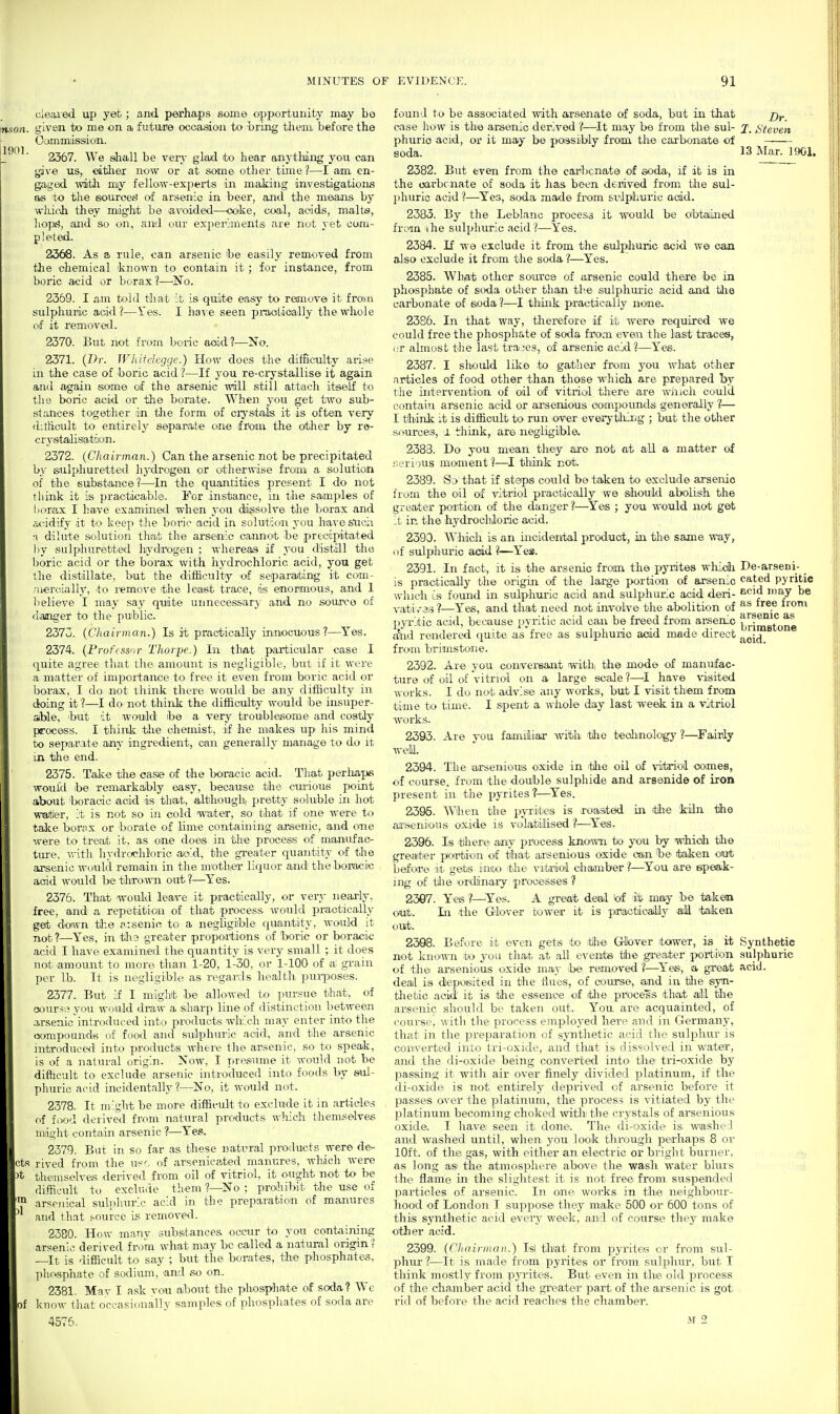 1901. cleaied up yet; and pcirhaps some opportunity may bo given to me on a future ocoadioii to bring them before the Cijmmissdon. 2367. We shall be ven^ glad to hear anytliing you can gave us, either now or at some other time?—I am. en- gaged witli my fello.w-expeits in making investigations as to the source^ of arsenic in beer, and the means by wliicJa they might be avoided—ooke, coal, acids, malts, liop^, and so on, and our experiments are nut yet com- pleted. 2368. As a rule, can arsenic be easily removed from the chemical known to contain it; for instance, from boric acid or borax?—^No. 2369. I am told that it is quite easy to remove it froijn sulphuric acid?—Yes. I ha-\'e seen pi-aolioally the whole of it removed. 2370. But not from boric aoid?—No. 2371. {Dr. Wliifclcgge.) How does the difficulty arise in the case of boric acid ?—If you re-crystcdlise it again and again some of the arsenic will still attach itself tio the boric acid or the borate. When you get two sub- stances together in the form of crj'stais it is often very ditfieult to entirely separate one from the other by ro- crystalisattiuai. 2372. (Chairman.) Can the arsenic not be precipitated by sulphuretted hydrogen or otherwise from a solution of the substance?—^In the quantities present I do not think it is practicable. For instance, in the samples of borax I have examined when you dissolve the borax and axridify it to keep the boric acid in solution you ha^-e sticii •I dilute solution that the arsenic cannot be precipitated by sulphuretted hydrogen ; whereas if you distill the l)oric acid or the borax with hydrochloric acid, you get the distillate, but the difficulty of separating it com- ;u«roially, ito remove the least trace, is enormous, and 1 believe I may say quite unnecessary and no source of danger to the public. 2373. {Chairman.) Is it practically innocuous?—Yes. 2374. {Professor Thorpe.) In thiat particular case I quite agree that the. amount is negligilDlf, but if it were a matter of importance to free it even from boric acid or borax, I do not think there would be any difficulty in doing it ?—I do not think the difficulty would be insuper- able, ^but it would be a very troublesome and costly process. I think tlie chemist, if he makes up his mind to separate any ingredient, can generally manage to do it in the end. 2375. Talve the ca.s;e of the boracic acid. That perliaps would ibe remarkably easy, because the cin-ious point about 'boracic acid is that, although, pretty soluble in hot wartier, it is not so in cold water, so that if one were to take borax or 'borate of lime containing arsenic, and one were to treat it, as one does in the process of manufac- ttrre, with hydrochloric aoid, the gi-eater quantity of the arsenic would remain in the motliier liquor and the boracic acid would be tlirown out ?—Yes. 2376. That would leave it practically, or very nearly, free, and a repetition of that process would practically get down tl-.e arsenic to a negligible quantity, would it not ?—Yes, in the greater proportions of l>oric or boracic acid I have examined the quantity is very small ; it does not .amotuit to more than 1-20, 1-30, or 1-100 of ai grain per lb. It is negligible as regards health purposes. 2377. But if I mighit be allowed to jiursue that, of oour.5;i you would draw a sharp line of distinction between arsenic introduced into products which may enter into the oompounds of food and sulphuric acid, and the arsenic ]ntToduee<l into products where tlie arsenic, sO' to speak, is of a natural origin. Now, I presume it would not be difficult to exclude arsenic introduced into foods by sul- phuric acid incidentally?—No, it would not. 2378. It might be more difficult to exclude it in articles of food deiived from natural products which themselves might contain arsenic ?—Yes. 2379. But in so far as these natural products were de- cts rived from the U!^^ of arsenica.ted manures, which were the'mselve.s derived from oil of vitriol, it ought not to be difficult to exclude them ?—No ; prohibit the use of arsenical sulphuric acid in the preparation of manures and that s-ource is removed. 2380. How manv substances occtir to you containing arsenic derived from what may be called a natural origin? —It is difficult to say ; but the borates, the phosphates, phosphate of sodium, and .so on. 2381. Mav I ask you about the phosphate of soda? We of know that occasionally samples of phospliates of soda are 4575. found to be associated with arsenate of soda, but in that case how is the arsenic derived ?—It may be from the sul- phuric acid, or it may be possibly from the carbonate of soda. 2382. But even from the carbonate of soda, if it is in tJie oarbcnate of soda it has been derived from tlie sul- phuric acid ?—^Yes, soda made fix>m svlpliuric add. 2383. By the Leblanc process it would be obtained from ihe sulphuric acid ?—-Yes. 2384. !Lf W9 exclude it from the sulphuric acid wo can also exclude it from the soda?—Yes. 2385. Whiat other source of arsenic could there be in phosphate of soda other than tlve sulphuric acid and tlie carbonate of soda?—I think practically none. 23S6. In that way, therefore if it were required we could free the phosphate of soda from even the last traces, (jr almost the last trajes, of arsenic acid?—Yes. 2387. I shotild like to gather from you wliat other articles of food other than those which are prepared by the intervention of oil of vitriol there are winch could contain arsenic acid or ansenious compounds generally ?— I think it is difficult to run oiver everytliii'jg ; but the other sources, I think, are negligible. 2383. Do j-ou mean they axe not at aU a matter of .'■.ijrious moment?—I think not. 2389. that if steps could be taken to exclude arsenic from the oil of vitriol practically we sliould abolisih the greater portion of the danger?—^Yes ; you would not get it in the hydrochloric acid. 2390. Which is an incidental product, in the same way, of sulphuric acid?—Yes. 2391. In fact, it is the arsenic from the pyrites wliidh is practically the origin of the large portion of arsenic which is found in sulphuric acid and sulphuric acid deri- vati v-3;3 ?—Yes, and that need not involve the abolition of j)yiiitic acid, because pyritic acid can be freed from arsenic <fnd rendered (juite as free as sulphuric acid made direct from brimstone. 2392. Are you conversant withi the mode of manufac- ture of oil of vitriol on a large scale ?—I have visited wirrks. I do not advise any works, but I visit them from time to time. I spent a whole day last week in a vitriol works. 2393. Are you familiar with tlio teolinology ?—Fairly we'll. 2394. The arseniotrs oxide in 'tlie oil of vitriol comes, of course, from the double sulphide and arsenide of iron present in the pyrites?—^Yes. 2395. Wihen the p'yrites is roasited in die kiln the arsenious oxide is volatilised ?—^Yes. 2396. Is there any process known to you by wliidh tlio greater portion of that arisenious oxide can be taken out before it gets iiuto the vitriol cliaimber ?—^You are sipeak- mg of the ordinaiy processes ? 2367. Yeis ?—'Yes. A great deal lof it may- bo takm out. In the Glover bower it is pxiacticalily all 'taken out. 2398. Before it even gets 'to itllie GHbver toiwer, is it not known to you that at all events tlie greater portion of the arsenious oxide may be removed ?—^Yes, a great deal is deposiited in the Hues, of course, and in tlie isyn- tlietic aoid it is the essence of itlie process that all the arisenic should be taken out. You are acquainted, of course, with the process employed here and in Germany, that in the preparation of synthetic acid the sulphur is converted into tri-oxide, and that is dissolved in water, and the di-oxide being convertod into the tri-oxide by passing it with air over finely divided platinum, if the di-oxide is not entirely deprived of arsenic before it passes over the platinum, the process is vitiated by the platinum becoming choked with the crystals of arsenious oxide. I have; seen it done. The di-oxidc' is wiashel and washed until, when you look through pe'rliaps 8 or 10ft. of tlie gas, with either an electric or bright burner, as long as the atmosphere above the wash water blurs the flame in the slightest it is not free from suspended particles of arsenic. In one' works in thei neighbour- hood of London I sujopose they make 500 or 600 tons of this synthetic acid evei'^- week, and of course they make other acid. 2399. (Clininiiaii.) Isl tli'at from pyrites cr from sul- phur ?—It is made from jjyrites or from suliihur, but I tliink mostly from pji-ites. But even in the old process of the chamber acid the greater part of the arsenic is got rid of before the acid reaches the chamber. M 2 Dr. I. Steven 13 ISIar. 1901. De-arseni- cated pyritic ecid may be as free from arsenic as brimstone aoid. Synthetic sulphuric acid.