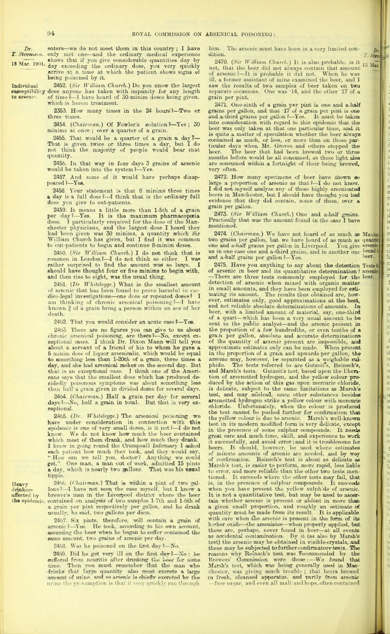 Dr. ' T. StevemgiiH. IS Mar. 1901, eaters—we do not meet them in this country ; I have only met one—and the oixiinary medical experience shows that if you give considerable quantities day by day exceeding the ordinary dose, you very quickly arrive .it a, time at which the patient shows signs of being poisoned by it. Individua) 2452. {Sir William Church.) Do you Jinow the largest suBceptibiliiy dose anyone has taken with impunity for any length to arsenic. of time?—have heard of 30-minim doses being given, which is heroic treatment. 2353. How many times in the 24 hoiirs'?—Two or three times. 2454. (Chairman.) Of Fowler's solution?—Yes ; 30 minims at onoe ; over a quarter of a grain. 2455. That would be a quarter of a grain a diayT— That is given twice or three times a day, but T do not think the majority of people would becir chat quantity. 2456. In that way in four days 3 grains of axsenic would be taken into the system 1—Yes. 2457. And some of it would have perhaps disap- peared ?—^Yea. 2458. Your statement is that 8 minims three times a day is a full dose ?—thint that is the ordinary full dose you give to outpatients. 2459. It means a little- more than l-5th of a grain per day?—Yes. It is the maximum pharmacopoeia dose. I particularly enquired for the dose of the Man- chester physicians, and the largest dose I heard they had been given was 30 minims, a quantity iwhich Sir William Church has given, but I find it was common to out-patients to begin and continue 8-minim doses. 2460. (Sir William Church.) I do not think that is common in London?—I do not think so either. I was rather surprised to find the amount wasi so large. I should have thought four or five minims to begin with, and then rise to eight, was the usual thing. 2461. (Dr Whitelegge.) What is the smallest amount of arsenic that has been found to- prove harmful in me- dico-legal imvesibigations—^one dose or repeated doses? I am thinking of chronic arsenical jDoisoning?—I have known f of a grain bring a person within an ace of her death. 2462. That you would consider an acute case ?—Yee. 2463. There are no figures you can g;ive to us about clironic arsenical poisoning, are there?—No, except ox- oeptional cases. I think Dr. Dixon Mann will tell you about a servant of a friend of hi^ to whom he gave a 5 niiniim dose of liquor arsenicalis, which would be equal to someithing less than l-20th of a gifein, three times a day, and she had arsenical Hashes' on the second day. But ■that is an exceptional case. I think one of the Ameri- cans says that the smallest dose wliich has produced de- cidedly poisonous symptoms wa*) about something less than half a grain given in divided dos'es for several days. 2464. (Chairman.) Half a grain per day for sevBral days?—No', half a grain in total. But that is very ex- ceptional. 2465. (Dr. Whitelegge.) The ajsendoal poisoning we have under consideration in connection with this epideimic is one of very ismia-ll doses, is it not ?—^I do not know. We do not know how much the beer contained which most of them <irank, and how much they drajik. I know in going round the Crumpsall Infirmary I aisiked each patient how much they took, and they would say, How can we tell you, doctor? Anything we ctould get. One man, a man out of work, admitted 15 pints a day. which is nearly two gallons. That was his nsiial tipple. Heavy 2466. (Chairman.) That is within a pint of two gal- drinkers Ions?—^I have not seen the cas-e myself, but I know a affected l>y brewer's man in the liverpool disiaiat where the beer the epidemic, contained on artalysds of two samples l-7th and l-6th of a grain per pint respectively per gallon, and lie drank usually, he sacxi, two gallons per diem. 2467. Six pints, therefore, will contain a grain of arsenic ?—'Yes'. He took, according to his own account, a&suming the beer when he 'began to suffer contained tJie same amount, two grains of arsenic per day. 2468. Was he poisoned on the first day?—No. 2469. Did he get very ill on the first day ?—N'o ; he suffered from neuoritis after drinking tlits Lees' for some time. Then you must remember that the man who drink.:! that large quan-tity also must excrete a laj-ge am'ount of Drine. and 3js arsenic is ohieflv excreted by the urine the presumption is that it very quickly ran through Dr. T. Stm him. The arsenic must have been in a very limited con dition. 2470. (Sir William Church.) It is also probable, is it ^.^ — not, that the beer did not always contain that amount '  of arsenic ?—It is probable it did not. When he was ill, a former assistant of mine examined the beer, and I saw the results of two samples of beer taken on two sejmrate occasions. One was '14, and the other '17 of a grain per pint. 2471. One-sixth of a grain per pint is one and a-half grains per gafion, and that 17 of a grain per pint is on« and a-'third grains per gaillon ?—^Yes. It must be taken into conaideration witih regard to this 'epidemic tlliat the beer was oniy taken at ithat one partioulair time, and. it is quite a matter of speculation whether the beer always contained as much, or dess, or more than on those pajr- ticular days when^ Mr. Groves and others stopped th« beer. The beer that had Ijeen hrewed two or three months before would -be all iConsimied, as these light ales are consumed witliin a fortnig^ht of their 'being breiwed, very often. 2472. How many specimens of beer 'have shown so large a proportion of arsenic as that?—do not know. I did not myself analyse any of 'these highly larseiucated beers in Manchester, but I siliould have thought you had evidenoo that 'they did contain, some of them, over a grain per gallon. 2473. (Sir If'ilUam Church.) One and a-half grsiins. Practically that was the amount found in the case I have menltioned. 2474. (Chairman.) We Qiave not heard- of as mudi as Ma.xim two grains per gailon, but we have heard of as much as quantit one and a-ihailf grains per gaJllon in Liverpool. You give arsenic us in one case one and a-tliird grains, and in another one found ill and a-half grains per 'ga:llon ?—^Ye-s. 2475. Have you anything to say about the detection Tests fJ of arsenic in beer and its quantitative determination? arsenici —There are three tests commonly employed for the beer, detection of arsenic when mixed with organic matter in small amounts, and tliey have been employed for esti- mating its amount. The results thus obtained are, how- ever, estimates only, good approximations at the best, and not reliable absolute determinations of amounts. In beer, with a limited amount of material, say, one-third of a quart—which has been a very usual amount to be sent to the public analyst—and the arsenic present in the proportion of a few hundredths, or even tenths of a gram per gallon, absolute and accurate determinations of the quantity of arsenic present are impossible, and approximate estimates only can he made. When present in the proportion of a grain and upwards per gallon, th? ars'ermio may, however, be separated as a weighalble stil- phide. The tests referred to are Guitzeifs, Reinsch^s, and Marsh's tests. Gutzeit's test, based upon the libera- tion of arsenetted hydrogen, and the yellow colour pro- duced by the action lof this gas upon mercuric chloride, is delicate, subject to the same limitations as Marsh's test, and may mislead, since other substances besides arsenetted hydrogen strike a yellow colour with mercuric chloride. Unfortunaitely, when the colour is produced the test cannot be pushed further for confirmation that the yellow colour is due to arsenic. Marsh's well-known lest in its modern modified form is very -delicate, except in the presence of som-e sulphur compounds. It needs great care and much time, skill, and experience to work it successfully, and avoiid error ;and it is troublesome for -beers. It should, 'however, be used where estimates of minute amounts of -arsenic are needed, and -by way of confirmation. Reinsch's test is ahout as delicate as Marsh's tost, is easier to perform, more rapid, less liable to error, and -more reliable than the other two tests men- tioned. It succeeds where the other 'tests may fail, that is, in the presence of sulphur compounds. It succeeds when you have present the yellow sulphide of -arsenic. It is not a quantitative test, but may be used to ascer- tain whether arsenic is present or absent in more than a given small -proportion, and roughly an estimate otf quantity must be made from its result. It is applicable with care when the arsenic is present in the form of its h:iwher oxide—ithe arseniates—when properly applied, 'but these are, -perhaps, never fomid in beer—at all events as accidental contamination. By it (as also by Marsh's test) the arsenic may be obtained in visible crystals, and these -may -be sulbjected to further conifirmatorv tests. 'Phe reasons why Reinsch's test was recommended by the Brewers' Oomimission were these: —We found that Marsh's test, which was being generally used in Man- chester, was giving much trouble ; that beers brewed rn fresh, cleansed apparatus, and Tiartly from arsenic —free sugar, and even all malt and hops, often contained