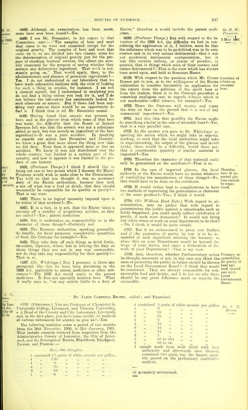 Ef. jr. y 1901. 6688. Although an examination has been made, none have ever been found?—Yes. 6689. I see Mr. Bannister, in his report to that Committee, says : — The samples of beer and wort tha/t came to us were not examined except for the original gravity. The samples of beer and wort that came up to us are divided into two classes, some for the determination of original gravity just for the pur- pose of checking brewers' returns, but others are actu- ally examined for the purpose of seeing whether they contain any deleterious ingredient. Tliat work is con- stantly going on. That would apply, then, to the wholesomeness and absence of poisonous ingredieiuts ?— Tes, I do not understand in our laboratory that we have made exhaustive analyses with the view of looking for such a thing as arsenic, for instance. I am not a chemist myself, but I understand in analysing you do not find a thing unless you look for it, and I do not believe the laboratory has assiduously looked for such elements as arsenic. But if there had been any- thing very serious there would be an opportunity to find it I think that is all Mr. Bannister meant. 6600. Having found that arsenic was present in beer, and in the glucose from which some of that beer was made, the difficulty that the Board of Inland Revenue felt was that the arsenic was not a substance added as such, but was merely an ingredient of the beer ingredient?—It was a pure accident. In speaking as regards our action last December and January, we know a great deal more about the thing now than we did then. Even then it appeared more or less an accident. We knew it was not distributed over the whole country, but limited to a certain part of the country, and now it appears it was limited to the pro- duct of one factory. 6691. (Professor Thorpe.) I think I should like to bring out one or two points which I daresay Sir Henry Primrose would wish to make clear to the Commission. rity for You told us that you thought it was no necessary f of. duty of the Excise 'authorities, because they took article. ^ tax off what was a food or drink, that they should necessarily be responsible for its quality or purity?— That is my view. 6692. There is no logical necessity imposed upon it by virtue of that accident ?—^No. 6693. It is a fact, is it not, that the Excise takes a revenue off a number of proprietary articles, as they are called ?—^Yes ; patent medicines. 6604. But it undertakes no responsibility as to the character of those things ?'—Certainly not. 6695. The Revenue authorities, speaking generally, do handle, for fiscal purposes, considerable quantities of food, the Customs for example ?—^Yes. 6696. They take duty off such things as dried fruits, chocolate, liqueurs, wines, but in levying the duty on those things they are not in any way answerable, nor do they take any responsibility for their quality ?— That is so. 6697. (Dr. Whitelegge.) Nor, I presume, is there any paragraph like this we have been discussing in the 1888 Act, applicable to patent medicines or other sub- stances ?—Tlie 1888 Act would apply to the patent medicines. It does not specially mention beer. What it really says is, on any article liable to a duty of Excise, therefore it would include the patent medi- Sir H. W. cines. Primrose. 3 May 1901, )I1S1- of lie 6698. [Professor Thorpe.) But with respect to the in- tention of the 1888 Act, the difficulty we had in con- sidering the application of it, I believe, must be that the substance which was to be prohibited was in its very essence and in its very nature detrimental—that it was not accidental detrimiental contamination, but it was like coculus indicus, or grains of paradise, or quassia, that is things which were of their essence and nature detrimental ?—^That is the view which has always been acted upon, and held at Somerset House. 6699. With respect to the question which Mr. Cosmo (Question of Bonsor put to you, £is to the willingness of the Excise rebate on authorities to consider favourably an application for unsound the return from the publican of the spoilt beer or beer, from the traders, there is in the Customs procedure a somewhat analogous ease as regards tobacco which is not marketable—'offal tobacco, for example?—^Yes. 6700. There the Customs will receive and repay the duty on that on the ground that it is not of any commercial importance ?—Yes. 6701. And this idea that possibly the Excise might do something similar in the case of unusable beer ?—^Yes, that is a very parallel case. 6702. In the answer you gave to Dr. Whitelegge re- specting the action which we might take in superin- tending, or even that the local authorities might take in superintending, the output of tlie glucose and invert works, there would be a difficulty, would there not, that a considerable quantity of similar material is impoPted ?—^Yes. 6703. Therefore the character of that material could only be guaranteed on the certificate?—That is so. 6704. In the case of imported glucose, the local Manufae- authority or the Excise would have no means whatever t«re of im- of controlling the manufacture of these things?—No, ported glu- tliat would have to be done on the certificate. cannot be super- 6705. It would rather lead to complications to have vised, two methods of supervising the genuineness or character of the same product?—Yes; I think it would. 6706. {Sir William HaH Dyke.) With regard to ad- ministration, may we gather that with regard to guaranteeing the public against a catastrophe such as lately happened, you could easily collect certificates of purity, if such were demanded? Tt would not bring any extra stress of v/ork on your department to do that ? —No, I think it would bo quite simple. 6707. But if we endeavoured to press you further, and if the guarantee of purity by test is to be de- manded of each ingredient entering the brewery, to place this on your Department would be beyond the scope of your duties, and cause a dislocation of tlie work of your Department?—That is my view. 6708. And, therefore, whether Parliamentary action be thought necessary or not, in any case you think the onus of protecting the public in future should be thrown on the Local Government Board?—I think that would be consistent. They are already responsible for non- exciseable food and drinks, and I do not see why there should be any great difference made as regards the exciseable. Primary re- sponsibility for puiity of beer ami food should rest with Local Government Board. C. mm. ty Lan- l e &c. tity of ic in Dr. James Campbell Brown, called ; and Examined. 6709. (Chairman.) You are Professor of Chemistry in University College, Liverpool, and Victoria University, a d Head of the County and City Laboratory, Liverpool, and, in the first place, you have some results of analysis ©f various substances for arsenic to give us ?—^Yes. The following statistics cover a period of two months fnom the 26th November, 1900, to 51st January, 1901. They iaclude samples received from inspectors from the Administrative County of Lancaster, thie City of Liver- pool, and the Boroughs of Bootle, Blackburn, Blackpool, Barrow, and Preston,: — Bee); 890 Samj^les. 1 contained 1'5 grain of white arsenic per gallon, 1 „ 1'35 ,, „ „ „ 1 )5 ^ )5 ^5 1 1' 4 „ '75 „ „ ,, „ 3 „ '(ifj ,, „ „ „ 1 11 0 ,, ,, ,, ,, 4 contained 5 grain of white arsenic per gallon 1 » -3 „ „ „ 1  -28 „ „ „ 2 „ -25 „ „ „ 4 „ -2 „ „ „ 4 „ „ „ „ 9 » -14 „ „ „ 5 „ -11 „ „ „ 3 » -1 „ „ „ 5 „ -07 to -084 2 „ -03 to •0(1 1 sample made from malt dried with best anthracite and afterwards once cleaned, contained '014 grain, was the largest quan- tity passed on the preliminary qualitative analysis. 52 accurately aetermined.