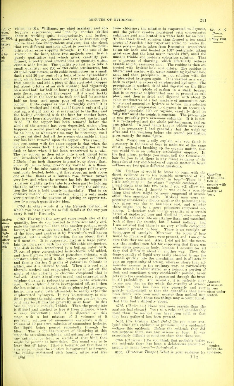 vision, or Mr. Williams, my chief assistant and col- league's supervision, and one by another skilled chemist, working quite independently, and further, • if possible, by two dilferent methods, so that not only do we have two independent analyses, but the check that two dilferent methods aiford to prevent the possi- bility of an error slipping through, in tlie case of the arsenic in the beer, those two methods were, first a purely qualitative test which gives, carefully per- formed, a pretty good general idea of quantity within certain wide limits. The qualitative test is to take a smalL quantity, not 200 or 250 cubic centimetres, but 30 cubic centimetres, or 50 cubic centimetres, in a small flask ; add 10 per cent of its bulk of pure hydrochloric acid, which has been tested and found absolutely free from arsenic, and add a piece of thin electrolytic copper foil about 5-16ths of an inch square ; Ixiil vigorously on a sand bath for half an hour ; pour off the beer, and note the appearance of the copper. If it is not thickly coated, return the beer to the flask and boil for another half an hour, and again pour off an;! examine the co2:)per. If the copper is now thoroughly coated it is removed, washed and dried, but if there is only a slight coating, a slight tarnish, it is returned to the flask and the boiling continued with the beer for another hour, that is two hours altogether, then removed, washed and dried. If the copper has been removed before the whole of the arsenic has been deposited, which often happens, a second piece of copper is added and boiled for an hour, or whatever time may be necessary, until you are satisfied that all the arsenic obtainable in that way has been removed upon the copper. The reason for not continuing with the same copper is that when the deposit becomes thick it is apt to scale off either in the flask or later, when it has been transferred to a tube. The dry copper is then rolled into a cylindrical form and introduced into a clean dry tube of hard glass, 3-32n(ls of an inch diameter internally, or about that, about 22 inches long, previously warmed in a flame. The end of the tube containing the copper roll is very cautiously heated, holding it first about an inch above one of the flames of a Bttnsen rose oumer, turned very low, and when the arsenic has left the copper, it is driven slightly up the tube to a clean part by holding the tube rather nearer the flame. During the sublima- tion the tube is held nearly horizontally. That is an ordinary method of examination, and it is only made very precise for the purpose of getting an approxima- tion to a rough quantitative idea. 6758. In other words it is the Reinsch method, of which you have given tis so full details of the way you carry it out?—Precisely. 6759. Having in this way got some rough idea of the quantity, how do you proceed to more accurately esti- mate the quantity '(—I then take another portion, much lars^er, a litre or a litre and a half, or 2 litres if possible of the beer, and analyse it by Fresenius's well-known method, with a slight deviation, for an object that I will mention. It li evaporated first in a large porce- lain dish on a sand bath to about 250 cubic centimetres. The dish is then transferred to a boiling water bath, 75 c.c. of pure u^jricentrated hydrochloric acid added, and th-n 2 gram.s at a tim.e of potassium chlorate, with constant stirring until a thin yellow liquid is formed, and then a further 2 grams of potassium chlorate is added, and it is allowed to cool. When it is cool it is filtered, washed and evaporated, so as to get off the whole of the chlorine or chlorine compound that is evolved. Again it is allowed to cool, and saturated with sulphur dioxide to reduce the arsenic to the arsenious acid. The sulphur dioxide is evaporated off, and then the hot solution is treated with sulphuretted hydrogen, heated in a water bath ultimately to nearly expel the sulphuretted hydrogen. It may be necessary to con- tinue passing the sulphuretted hydrogen gas for hours, or it may be all finished generally in an hour. In this case an hour is enough, I think. Then the precipitate is filtere.l and vrashed to free it from chloride, which is very impoitant ; and it is digested at this stage with a hot mixture of 2 volumes of 5 per cent, solution of ammonium carbonate with 1 volume of 10 per cent, solution of ammonium hydrate, the liquid being jwured repeatedly through the filter. This is for the purpo.<^e of dissolving at this staL^e the arsenious sulphide, and getting rid at once of any antimony or lead, or metals of that kind that iniii-lit be present as impurities. The usual v/ay is to leave that till later. I find it better to get that done at this stage. Then the solution is evaporated to drvne=-^, the . residne- moistened with fuming nitric acid fret-, /I576. Dr. J. 0. Broivn. from chlorine ; the solution is evaporated to dryness, and the yellow residue moistened with concentrateu sulphuric acid and heated m a water bath for an hour. To the thick black solution thus formed a few sma.l May 1901 pieces of Swedish filter paper are added to render th j mass pasty—this is taken from Fresenius—transferred to an air bath, and heated to 160° centigrade, taking great care that the heat never exceeds 170°, until the mass is friable and yields a colourless solution. That is a process of charring, which effectually reduces arsenic acid to arsenious acid. The residue is then ex- tracted with hydroohlorlc acid dilute. The residue is filtered and washed with water containing hydrochloric acid, and then precipitated in hot solution with the sulphuretted hyurogen again. It is warmed in a water bath to expel the excess of sulphuretted hydrogen. The precipitate is washed, dried and digested on the filter paper with bi- ulphide of carbon in a small beaker, that is to remove sulphur that may be present as sul- phur, and then is dried and digested with about 15 cubic centimetres of a hot mixture of ammonium car- bonate and ammonium hydrate as before. This solution is filtered and evaporated to dryness in an accurately weighed porcelain dish or capsule, carefully dried at fully 100° until the weight is constant. The precipitate is now probably pure arsenious sulphide. If it is not, It IS re-dissolved and the whole purified again and re^ precipitated. In good hands that is seldom necessary. If It IS necessary I find generally that the we^c^hincr after and the weighing before the second purification gives exactly the same figure. 6760. Would you kindly explain why you think it necessary m the case of beer to m.afoe use <fi the same i.rastic method of breaking up the orgamc m.atter. that yon would do m an ordinary toxicological enquiry. In tile first place, perhaps you aniight Itell the Commdssion tiow far you think there is any direct evidence of the formation lof any combination of organic matter in beer? —Th'ose are two quite difl^erent queistiions. 6761. Perhaps -it would be better to begin with fii direct evidence a.s to the possible occurrence of anv organic ocimKnation of arsenLc an beer?—There is a little ambiguity in the phrase organic combination. I mil ddvi-de that into two parts if you will allow rie In December last I thourth^t ;t was quite a possible thing that there migiht 'be some tomipound of arsenic other than arsemioius oxide. MedieaJ men were ex- pressing oon-s.idera.ble doubts whether th« poisoning that took place was due to arsenious acid, and lyhether there might not l>e a more poisonous compound not known. I therefore took a large quantitv of a certain barrel_ of implicated beer and distilled it, once into an acid dish, and once into an alkaline flask, and examined both of these for arsenic, but I found nothing, and I am satisfied that there is no very volatile compound of arsenic present in beer. There is no cacodyle or homologue of cacodyle. Moreover, the odour of beer would be offensive if these were present, and I am quite sure that they are not. Also, I did not feel the neces- sity that medical men felt for supposing that there was ^-ome extra poisonous body, because I account for all they feel difficulty about in another way. First, the large quantity of liquid' very easily gibsorbed brings the arsenic quickly into the circulation, and it all acts or gets an opportunity of acting, whereas where they ad- minister arsenic in the ordinary way, or particularly when arsenic is administered as a poison, a portion of that, and sometimes a very considerable portion, never gets into the circulation ; it passes out through the foeces in all probability. And secondlv, it is pierfectly clear to me now that on the whole the quantiity of arsenic present in beer ha.s been very gemerally and verv greatly tinderslbatedi, so that the quantities that have been drunk liave been much sweater than medical men suppose. I think those two things may account for all that they find a difficulty about. 6762. {Chninran.) Th-ere was more arsenic than the analysiis had shown?—y-es ; as a rule, and considerably more than the med'cal men have been told, or that they have gathered has been present. 6763. (^'^'^r WUliam Harf Dyl-p.) Do you mean ana- lysed since this epidemic or previous to this epidemic? —Since this epidemic. Before the epidemic they did not suppose there wa.s any arsenic in beer. It was exceedingly difficult to con-viince them that there was. 6764. (Chairman.) Do you think that probably before the epidemic there has been a deleterious amount of arsenic in manv beers?—Undoubtedly. Quest-on of coiiibina tion of arsenic with organic matter of beer. Amount of arsenic in beer often under stated. 6765. (ProfeMor Thorpe.) What is your evidence for 112 Ik- er Arsenica liefcre the epidemic.